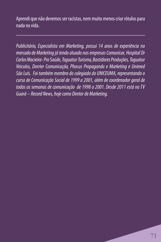 Aprendi que não devemos ser racistas, nem muito menos criar rótulos para
nada na vida.


Publicitário, Especialista em Marketing, possui 14 anos de experiência no
mercado de Marketing já tendo atuado nas empresas Comunicar, Hospital Dr
Carlos Macieira- Pro Saúde, Taguatur Turismo, Bastidores Produções, Taguatur
Veiculos, Dorrier Comunicação, Phocus Propaganda e Marketing e Unimed
São Luis. Foi também membro do colegiado do UNICEUMA, representando o
curso de Comunicação Social de 1999 a 2001, além de coordenador geral de
todas as semanas de comunicação de 1998 a 2001. Desde 2011 está na TV
Guará – Record News, hoje como Diretor de Marketing.




                                                                               71
 