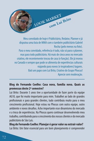 ET
                                    M ARK    Brit
                                                  o
                              LO OK      Lui
                                     com

                   Meu convidado de hoje é Publicitário, Redator, Planner e já
               disputou uma luta de MMA com o também publicitário Gabriel
                                                  Rocha (pelo menos na foto).
              Para o meu convidado, referência é tudo, não só para o planner,
                mas para todo publicitário. Há mais de cinco anos no mercado
            criativo, ele recentemente trocou de casa (e função). Ele já morou
          no Canadá e sempre que pode se alimenta de experiências culturais
                                  viajando para novos (e inspiradores) lugares.
                         Bati um papo com Lui Brito, Criativo do Grupo Phocus!
                                                      Aprecie sem moderação.


     Blog do Fernando Coelho: Casa nova, família nova. Quais as
     promessas deste 2º semestre?
     Lui Brito: Durante 5 anos tive a oportunidade de fazer parte da equipe
     AG10, que foi muito importante para mim. Trabalhei ao lado de grandes
     profissionais e para grandes clientes, tudo contribuiu muito para o meu
     crescimento profissional. Hoje estou na Phocus com outra equipe, outro
     ambiente e novos desafios. Acho importante esse dinamismo do mercado
     e a troca de experiências. Na Phocus quero continuar desenvolvendo meu
     trabalho, contribuindo para o crescimento dos nossos clientes e do mercado
     publicitário de São Luís.
     Blog do Fernando Coelho: Planejar é gerar valor ou extrair valor?
     Lui Brito: Um fator essencial para um bom planejamento é compreender

72
 