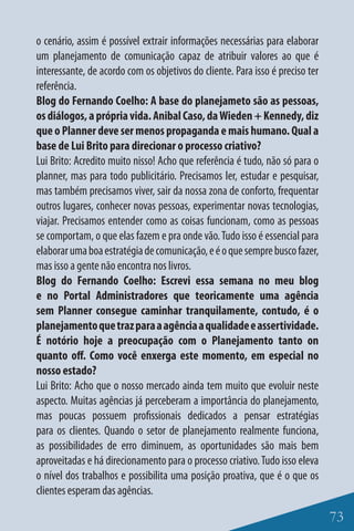 o cenário, assim é possível extrair informações necessárias para elaborar
um planejamento de comunicação capaz de atribuir valores ao que é
interessante, de acordo com os objetivos do cliente. Para isso é preciso ter
referência.
Blog do Fernando Coelho: A base do planejameto são as pessoas,
os diálogos, a própria vida. Anibal Caso, da Wieden + Kennedy, diz
que o Planner deve ser menos propaganda e mais humano. Qual a
base de Lui Brito para direcionar o processo criativo?
Lui Brito: Acredito muito nisso! Acho que referência é tudo, não só para o
planner, mas para todo publicitário. Precisamos ler, estudar e pesquisar,
mas também precisamos viver, sair da nossa zona de conforto, frequentar
outros lugares, conhecer novas pessoas, experimentar novas tecnologias,
viajar. Precisamos entender como as coisas funcionam, como as pessoas
se comportam, o que elas fazem e pra onde vão. Tudo isso é essencial para
elaborar uma boa estratégia de comunicação, e é o que sempre busco fazer,
mas isso a gente não encontra nos livros.
Blog do Fernando Coelho: Escrevi essa semana no meu blog
e no Portal Administradores que teoricamente uma agência
sem Planner consegue caminhar tranquilamente, contudo, é o
planejamento que traz para a agência a qualidade e assertividade.
É notório hoje a preocupação com o Planejamento tanto on
quanto off. Como você enxerga este momento, em especial no
nosso estado?
Lui Brito: Acho que o nosso mercado ainda tem muito que evoluir neste
aspecto. Muitas agências já perceberam a importância do planejamento,
mas poucas possuem profissionais dedicados a pensar estratégias
para os clientes. Quando o setor de planejamento realmente funciona,
as possibilidades de erro diminuem, as oportunidades são mais bem
aproveitadas e há direcionamento para o processo criativo. Tudo isso eleva
o nível dos trabalhos e possibilita uma posição proativa, que é o que os
clientes esperam das agências.

                                                                               73
 
