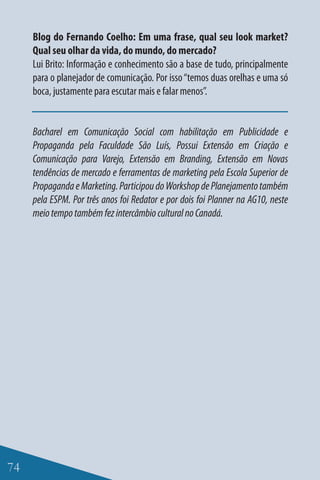 Blog do Fernando Coelho: Em uma frase, qual seu look market?
     Qual seu olhar da vida, do mundo, do mercado?
     Lui Brito: Informação e conhecimento são a base de tudo, principalmente
     para o planejador de comunicação. Por isso “temos duas orelhas e uma só
     boca, justamente para escutar mais e falar menos”.


     Bacharel em Comunicação Social com habilitação em Publicidade e
     Propaganda pela Faculdade São Luís, Possui Extensão em Criação e
     Comunicação para Varejo, Extensão em Branding, Extensão em Novas
     tendências de mercado e ferramentas de marketing pela Escola Superior de
     Propaganda e Marketing. Participou do Workshop de Planejamento também
     pela ESPM. Por três anos foi Redator e por dois foi Planner na AG10, neste
     meio tempo também fez intercâmbio cultural no Canadá.




74
 