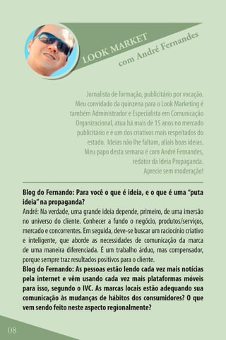 T            des
                                      RKE       e rnan
                                   MA       ré F
                             LO OK      And
                                    com


                              Jornalista de formação, publicitário por vocação.
                          Meu convidado da quinzena para o Look Marketing é
                        também Administrador e Especialista em Comunicação
                          Organizacional, atua há mais de 15 anos no mercado
                          publicitário e é um dos criativos mais respeitados do
                              estado. Ideias não lhe faltam, aliais boas ideias.
                             Meu papo desta semana é com André Fernandes,
                                                 redator da Ideia Propaganda.
                                                       Aprecie sem moderação!

     Blog do Fernando: Para você o que é ideia, e o que é uma “puta
     ideia” na propaganda?
     André: Na verdade, uma grande ideia depende, primeiro, de uma imersão
     no universo do cliente. Conhecer a fundo o negócio, produtos/serviços,
     mercado e concorrentes. Em seguida, deve-se buscar um raciocínio criativo
     e inteligente, que aborde as necessidades de comunicação da marca
     de uma maneira diferenciada. É um trabalho árduo, mas compensador,
     porque sempre traz resultados positivos para o cliente.
     Blog do Fernando: As pessoas estão lendo cada vez mais notícias
     pela internet e vêm usando cada vez mais plataformas móveis
     para isso, segundo o IVC. As marcas locais estão adequando sua
     comunicação às mudanças de hábitos dos consumidores? O que
     vem sendo feito neste aspecto regionalmente?

08
 