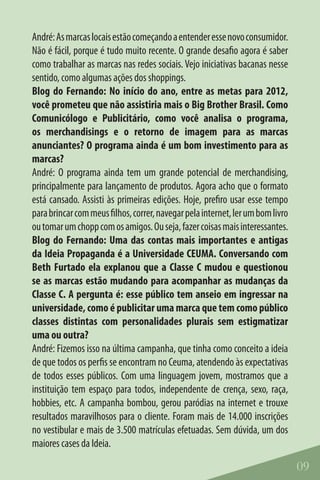 André: As marcas locais estão começando a entender esse novo consumidor.
Não é fácil, porque é tudo muito recente. O grande desafio agora é saber
como trabalhar as marcas nas redes sociais. Vejo iniciativas bacanas nesse
sentido, como algumas ações dos shoppings.
Blog do Fernando: No início do ano, entre as metas para 2012,
você prometeu que não assistiria mais o Big Brother Brasil. Como
Comunicólogo e Publicitário, como você analisa o programa,
os merchandisings e o retorno de imagem para as marcas
anunciantes? O programa ainda é um bom investimento para as
marcas?
André: O programa ainda tem um grande potencial de merchandising,
principalmente para lançamento de produtos. Agora acho que o formato
está cansado. Assisti às primeiras edições. Hoje, prefiro usar esse tempo
para brincar com meus filhos, correr, navegar pela internet, ler um bom livro
ou tomar um chopp com os amigos. Ou seja, fazer coisas mais interessantes.
Blog do Fernando: Uma das contas mais importantes e antigas
da Ideia Propaganda é a Universidade CEUMA. Conversando com
Beth Furtado ela explanou que a Classe C mudou e questionou
se as marcas estão mudando para acompanhar as mudanças da
Classe C. A pergunta é: esse público tem anseio em ingressar na
universidade, como é publicitar uma marca que tem como público
classes distintas com personalidades plurais sem estigmatizar
uma ou outra?
André: Fizemos isso na última campanha, que tinha como conceito a ideia
de que todos os perfis se encontram no Ceuma, atendendo às expectativas
de todos esses públicos. Com uma linguagem jovem, mostramos que a
instituição tem espaço para todos, independente de crença, sexo, raça,
hobbies, etc. A campanha bombou, gerou paródias na internet e trouxe
resultados maravilhosos para o cliente. Foram mais de 14.000 inscrições
no vestibular e mais de 3.500 matrículas efetuadas. Sem dúvida, um dos
maiores cases da Ideia.

                                                                                09
 