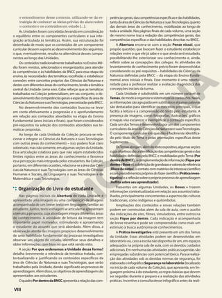 e entendimento desse contexto, utilizando-se da es-
tratégia de conhecer as ideias prévias do aluno sobre
o contexto e os conteúdos em estudo [...].
As Unidades foram concebidas levando em consideração
o equilíbrio entre os componentes curriculares e sua inte-
gração articulada às temáticas. Assim, sua estruturação foi
desenhada de modo que os conteúdos de um componente
curriculardessemsuporteaodesenvolvimentodosseguintes,
o que, eventualmente, resulta na alternância desses compo-
nentes ao longo das Unidades.
Os conteúdos tradicionalmente trabalhados no Ensino Mé-
dio foram revistos, selecionados e reorganizados para atender
às competências e às habilidades da BNCC para essa etapa do
ensino, às necessidades das temáticas escolhidas e estabelecer
conexões entre conceitos próprios das Ciências da Natureza e
destescomdiferentesáreasdoconhecimento,tendoatemática
central da Unidade como eixo. Cabe reforçar que as temáticas
trabalhadas na Coleção potencializam, em seu conjunto, o de-
senvolvimentodascompetênciasgeraiseespecíficasdaáreade
CiênciasdaNaturezaesuasTecnologias,preconizadaspelaBNCC.
No desenvolvimento dos conteúdos buscou-se levar
em conta efetivamente a progressão e o aprofundamento
em relação aos conteúdos abordados na etapa do Ensino
Fundamental (anos iniciais e finais), que foram considerados
pré-requisitos na seleção dos conteúdos abordados nas te-
máticas propostas.
Ao longo de cada Unidade da Coleção procura-se rela-
cionar e integrar as Ciências da Natureza e suas Tecnologias
com outras áreas do conhecimento – isso poderá ficar claro
sobretudo,masnãosomente,emalgumasseçõesdaUnidade.
Essa articulação colabora para que não sejam estabelecidos
limites rígidos entre as áreas do conhecimento e favorece
essa percepção mais integrada pelos estudantes. Na Coleção,
portanto,emdiferentesocasiões,relaciona-seaáreadasCiên-
cias da Natureza e suas Tecnologias com as áreas de Ciências
Humanas e Sociais, de Linguagens e suas Tecnologias e de
Matemática e suas Tecnologias.
Organização do Livro do estudante
Nas páginas iniciais da Abertura de cada Unidade é
apresentada uma imagem ou uma composição de imagens
acompanhada de um breve texto em linguagem familiar ao
estudante. Juntos, texto e imagem se articulam e apresentam
a temática proposta, cuja abordagem integra diferentes áreas
do conhecimento. A atividade de leitura da imagem tem
importante papel motivador, estimulando e aproximando
o estudante do assunto que será abordado. Além disso, a
observação atenta das imagens propicia o desenvolvimento
de uma habilidade fundamental do processo investigativo:
observar um objeto de estudo, identificar seus detalhes e
obter informações com base no que está sendo visto.
A seção Por que ordenamos a Unidade dessa forma?
detalha brevemente a relevância da temática tratada, con-
textualizando e justificando os conteúdos específicos da
área de Ciências da Natureza e suas Tecnologias, que serão
trabalhados pela Unidade, dando significado ao processo de
aprendizagem. Além disso, os objetivos de aprendizagem são
apresentados aos estudantes.
OquadroPordentrodaBNCCapresentaarelaçãodascom-
petênciasgerais,dascompetênciasespecíficasedashabilidades,
tantodaáreadeCiênciasdaNaturezaesuasTecnologias,quanto
das demais áreas do conhecimento, mobilizadas ao longo de
toda a unidade. Nas páginas finais de cada volume, uma seção
de mesmo nome traz a redação das competências gerais, das
competências específicas e das habilidades descritas na BNCC.
A Abertura encerra-se com a seção Pense nisso!, que
propõe questões que buscam fazer o estudante estabelecer
relações entre o que ele já sabe e o que ainda será estudado,
possibilitando-lhe exteriorizar seu conhecimento e, ainda,
refletir sobre as concepções dos colegas. As atividades de
levantamento de conhecimento prévio foram desenvolvidas
considerando os pré-requisitos – habilidades de Ciências da
Natureza definidas pela BNCC – da etapa do Ensino Funda-
mental anos iniciais e finais. Esse momento é uma oportu-
nidade para o professor realizar a avaliação diagnóstica das
concepções iniciais da turma.
Cada Unidade é subdividida em um número variável de
Temas,demodoaorganizaresistematizarosconteúdos.Neles,
asinformaçõessãoagrupadasemsubtítulosealgumaspalavras
são destacadas para identificar os conceitos principais, o que
facilita a leitura e a compreensão do texto pelo estudante. A
presença de imagens, como fotografias, ilustrações, gráficos
e mapas visa esclarecer e exemplificar o conteúdo específico.
Cada um dosTemas é desenvolvido por um dos componentes
curricularesdaáreadeCiênciasdaNaturezaesuasTecnologias.
O componente curricular em questão é facilmente identifica-
do pelo título do Tema e pelas orientações específicas deste
Suplemento.
OsTemasabrigam,alémdotextoexpositivo,algumasseções
cujosobjetivossão:aidentificaçãodascompetênciasgeraisedas
habilidades definidas pela BNCC e mobilizadas pelo Tema (Por
dentrodaBNCC), acomplementaçãodeinformação(Fiquepor
dentroeBoxe+),adefiniçãodegrandezasevaloresdereferência
(Blocodenotas),ocontatocommatériasdeinteressecientífico
ecomprocedimentosprópriosdofazercientífico(Práticainves-
tigativa)eareflexãosobreopróprioprocessodeaprendizagem
(Reflita sobre seu aprendizado!).
Presentes em algumas Unidades, os Boxes + trazem
informações contextualizadas em relação aos assuntos traba-
lhados, principalmente concernentes a aspectos das culturas
tradicionais, como indígenas e quilombolas.
Ampliações dos conteúdos e novas relações também
podem ser construídas além da sala de aula, com o auxílio
das indicações de sites, filmes, simuladores, entre outros na
seção Fique por dentro. Cada indicação é acompanhada
de breve resenha e pode ser compreendida como mais um
estímulo à busca autônoma de conhecimentos.
A Prática investigativa está presente em um dos Temas
da Unidade. Essas atividades podem ser desenvolvidas em
laboratórioou,casoaescolanãodisponhadeum,emespaços
adequados na própria sala de aula, com os devidos cuidados
adicionais.Emnenhumadasatividadespráticassugeridassão
empregadas substâncias com potencial tóxico. Para a realiza-
ção das atividades sob as devidas normas de segurança, foi
elaboradooinfográficoSegurançanolaboratório(localizado
no início de cada volume da Coleção), que apresenta, em lin-
guagempróximaàdoestudante,asregrasbásicasquedevem
ser seguidas durante o preparo e a realização das atividades
práticas. Incentive a consulta desse infográfico antes da reali-
VIII
 