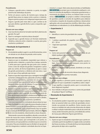 Procedimento
• Coloque a garrafa entre o batente e a porta, na região
próxima das dobradiças da porta.
• Feche um pouco a porta, de maneira que a tampa da
garrafa fique presa no espaço entre a porta e o batente.
Segure a porta ou peça a um colega que segure para você.
• Segure a garrafa pelo meio dela e a gire. Lembre-se de
que para direita a garrafa fecha e para a esquerda a gar-
rafa abre.
Discuta com seus colegas
1. Usar essa técnica deve ter tornado mais fácil a abertura da
garrafa. Por quê?
2. Qual é a vantagem mecânica dessa situação?
3. Supondo que a garrafa tivesse um formato totalmente
cilíndrico, colocá-la entre o batente e a porta, para girar,
resolveria o problema?
• Resolução do Experimento 2
Prepare-se!
1. Os estudantes podem sugerir o uso de ferramentas, como
um alicate ou um alicate de pressão, entre outras.
Discuta com seus colegas
1. Espera-se que os estudantes respondam que colocar a
garrafa entre o batente e a porta fixa a tampa, aumenta
o atrito para que a garrafa não gire junto com a tampa.
Como o eixo de rotação da garrafa é imaginário e passa
pelo seu centro, de forma longitudinal, ao girar o corpo
da garrafa aumentamos a distância até esse eixo, o que
faz com que a força aplicada seja menor.
2. Espera-sequeelesrespondamqueavantagemmecânicaé
aumentar a distância ao eixo, aplicando uma força menor.
Para resolver o problema, você deve ter um sistema ou
mecanismo em que seja possível aplicar essa força a uma
distância maior do eixo de rotação. É o que aconteceria,
por exemplo, se fosse usado um alicate.
3. Espera-se que eles repondam que, nesse caso, prender a
tampa entre o batente e a porta aumentaria o atrito, o que
poderia ajudar a abrir a garrafa. No entanto, do ponto de
vista da vantagem mecânica, a distância da força aplicada
aoeixoderotaçãopermaneceamesmaemtodoocilindro,
portanto, nesse caso, não resolveria o problema.
Com esse experimento, o estudante deverá observar que
há maior facilidade em abrir a garrafa nessa situação, já que a
distância entre o ponto de aplicação da força e o eixo é maior.
Caso julgue pertinente, após o experimento, faça no quadro
degizaresoluçãodoexemploapresentado,referenteàfigura
6.16 do Livro do estudante, relacionando as duas situações.
Retomando o assunto de equilíbrio, aborde o conceito de
centro de massa dos corpos, também conhecido por centro
de gravidade dos corpos, que corresponde a um ponto, no
corpoextenso,emquepodemosconsiderarqueseconcentra
o seu peso. Peça aos estudantes que se dividam em grupos de
até três integrantes e realizem a atividade descrita no Expe-
rimento 3, a seguir. Nele serão desenvolvidas as habilidades
EM13CNT204, ao propor que os estudantes expliquem, com
base no conceito de equilíbrio e interações gravitacionais, o
movimento de objetos na Terra, no Sistema Solar e no Uni-
verso; e EM13CNT301, ao propor a análise e interpretação
de questões usando o conceito de equilíbrio para elaborar
conclusões a respeito de situações-problema e desenvolver
aplicações sob uma perspectiva científica. Além disso, serão
trabalhadososindicadores(c)e(d)dealfabetizaçãocientífica.
• Experimento 3
Objetivo
• Identificar o centro de gravidade dos corpos.
Material
• 1 pedaço quadrado de papelão com as medidas de
20 # 20 cm
• 1 lápis bem apontado
• 1 régua
Prepare-se!
1. Como seria possível obter o centro de gravidade de um
objeto qualquer de maneira experimental?
Procedimento
• Procurem equilibrar o quadrado de papelão usando o
lápis. Quando conseguirem, marquem esse ponto no
quadrado usando o próprio lápis.
• Tracem as diagonais do quadrado, dividindo-o em duas
metades.
• Marquem o ponto de encontro dessas duas diagonais.
• Comparem os dois pontos marcados.
Discuta com seus colegas
1. O que significa o primeiro ponto marcado a partir da
posição em que o quadrado se equilibrou sobre o lápis?
2. O que significa o segundo ponto, que é o encontro das
duas diagonais traçadas?
3. Esse método é útil para encontrar o centro de gravidade
de qualquer figura? Justifique.
• Resolução do Experimento 3
Prepare-se!
1. Os estudantes podem responder que em alguns objetos
deve ser possível obter seu centro de gravidade, encon-
trando sua posição de equilíbrio. Outra maneira seria
tomar as medidas de cada uma das dimensões do objeto
e utilizar a relação matemática para o cálculo do centro de
massa,sendonecessário,paraisso,umatabeladoscentros
de massa para diferentes figuras geométricas.
Discuta com seus colegas
1. Espera-se que os estudantes respondam que o ponto en-
contradoapartirdoequilíbrioéaregiãoondeasomatória
dasforçasseanulou,emfunçãodaforçanormalproduzida
pela ponta do lápis sob a superfície.
XCVIII
 