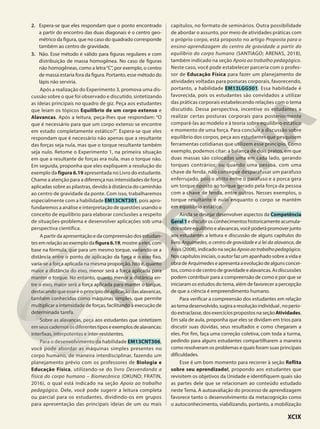 2. Espera-se que eles respondam que o ponto encontrado
a partir do encontro das duas diagonais é o centro geo-
métrico da figura, que no caso do quadrado corresponde
também ao centro de gravidade.
3. Não. Esse método é válido para figuras regulares e com
distribuição de massa homogênea. No caso de figuras
não homogêneas, como a letra“C”, por exemplo, o centro
de massa estaria fora da figura. Portanto, esse método do
lápis não serviria.
Após a realização do Experimento 3, promova uma dis-
cussão sobre o que foi observado e discutido, sintetizando
as ideias principais no quadro de giz. Peça aos estudantes
que leiam os tópicos Equilíbrio de um corpo extenso e
Alavancas. Após a leitura, peça-lhes que respondam: “O
que é necessário para que um corpo extenso se encontre
em estado completamente estático?”. Espera-se que eles
respondam que é necessário não apenas que a resultante
das forças seja nula, mas que o torque resultante também
seja nulo. Retome o Experimento 1, na primeira situação
em que a resultante de forças era nula, mas o torque não.
Em seguida, proponha que eles expliquem a resolução do
exemplo da figura 6.19 apresentada no Livro do estudante.
Chame a atenção para a diferença nas intensidades de força
aplicadas sobre as pilastras, devido à distância do caminhão
ao centro de gravidade da ponte. Com isso, trabalharemos
especialmente com a habilidade EM13CNT301, pois apro-
fundaremos a análise e interpretação de questões usando o
conceito de equilíbrio para elaborar conclusões a respeito
de situações-problema e desenvolver aplicações sob uma
perspectiva científica.
A partir da apresentação e da compreensão dos estudan-
tes em relação ao exemplo da figura 6.19, mostre a eles, com
base na fórmula, que para um mesmo torque, variando-se a
distância entre o ponto de aplicação da força e o eixo fixo,
varia-se a força aplicada na mesma proporção. Isto é, quanto
maior a distância do eixo, menor será a força aplicada para
manter o torque. No entanto, quanto menor a distância en-
tre o eixo, maior será a força aplicada para manter o torque,
destacando que esse é o princípio de aplicação das alavancas,
também conhecidas como máquinas simples, que permite
multiplicar a intensidade de forças, facilitando a execução de
determinada tarefa.
Sobre as alavancas, peça aos estudantes que sintetizem
emseuscadernososdiferentestiposeexemplosdealavancas:
interfixas, interpotentes e inter-resistentes.
Para o desenvolvimento da habilidade EM13CNT306,
você pode abordar as máquinas simples presentes no
corpo humano, de maneira interdisciplinar, fazendo um
planejamento prévio com os professores de Biologia e
Educação Física, utilizando-se do livro Desvendando a
física do corpo humano – Biomecânica (OKUNO; FRATIN,
2016), o qual está indicado na seção Apoio ao trabalho
pedagógico. Dele, você pode sugerir a leitura completa
ou parcial para os estudantes, dividindo-os em grupos
para apresentação das principais ideias de um ou mais
capítulos, no formato de seminários. Outra possibilidade
de abordar o assunto, por meio de atividades práticas com
o próprio corpo, está proposto no artigo Proposta para o
ensino-aprendizagem do centro de gravidade a partir do
equilíbrio do corpo humano (SANTIAGO; ARENAS, 2018),
também indicado na seção Apoio ao trabalho pedagógico.
Neste caso, você pode estabelecer parceria com o profes-
sor de Educação Física para fazer um planejamento de
atividades voltadas para posturas corporais, favorecendo,
portanto, a habilidade EM13LGG501. Essa habilidade é
favorecida, pois os estudantes são convidados a utilizar
das práticas corporais estabelecendo relações com o tema
discutido. Dessa perspectiva, incentive os estudantes a
realizar certas posturas corporais para posteriormente
compará-las ao modelo e à teoria sobre equilíbrio estático
e momento de uma força. Para concluir a discussão sobre
equilíbrio dos corpos, peça aos estudantes que pesquisem
ferramentas cotidianas que utilizem esse princípio. Como
exemplo, podemos citar: a balança de dois pratos, em que
duas massas são colocadas uma em cada lado, gerando
torques contrários; ou quando uma pessoa, com uma
chave de fenda, não consegue desparafusar um parafuso
enferrujado, pois o atrito entre o parafuso e a porca gera
um torque oposto ao torque gerado pela força da pessoa
com a chave de fenda, entre outros. Nesses exemplos, o
torque resultante é nulo enquanto o corpo se mantém
em equilíbrio estático.
Ainda se desejar desenvolver aspectos da Competência
Geral1 ediscutirosconhecimentoshistoricamenteacumula-
dos sobre equilíbrio e alavancas, você poderá promover junto
aos estudantes a leitura e discussão de alguns capítulos do
livro Arquimedes, o centro de gravidade e a lei da alavanca, de
Assis (2008), indicado na seção Apoioaotrabalhopedagógico.
Nos capítulos iniciais, o autor faz um apanhado sobre a vida e
obradeArquimedeseapresentaaevoluçãodealgunsconcei-
tos, como o de centro de gravidade e alavancas. As discussões
podem contribuir para a compreensão de como e por que se
iniciaram os estudos do tema, além de favorecer a percepção
de que a ciência é empreendimento humano.
Para verificar a compreensão dos estudantes em relação
aotemadesenvolvido,sugiraaresoluçãoindividual,noperío-
do extraclasse, dos exercícios propostos na seção Atividades.
Em sala de aula, proponha que eles se dividam em trios para
discutir suas dúvidas, seus resultados e como chegaram a
eles. Por fim, faça uma correção coletiva, com toda a turma,
pedindo para alguns estudantes compartilharem a maneira
como resolveram os problemas e quais foram suas principais
dificuldades.
Esse é um bom momento para recorrer à seção Reflita
sobre seu aprendizado!, propondo aos estudantes que
revisitem os objetivos da Unidade e identifiquem quais são
as partes dele que se relacionam ao conteúdo estudado
neste Tema. A autoavaliação do processo de aprendizagem
favorece tanto o desenvolvimento da metacognição como
o autoconhecimento, viabilizando, portanto, a mobilização
XCIX
 