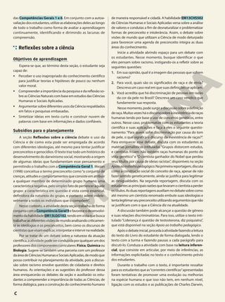das Competências Gerais 1 e 6. Em conjunto com a autoa-
valiaçãodosestudantes,utilizeaselaboraçõesdelesaolongo
de todo o trabalho como forma de avaliar a aprendizagem
continuamente, identificando e dirimindo as lacunas de
compreensão.
Reflexões sobre a ciência
Objetivos de aprendizagem
Espera-se que, ao término desta seção, o estudante seja
capaz de:
• Perceber o uso inapropriado do conhecimento científico
para justificar teorias e hipóteses de pouco ou nenhum
valor moral.
• Compreender a importância da pesquisa e da reflexão so-
breasCiênciasNaturaiscombaseemestudosdasCiências
Humanas e Sociais Aplicadas.
• Argumentar sobre diferentes usos da Ciência respaldados
em fatos e pesquisas embasadas.
• Sintetizar ideias em texto curto e construir nuvem de
palavras com base em informações e dados confiáveis.
Subsídios para o planejamento
A seção Reflexões sobre a ciência debate o uso da
Ciência e de como esta pode ser empregada de acordo
com diferentes ideologias, até mesmo para tentar justificar
preconceitos e genocídios. O texto traz todo um histórico do
desenvolvimento do darwinismo social, mostrando a origem
de algumas ideias que fundamentam esse pensamento e
permitindo o trabalho com a Competência Geral 1. Mezan
(1998) conceitua o termo preconceito como“o conjunto de
crenças, atitudes e comportamentos que consiste em atribuir
a qualquer membro de determinado grupo humano uma
característica negativa, pelosimplesfatodepertenceràquele
grupo: a característica em questão é vista como essencial,
definidora da natureza do grupo, e portanto adere indele-
velmente a todos os indivíduos que o compõem”.
Nesse contexto, a atividade desta seção trabalha de forma
conjuntacomaCompetênciaGeral9efavoreceodesenvolvi-
mentodahabilidadeEM13LGG102,tendoemvistaquebusca
trabalharasdiferentesvisõesdemundoanalisandocriticamen-
te as ideologias e os preconceitos, bem como os discursos de
cientistasquevisamexplicar,interpretareintervirnarealidade.
Por se tratar de um debate sobre a natureza da atuação
científica,aatividadepodeserconduzidaporqualquerumdos
professoresdoscomponentescurriculares:Física,Químicaou
Biologia. Sugere-se também uma parceria com um professor
daáreadeCiênciasHumanaseSociaisAplicadas,demodoque
possa contribuir no planejamento da atividade, pois a discus-
são sobre racismo envolve questões de cidadania e direitos
humanos. As orientações e as sugestões do professor dessa
área enriquecerão os debates da seção e auxiliarão os estu-
dantes a compreender a importância de todas as Ciências, de
forma dialógica, para a construção do conhecimento humano
de maneira responsável e cidadã. A habilidade EM13CHS502
de Ciências Humanas e Sociais Aplicadas versa sobre a análise
de valores e condutas a fim de desnaturalizar e problematizar
formas de preconceito e intolerância. Assim, o debate sobre
visões de mundo que utilizam a Ciência de modo deturpado
para favorecer uma agenda de preconceito integra as duas
áreas do conhecimento.
Inicie a atividade abrindo espaço para um debate com
os estudantes. Nesse momento, busque identificar o que
eles pensam sobre racismo, instigando-os a refletir sobre as
seguintes questões:
1. Em sua opinião, qual é a imagem das pessoas que sofrem
racismo?
2. Para você, quais são os significados de raça e de etnia?
Descreva um caso real em que suas definições se aplicam.
3. Você acredita que há discriminação de pessoas em razão
da cor da pele no Brasil? Descreva um caso verídico que
fundamente sua resposta.
Nessemomento,podesurgiradiscussãosobreadefinição
deraça.Muitasvezesháodiscursosobreainexistênciaderaças
humanas tendo por base o uso de conceitos genéticos, entre
outros. Nesse caso, problematize com os estudantes a teoria
científica e suas aplicações e faça a eles o seguinte questio-
namento: “Para quem sofre discriminação por causa do tom
de pele, o que significa o discurso da inexistência de raças?”.
Para enriquecer esse debate, discuta com os estudantes as
matérias jornalísticas intituladas “Grupos distorcem estudos,
e cientistas frisam: não existem raças humanas do ponto de
vista genético”e“O cientista ganhador do Nobel que perdeu
seus títulos por causa de ideias racistas”, disponíveis na seção
Apoioaotrabalhopedagógico.Naprimeirareportagem,discuta
como a construção social do conceito de raça, apesar de não
fazer sentido geneticamente, ainda se justifica para legitimar
as desigualdades. Na segunda reportagem, discuta com os
estudantesasprincipaisrazõesquelevaramocientistaaperder
ostítulos.Asduasreportagensauxiliamnodebatesobrecomo
até mesmo um cientista renomado embute suas ideologias e
tentalegitimarseupreconceitoutilizandoargumentosquenão
se justificam com o que a Ciência diz na atualidade.
A discussão também pode alcançar a questão de gênero
e suas relações discriminatórias. Para isso, utilize o texto inti-
tulado “Liderança é questão de testosterona, diz psiquiatra”,
que está disponível na seção Apoio ao trabalho pedagógico.
Apósodebateinicial,procedaàatividadefazendoaleitura
do texto do Livro do estudante de forma dialogada, lendo o
texto com a turma e fazendo pausas a cada parágrafo para
discuti-lo. Conduza a atividade com base na leitura inferen-
cial, que consiste em articular, por meio de inferências, as
informações explicitadas no texto e o conhecimento prévio
dos estudantes.
Durante o trabalho com o texto, é importante ressaltar
para os estudantes que as“correntes científicas”apresentadas
foram tentativas de promover uma evolução ou melhorias
na espécie humana e que isso não tem, em nenhum nível,
ligação com os estudos e as publicações de Charles Darwin,
C
 