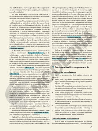mas são fruto da má interpretação de suas teorias por parte
da comunidade científica inglesa na época, sobretudo de seu
primo, Francis Galton.
No Brasil, essas ideias foram utilizadas para justificar a
escravidão e, mesmo após o fim da escravatura, elas prevale-
ceram em outras esferas, como na Medicina.
Até mesmo a sífilis, uma doença sexualmente transmissí-
vel, foi atribuída ao patrimônio genético dos negros. Apesar
de o conhecimento em Biologia do século XIX e do início do
século XX ter sido empregado por alguns para o desenvol-
vimento dessas ideias equivocadas e perigosas, a partir do
final do século XX, com os avanços da Genética, da Biologia
molecular e da base teórica da Biologia evolutiva, as Ciências
Biológicas trouxeram evidências científicas contrárias à exis-
tência de raças na espécie humana e contestaram qualquer
indício do que se poderia chamar de superioridade racial. Ao
trabalharacompreensãosobrepreconceitoesuamanutenção
nasociedadebrasileira,oestudantetemchancedereconhecer
e respeitar a diversidade, propiciando o desenvolvimento da
Competência Geral 8.
O debate fundamentado em ideias científicas atuais
auxilia no trabalho com a Competência Geral 7, pois dá
subsídios para a argumentação dos estudantes. Ao debater
a diversidade dos indivíduos e compreender que o conceito
de raça inexiste do ponto de vista genético, mas ainda é uti-
lizado no discurso daqueles que visam referendar suas visões
de mundo racistas, e que socialmente negros e outras mino-
rias ainda sofrem com o preconceito, trabalha-se de forma
alinhada à habilidade EM13CNT305, uma vez que permite
que os estudantes investiguem a relação da prática científi-
ca e o seu uso indevido. Além disso, favorece a habilidade
EM13CHS502, ao mostrar aos estudantes circunstâncias da
vida cotidiana para que eles desenvolvam suas percepções
acerca de comportamentos e atitudes hostis atribuídos a
membros de determinados grupos sociais e busquem coibir
essas ações, essas falas e esses comportamentos, desnatura-
lizando o preconceito racial ou de qualquer outra natureza.
ParaodebatedasideiaseugenistasapresentadasnoLivro
do estudante, utilize o texto“Eugenia: como movimento para
criar seres humanos ‘melhores’ nos EUA influenciou Hitler”,
disponível na seção Apoio ao trabalho pedagógico. Com esse
material de apoio, aprofunde o debate sobre a questão do
cientistacomosersocial,ouseja,ofatodequeaCiênciaéfeita
por seres humanos e que suas perguntas e suas buscas são
pautadas pelas ideias destes. Um complemento a esse texto é
o artigo“Darwinismo social, eugenia e racismo‘científico’: sua
repercussão na sociedade e educação brasileira”, disponível
na seção Apoio ao trabalho pedagógico.
Aotrabalharasferramentasatuaisdaéticacientífica,otex-
to também permite o trabalho com a Competência Geral 2,
pois trata da abordagem própria das Ciências.
Após a leitura do texto, solicite aos estudantes que res-
pondam, individualmente, às questões propostas na seção. A
primeira trabalha com interpretação geral do texto e tem o in-
tuitodeverificarseosestudantessãocapazesdeidentificaras
ideiasprincipais.Jáasegundaquestãotrabalhaasinferências,
ou seja, se os estudantes são capazes de efetuar suposições
sobreideiasimplícitasnotexto.Comenteque,pararesponder
aessaquestão,elespodemrelembraradiscussãosobregêne-
ro e discriminação, realizada no início do debate. Por fim, na
terceira questão, os estudantes deverão retornar aos registros
feitos e validar suas ideias. Solicite que retomem as palavras
articuladasaoconceitoderacismoedesenvolvamumanuvem
depalavraspararegistrarseusconceitospréviossobreracismo
e as características racistas apresentadas no texto. A criação
da nuvem de palavras auxiliará os estudantes a observar os
pontos que foram recorrentes nos diferentes textos. Para isso,
éimportantedestinarumtempoafimdequeelesproduzamo
textoon-linefazendousodaferramentadigital,oquepermite
odesenvolvimentodaCompetênciaGeral5.Porfim,peçaaos
estudantes que comparem a própria nuvem de palavras com
a nuvem do restante da turma. Esse momento é importante
paraqueosestudantesanalisemsuasvisões,cotejando-ascom
as visões coletivas. Analise as semelhanças e as diferenças das
nuvens em uma roda de conversa com toda a turma.
Ao final da atividade, os estudantes devem ser capazes
de sintetizar suas ideias e, posteriormente, construir uma
nuvem de palavras para expressá-las, mostrando os pontos
principaisdaargumentaçãoconstruída,trabalhandoporfima
CompetênciaGeral4eahabilidadeEM13LGG102,hajavista
que eles vão analisar os discursos de cientistas e os debates
possibilitarão a interpretação crítica da temática em questão.
Pensamento crítico e argumentação
Objetivos de aprendizagem
Espera-se que, ao término desta seção, o estudante seja
capaz de:
• Refletirsobrealinguagemcientíficaeutilizá-lacriticamen-
te para elaborar diferentes tipos de argumento (dedutivo,
indutivo e por analogia).
• Usar tipos diferentes de argumento com base em infor-
mações confiáveis para defender ideias e tomar decisões
considerando o cuidado com o ambiente.
• Avaliar potenciais prejuízos ao ambiente com base em
conhecimentoscientíficosparaseposicionarcriticamente
com respeito a si mesmo e ao outro.
• Analisar questões socioambientais relativas às barragens
de rejeitos de mineração para justificar a importância da
preservação ambiental.
• Comporargumentosrelativosaprocessosambientaiseso-
ciais com base na sistematização de dados e informações.
• Analisar posicionamentos em textos argumentativos
visando compreender os tipos, a estrutura, a qualidade e
a eficácia de argumentos para se posicionar.
Subsídios para o planejamento
A seção pode ser conduzida por qualquer um dos pro-
fessores da área de Ciências da Natureza e suas Tecnologias.
CI
 