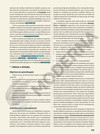 damento da temática resultante do trabalho conjunto com
docentes dos componentes curriculares de Ciências Huma-
nas e Sociais Aplicadas, em particular o de Geografia, pode
ocorrer também por meio do texto de Fioravanti (2016) e do
documentário Brumadinho: quando o lucro vale mais (2019),
indicados na seção Apoio ao trabalho pedagógico, que, com a
pesquisa solicitada aos estudantes, potencializa o desenvol-
vimento da habilidade EM13CNT104.
Por fim, na quinta e última questão, mantenha os trios de
trabalho, estipule um tempo para a preparação das respostas
e peça aos estudantes que formalizem suas respostas em
uma folha de papel sulfite para serem compartilhadas com a
turma. A questão, portanto, favorece a produção escrita e o
desenvolvimento da Competência Geral 4.
Pode-sesolicitaraosestudantesqueavaliemosargumen-
tos produzidos pelos colegas com base no uso dos conceitos
exploradosnaseção.Acorreçãooralecompartilhadadaques-
tão é um rico momento de revisão dos conceitos trabalhados,
de reflexão e construção de significados entre a turma. Nessa
questão, o posicionamento requerido dos estudantes, não
apenaspelaincorporaçãodasideiasrelativasàargumentação,
mas, sobretudo, pela articulação com o tema da Unidade,
dialoga com as Competências Gerais 2, 7 e 10 e com as
habilidades EM13LP05 e EM13CHS103. Adicionalmente, a
construçãodeargumentoscomaincorporaçãodosconceitos
científicosdiscutidosdialogacomahabilidadeEM13CNT206.
Valores e atitudes
Objetivos de aprendizagem
Espera-se que, ao término desta seção, o estudante seja
capaz de:
• Discutir novas formas de organização do trabalho diante
das inovações tecnológicas, como a criação de startups e
o empreendedorismo.
• Relacionar experiências e saberes próprios para refletir
sobreoprojetodevidacomautonomia,consciênciacrítica
e responsabilidade.
• Reconhecerfragilidadesedesenvolverospontosfortesde
maneira consciente e respeitosa para alcançar realizações
presentes e futuras.
• Refletir sobre a realidade para propor soluções criativas
queauxiliemacomunidade,combaseemconhecimentos
científicos.
Subsídios para o planejamento
Nesta seção, o tema central a ser trabalhado é o empreen-
dedorismo. De acordo com Dolabela e Torquato (2015), “o
empreendedor é alguém que, em qualquer área, transforma
inovando e oferecendo valor positivo para a coletividade”.
Os autores afirmam ainda que todos temos potencial para
empreender, mas é necessário desenvolver algumas carac-
terísticas, como tolerar a incerteza, suportar riscos, quebrar
padrões, ser protagonista, criativo, ter iniciativa, autoestima e
perseverança.Algumasatividades,comoacriaçãodestartups,
nascem de ideias de empreendedores, que, mesmo traba-
lhando em condições de incerteza, acreditam oferecer um
produto ou serviço significativo, por meio de um modelo de
negócio passível de ser produzido em larga escala, de modo
repetível e de baixo custo.
A atividade proposta nesta seção pode ser conduzida
pelos professores dos componentes curriculares Biologia,
Física ou Química. Sugerimos uma conversa prévia para
decidir qual professor ficará mais confortável em trabalhar a
temática. Ao final da atividade, é importante estabelecer uma
parceria com os professores da área de Ciências Humanas e
Sociais Aplicadas, pois o fechamento consiste em retomar e
aprofundaralgumasquestõesquecompetemaoscomponen-
tes curriculares dessa área de conhecimento.
Inicie a atividade fazendo um levantamento das ideias
prévias dos estudantes acerca do tema. Esse momento é im-
portante, pois os estudantes podem revelar visões do senso
comum e simplistas sobre empreendedorismo. Estabeleça,
então, um diálogo inicial por meio das questões a seguir.
• Oquevocêsentendemporempreendedorismoestartup?
• Qualquerpessoapodesetornarumempreendedor?Vocês
acreditam que empreendedorismo é algo que se aprende
ou é um dom?
• O que é preciso para se tornar um empreendedor?
Após o debate inicial, solicite aos estudantes que façam,
no período extraclasse, uma breve pesquisa sobre histórias
de empreendedores de sucesso. O objetivo dessa pesquisa é
fornecer a eles subsídios para debater em sala de aula as ca-
racterísticasdosempreendedorespesquisados,identificando
atributos comuns entre esses empreendedores e os serviços
ou produtos que surgiram dessas iniciativas.
Após a pesquisa e o debate inicial, leia com os estudantes
os textos sobre empreendedorismo que estão no Livro do
estudante, abrindo espaço para debater os pontos principais.
Durante o debate em sala aula, reserve um tempo para que
eles pesquisem os exemplos citados nos textos e solicite que
descrevam se esses exemplos apresentam as mesmas carac-
terísticas dos empreendedores e das respectivas iniciativas
pesquisadas previamente. Nesse intervalo, disponibilize
aos estudantes links com outros exemplos de startups bem-
-sucedidas, como o projeto Garatea, ligado à startup Airvantis
e com apoio de institutos e universidades, disposto na seção
Apoio ao trabalho pedagógico. Assim, eles poderão ter uma
ideia mais concreta sobre a criação de kits aeroespaciais,
assunto abordado pelo texto inicial.
Durante a discussão dos textos, destaque as histórias de
Nanda eWilliam e questione os estudantes sobre a diferenças
entreelas.Emseguida,tragaparaadiscussãoascaracterísticas
apresentadasnoquadroCaracterísticasdocomportamento
empreendedor (CCE) e articule essa discussão com as pes-
quisas realizadas pelos estudantes anteriormente e com as
características encontradas nas histórias de Nanda e Willian.
Depois, situe os estudantes como sujeitos ativos do próprio
conhecimento, possibilitando que respondam à questão 1.
CIII
 