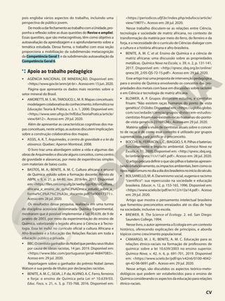 pois engloba vários aspectos do trabalho, incluindo uma
perspectiva de público jovem.
DemodoadarfechamentoaotrabalhocomaUnidade,pro-
ponha a reflexão sobre as duas questões do Revise e amplie!.
Essas questões, que são metacognitivas, têm como objetivo a
autoavaliação da aprendizagem e o aprofundamento sobre a
temática estudada. Dessa forma, o trabalho com essa seção
proporciona a mobilização da subdimensão metacognição
da Competência Geral 1 e da subdimensão autoavaliação da
Competência Geral 6.
Apoio ao trabalho pedagógico
• AGÊNCIA NACIONAL DE MINERAÇÃO. Disponível em:
<https://www.gov.br/anm/pt-br>.Acessoem:15jun.2020.
Página que apresenta os dados mais recentes sobre o
setor mineral do Brasil.
• AMORETTI, M. S. M.;TAROUCO, L. M. R. Mapas conceituais:
modelagemcolaborativadoconhecimento.Informáticana
Educação: Teoria & Prática, v. 3, n. 1, 2000. Disponível em:
<https://www.seer.ufrgs.br/InfEducTeoriaPratica/article/
view/6412>. Acesso em: 29 jul. 2020.
Além de apresentar as características cognitivas dos ma-
pasconceituais,nesteartigo,asautorasdiscutemimplicações
sobre a construção colaborativa dos mapas.
• ASSIS, A. K. T. Arquimedes, o centro de gravidade e a lei da
alavanca. Quebec: Aperon Montreal, 2008.
O livro traz uma abordagem sobre a vida e algumas das
obrasdeArquimedesediscutealgunsconceitos,comocentro
de gravidade e alavancas, por meio de experiências simples
com materiais de baixo custo.
• BASTOS, M. A.; BENITE, A. M. C. Cultura africana e ensino
de Química: estudo sobre a formação docente. Revista da
ABPN, v. 9, n. 21, p. 64-80, nov. 2016-fev. 2017. Disponível
em:<https://files.cercomp.ufg.br/weby/up/426/o/Cultura_
africana_e_ensino_de_qu%C3%ADmica_estudo_sobre_a_
forma%C3%A7%C3%A3o_docente.pdf?1490017371>.
Acesso em: 28 jul. 2020.
Os resultados dessa pesquisa, realizada em uma turma
de disciplina acessória denominada Química Experimental,
mostraram que é possível implementar a Lei 10.639, de 9 de
janeiro de 2003, por meio da experimentação do ensino de
Química, valorizando o legado africano à Ciência e à Tecno-
logia. Essa lei inclui no currículo oficial a cultura Africana e
Afro-Brasileira e a Educação das Relações Raciais em toda a
educação público e privada.
• BBC.OcientistaganhadordoNobelqueperdeuseustítulos
por causa de ideias racistas, 14 jan. 2019. Disponível em:
<https://www.bbc.com/portuguese/geral-46847083>.
Acesso em: 29 jul. 2020.
Reportagem sobre o ganhador do prêmio Nobel James
Watson e sua perda de títulos por declarações racistas.
• BENITE, A. M. C.; SILVA, J. P. da; ALVINO, A. C. Ferro, ferreiros
e forja: o ensino de Química pela Lei no
10.639/03.
Educ. Foco, v. 21, n. 3, p. 735-768, 2016. Disponível em:
<https://periodicos.ufjf.br/index.php/edufoco/article/
view/19877>. Acesso em: 28 jul. 2020.
Nesse trabalho discutem-se as relações entre Ciência,
tecnologia e sociedade de matriz africana, no contexto de
transformação da matéria por meio do ferro, do ferreiro e da
forja, e a necessidade de o currículo de Ciências dialogar com
a cultura e a história africana e afro-brasileira.
• BENITE, A. M. C. et al. Ensino de Química e a ciência de
matriz africana: uma discussão sobre as propriedades
metálicas. Química Nova na Escola, v. 39, n. 2, p. 131-141,
2017. Disponível em: <http://qnesc.sbq.org.br/online/
qnesc39_2/05-QS-72-15.pdf>. Acesso em: 29 jul. 2020.
Esseartigotrazumapropostadeintervençãopedagógica
para o ensino de Química envolvendo os conceitos das pro-
priedades dos metais com base em discussões sobre racismo
e em Ciência e tecnologia de matriz africana.
• BLOWER, A. P. Grupos distorcem estudos, e cientistas
frisam: “Não existem raças humanas do ponto de vista
genético”. OGlobo.Disponível em: <https://oglobo.globo.
com/sociedade/ciencia/grupos-distorcem-estudos-
cientistas-frisam-nao-existem-racas-humanas-do-ponto-
de-vista-genetico-23168524>. Acesso em 29 jul. 2020.
Matéria sobre a visão de cientistas atuais sobre o concei-
to de raças e de como esse conceito é utilizado por grupos
supremacistas para justificar o preconceito.
• BOCCHI,N.;FERRACIN,L.C.;BIAGGIO,S.R.Pilhasebaterias:
funcionamento e impacto ambiental. Química Nova na
Escola, n. 11, 2000. Disponível em: <http://qnesc.sbq.org.
br/online/qnesc11/v11a01.pdf>. Acesso em: 28 jul. 2020.
Oartigoprocuradefiniroquesãopilhasebateriasapresen-
tandoofuncionamento,osimpactosambientais,bemcomoos
tiposmaiscomunsnodiaadiadosbrasileirosnoiníciodoséculo.
• BOLSANELLO, M. A. Darwinismo social, eugenia e racismo
“científico”: sua repercussão na sociedade e educação
brasileira. Educar, n. 12, p. 153-165, 1996. Disponível em:
<https://www.scielo.br/pdf/er/n12/n12a14.pdf>. Acesso
em: 29 jul. 2020.
Artigo que mostra o pensamento intelectual brasileiro
que fomentou preconceitos enraizados até os dias de hoje
na sociedade, inclusive na escola.
• BREWER, R. The Science of Ecology. 2. ed. San Diego:
Saunders College, 1994.
Nesse livro, o autor apresenta a Ecologia em um contexto
histórico, oferecendo explicações de princípios, e aborda
tópicos como crescimento populacional.
• CAMARGO, M. J. R.; BENITE, A. M. C. Educação para as
relações étnico-raciais na formação de professores de
química: sobre a lei 10.639/2003 no ensino superior.
Química Nova, v. 42, n. 6, p. 691-701, 2019. Disponível
em: <https://www.scielo.br/pdf/qn/v42n6/0100-4042-
qn-42-06-0691.pdf>. Acesso em: 29 jul. 2020.
Nesse artigo, são discutidos os aspectos teórico-meto-
dológicos que podem ser estabelecidos para o ensino de
Químicaconsiderandoosaspectosdaeducaçãopararelações
étnico-raciais.
CV
 