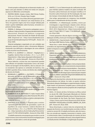 O texto propõe a utilização de um bioensaio simples e de
baixo custo para abordar os efeitos de metais em soluções
aquosas em diferentes concentrações.
• PANTERA NEGRA. Estados Unidos. Walt Disney Studios,
2018, cor (134 min). Direção: Ryan Coogler.
No início do filme, cinco tribos africanas guerreiam quan-
do um meteorito com vibranium (um metal fictício) cai na
Terra. Um guerreiro ingere uma “erva coração” afetada pelo
metal e ganha habilidades sobre-humanas, tornando-se o
primeiro Pantera Negra.
• PEREIRA, R. Webquest: ferramenta pedagógica para o
professor.Cadernotemático.Programadedesenvolvimento
educacional. Diretoria de políticas e programas
educacionais. Paraná: Secretaria do Estado de Educação,
2008. Disponível em: <http://www.diaadiaeducacao.
pr.gov.br/portals/pde/arquivos/1670-6.pdf>. Acesso em:
29 jul. 2020.
Material pedagógico organizado em seis unidades que
apresenta aspectos práticos sobre a ferramenta Webquest,
mostrando suas definições e abordagens de como utilizá-la
e onde encontrar essa ferramenta.
• PORTO, P. A.; QUEIROZ S. L. Editorial – Negligências e
tragédias. Química Nova na Escola, v. 41, n. 1, p. 3, 2019.
Disponívelem:<http://qnesc.sbq.org.br/online/qnesc41_1/
QNESC_41-1_revista_baixa.pdf>. Acesso em: 29 jul. 2020.
Nesse editorial, a revista traz uma importante questão
para reflexão: em episódios impactantes como o do rompi-
mento da barragem de Brumadinho, deve-se discutir com
os estudantes não apenas os conteúdos de Química, mas
também questões éticas, morais, de direitos dos cidadãos e
de deveres do Estado.
• RODRIGUES, C.; MENEZES, L.; DA PONTE, J. P. Práticas de
discussão em sala de aula de Matemática: os casos de
dois professores. Bolema, Rio Claro, v. 32, n. 61, p. 398-418,
2018.Disponívelem:<https://www.scielo.br/pdf/bolema/
v32n61/0103-636X-bolema-32-61-0398.pdf>. Acesso em:
29 jul. 2020.
Ao analisar duas situações, os autores apresentam refle-
xõesacercadeprincípiosquepodemajudaraguiardiscussões
no contexto da sala de aula.
• RUBINGER, M. M. M.; BRAATHEN, P. C. Ação e reação: ideias
paraaulasespeciaisdequímica.BeloHorizonte:RHJ,2012.
Oartigotrazatividadespráticas,projetoseplanejamentos
para aulas de Química.
• SANTIAGO, R. B.; ARENAS, T. Proposta para o ensino-
-aprendizagem do centro de gravidade a partir do
equilíbrio do corpo humano. Caderno Brasileiro de
Ensino de Física, v. 35, n. 3, p. 956-979, 2018. Disponível
em: <http://periodicos.ufsc.br/index.php/fisica/article/
view/2175-7941.2018v35n3p956>.Acessoem:29jul.2020.
O trabalho apresenta uma proposta que envolve o uso do
corpohumanocomoinstrumentoinicialdeinvestigaçãopara
promover o estudo sobre o centro de gravidade.
• SANTOS, C. E. et al. Determinação do coeficiente de atrito
para interface plástico-madeira em plano inclinado. VIII
Encontro Latino-Americano de Iniciação Científica e IV
Encontro Latino-Americano de Pós-Graduação. São José
dos Campos: Universidade do Vale do Paraíba, 2004.
Esse artigo, apresentado em congresso, traz atividade
prática para o entendimento da força de atrito.
• SASSERON, L. H. Alfabetização científica, ensino por
investigação e argumentação: relações entre ciências
da natureza e escola. Revista Ensaio, v. 17, n. especial, p.
49-67, 2015. Disponível em: <https://www.scielo.br/pdf/
epec/v17nspe/1983-2117-epec-17-0s-00049.pdf>.Acesso
em: 29 jul. 2020.
O texto apresenta e discute alguns conceitos como alfa-
betização científica, ensino por investigação e argumentação.
• SAVIAN FILHO, J. Argumentação:a ferramenta do filosofar.
São Paulo: WMF Martins Fontes, 2015.
Nesse livro, o autor aborda vários conceitos associados
à temática da argumentação, com exemplos didáticos que
podem enriquecer as aulas e ajudar a esclarecer dúvidas dos
estudantes.
• SEBRAE.Manualdoaluno–disciplinadeempreendedorismo.
Disponível em: <http://www.bibliotecas.sebrae.com.br/
chronus/ARQUIVOS_CHRONUS/bds/bds.nsf/bc0a1b29c
05ef9eb60a43c1303b881e8/$File/5696.pdf>. Acesso em:
29 jul. 2020.
Módulo que busca contextualizar o tema empreendedo-
rismo e as características do comportamento empreendedor.
• SEBRAE.Guiaessencialparaempreendedores–Descoberta,
v. 1. Disponível em: <https://m.sebrae.com.br/sites/
PortalSebrae/ufs/df/artigos/guia-essencial-para-empree
ndedores,4866b12a92b29610VgnVCM1000004c00210a
RCRD>. Acesso em: 29 jul. 2020.
Página de download dos volumes do Guia essencial para
empreendedores do Sebrae. Ao todo, os quatro volumes:
Descoberta,Ideação,ModelagemeexperimentaçãoeImplan-
tação trazem um panorama completo para a construção de
novosnegócios,desdeencontrarpropósitoatéaimplantação
final do negócio.
• SILVA, J. R. Homens de ferro. Os ferreiros na África central
no século XIX. 2008. Dissertação (Mestrado em História
Social)–FaculdadedeFilosofia,LetraseCiênciasHumanas,
Universidade de São Paulo, São Paulo. Disponível em:
<https://teses.usp.br/teses/disponiveis/8/8138/tde-
03092009-145620/publico/JULIANA_RIBEIRO_DA_SILVA.
pdf>. Acesso em: 28 jul. 2020.
Nessa dissertação, a autora trata da compreensão da
atuação dos ferreiros nas transformações ocorridas na África
central no século XIX. O trabalho do ferreiro, além de mascu-
lino, era cercado por segredos inacessíveis à maioria, como
o conhecimento sobre a transformação do minério de ferro
que, para muitas sociedades africanas, estava ligada histórica
e simbolicamente à fertilidade e à legitimação de poder.
CVIII
 