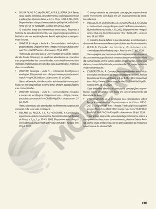 • SOUSAFILHO,P.C.de;GALAÇO,A.R.B.S.;SERRA,O.A.Terras
raras: tabela periódica, descobrimento, exploração no Brasil
e aplicações. QuímicaNova, v. 42, n. 10, p. 1.208-1.224, 2019.
Disponívelem:<https://www.scielo.br/pdf/qn/v42n10/0100-
4042-qn-42-10-1208.pdf>. Acesso em: 28 jul. 2020.
O trabalho trata dos elementos terras raras, focando a
história de seu descobrimento, sua organização periódica, o
histórico de sua exploração no Brasil, aplicações e perspec-
tivas futuras.
• UNIVESP. Ecologia – Aula 4 – Comunidades: definição e
propriedades. Disponível em:<https://www.youtube.com/
watch?v=Hs60EPIuees>. Acesso em: 27 jul. 2020.
Videoaula, gravada para a UniversidadeVirtual do Estado
de São Paulo (Univesp), na qual são abordados os conceitos
e as propriedades das comunidades, com detalhamento dos
métodosmatemáticosenvolvidosparaquantificarasmétricas
das comunidades.
• UNIVESP. Ecologia – Aula 5 – Interações biológicas e
evolução. Disponível em: <https://www.youtube.com/
watch?v=gNC5kZxiBuo>. Acesso em: 27 jul 2020.
Nessavideoaula,sãoabordadasasinteraçõesinterespecí-
ficas e as intraespecíficas e como estas afetam as populações
e as comunidades.
• UNIVESP. Ecologia – Aula 6 – Comunidades: zonação
e sucessão ecológica. Disponível em: <https://www.
youtube.com/watch?v=nDb1EHWpjDA>. Acesso em: 27
jul. 2020.
Nessa videoaula são abordados os diferentes aspectos da
zonação e da sucessão ecológica.
• VILLANI, A.; PACCA, J. L. A.; HOSOUME, Y. Concepção
espontânea sobre movimento. RevistaBrasileiradeEnsino
de Física, v. 7, n. 1, p. 37-45, 1985. Disponível em: <http://
www.sbfisica.org.br/rbef/pdf/vol07a04.pdf>. Acesso em:
28 jul. 2020.
O artigo aborda as principais concepções espontâneas
sobre movimento com base em um levantamento da litera-
tura da área.
• VILLULLAS,H.M.;TICIANELLI,E.A.;GONZÁLEZ,E.R.Células
acombustível:energialimpaapartirdefontesrenováveis.
QuímicaNovanaEscola,n.15,2002.Disponívelem:<http://
qnesc.sbq.org.br/online/qnesc15/v15a06.pdf>. Acesso
em: 28 jul. 2020.
O trabalho busca definir o que são células a combustível e
discutedeformaresumidaseusprincípioseseufuncionamento.
• WORLD Population History. Disponível em:
<worldpopulationhistory.org>. Acesso em: 27 jul. 2020.
Nessapágina,encontram-seinformaçõessobreoimpacto
docrescimentopopulacionalemarcosimportantesnahistória
da humanidade, entre outros dados importantes, como uso
da terra, taxas de fertilidade, emissões de CO2
, expectativa de
vida e urbanização.
• ZYLBERSZTAJN, A. Concepções espontâneas em Física:
exemplosemdinâmicaeimplicaçõesparaoensino.Revista
Brasileira de Ensino de Física, v. 5, p. 3-16, 1983. Disponível
em: <http://www.sbfisica.org.br/rbef/pdf/vol05a09.pdf>.
Acesso em: 28 jul. 2020.
Esse trabalho aborda as principais concepções espon-
tâneas sobre dinâmica com base em um levantamento da
literatura da área.
• ZYLBERSZTAJN, A. A evolução das concepções sobre
força e movimento. Departamento de Física: UFSC,
2011. Disponível em: <https://edisciplinas.usp.br/
pluginfile.php/4180370/course/section/1040986/
Evolu%C3%A7%C3%A3o.pdf>. Acesso em: 28 jul. 2020.
Esse artigo apresenta uma abordagem histórica sobre a
compreensão das causas do movimento, desde a Grécia Anti-
ga, com a visão aristotélica, até os pressupostos da mecânica
newtoniana do século XVII.
CIX
 
