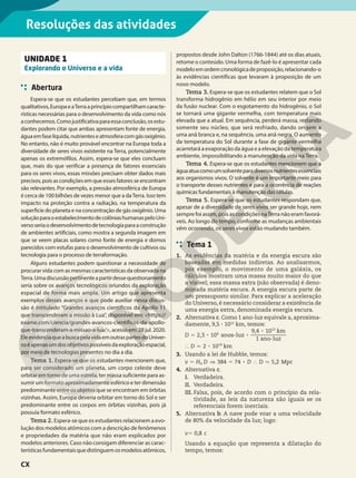 Resoluções das atividades
UNIDADE 1
Explorando o Universo e a vida
Abertura
Espera-se que os estudantes percebam que, em termos
qualitativos,EuropaeaTerraaprincípiocompartilhamcaracte-
rísticas necessárias para o desenvolvimento da vida como nós
aconhecemos.Comojustificativaparaessaconclusão,osestu-
dantes podem citar que ambas apresentam fonte de energia,
águaemfaselíquida,nutrienteseatmosferacomgásoxigênio.
No entanto, não é muito provável encontrar na Europa toda a
diversidade de seres vivos existente na Terra, potencialmente
apenas os extremófilos. Assim, espera-se que eles concluam
que, mais do que verificar a presença de fatores essenciais
para os seres vivos, essas missões precisam obter dados mais
precisos, pois as condições em que esses fatores se encontram
são relevantes. Por exemplo, a pressão atmosférica de Europa
é cerca de 100 bilhões de vezes menor que a daTerra. Isso tem
impacto na proteção contra a radiação, na temperatura da
superfície do planeta e na concentração de gás oxigênio. Uma
soluçãoparaoestabelecimentodecolôniashumanaspeloUni-
versoseriaodesenvolvimentodetecnologiaparaaconstrução
de ambientes artificiais, como mostra a segunda imagem em
que se veem placas solares como fonte de energia e domos
parecidos com estufas para o desenvolvimento de cultivos ou
tecnologia para o processo de terraformação.
Alguns estudantes podem questionar a necessidade de
procurar vida com as mesmas características da observada na
Terra.Umadiscussãopertinenteapartirdessequestionamento
seria sobre os avanços tecnológicos oriundos da exploração
espacial de forma mais ampla. Um artigo que apresenta
exemplos desses avanços e que pode auxiliar nessa discus-
são é intitulado “Grandes avanços científicos da Apollo 11
que transcenderam a missão à Lua”, disponível em: <https://
exame.com/ciencia/grandes-avancos-cientificos-da-apollo-
que-transcenderam-a-missao-a-lua/>,acessoem:28jul.2020.
EleevidenciaqueabuscapelavidaemoutraspartesdoUniver-
soéapenasumdosobjetivospossíveisdaexploraçãoespacial,
por meio de tecnologias presentes no dia a dia.
Tema 1. Espera-se que os estudantes mencionem que,
para ser considerado um planeta, um corpo celeste deve
orbitar em torno de uma estrela, ter massa suficiente para as-
sumir um formato aproximadamente esférico e ter dimensão
predominante entre os objetos que se encontram em órbitas
vizinhas. Assim, Europa deveria orbitar em torno do Sol e ser
predominante entre os corpos em órbitas vizinhas, pois já
possuía formato esférico.
Tema 2. Espera-se que os estudantes relacionem a evo-
lução dos modelos atômicos com a descrição de fenômenos
e propriedades da matéria que não eram explicados por
modelos anteriores. Caso não consigam diferenciar as carac-
terísticasfundamentaisquedistinguemosmodelosatômicos,
propostos desde John Dalton (1766-1844) até os dias atuais,
retome o conteúdo. Uma forma de fazê-lo é apresentar cada
modeloemordemcronológicadeproposição,relacionando-o
às evidências científicas que levaram à proposição de um
novo modelo.
Tema 3. Espera-se que os estudantes relatem que o Sol
transforma hidrogênio em hélio em seu interior por meio
da fusão nuclear. Com o esgotamento do hidrogênio, o Sol
se tornará uma gigante vermelha, com temperatura mais
elevada que a atual. Em sequência, perderá massa, restando
somente seu núcleo, que será resfriado, dando origem a
uma anã branca e, na sequência, uma anã negra. O aumento
da temperatura do Sol durante a fase de gigante vermelha
acarretará a evaporação da água e a elevação da temperatura
ambiente, impossibilitando a manutenção da vida na Terra.
Tema 4. Espera-se que os estudantes mencionem que a
águaatuacomoumsolventeparadiversosnutrientesessenciais
aos organismos vivos. O solvente é um importante meio para
o transporte desses nutrientes e para a ocorrência de reações
químicas fundamentais à manutenção das células.
Tema 5. Espera-se que os estudantes respondam que,
apesar de a diversidade de seres vivos ser grande hoje, nem
sempre foi assim, pois as condições naTerra não eram favorá-
veis. Ao longo do tempo, conforme as mudanças ambientais
vêm ocorrendo, os seres vivos estão mudando também.
Tema 1
1. As evidências da matéria e da energia escura são
baseadas em medidas indiretas. Ao analisarmos,
por exemplo, o movimento de uma galáxia, os
cálculos mostram uma massa muito maior do que
a visível; essa massa extra (não observada) é deno-
minada matéria escura. A energia escura parte de
um pressuposto similar. Para explicar a aceleração
do Universo, é necessário considerar a existência de
uma energia extra, denominada energia escura.
2. Alternativa c. Como 1 ano-luz equivale a, aproxima-
damente, 9,5 3 1012
km, temos:
,
,
8 8
8
8
D
D 2 3 10
9 4 10
2 10
anos-luz
1 ano-luz
km
km
5
} 7
6
12
19
3. Usando a lei de Hubble, temos:
,
8
v H D D D
384 74 5 2 Mpc
5 ] 5 } 7
0
4. Alternativa c.
I. Verdadeira.
II. Verdadeira.
III. Falsa, pois, de acordo com o princípio da rela-
tividade, as leis da natureza são iguais se os
referenciais forem inerciais.
5. Alternativa b. A nave pode voar a uma velocidade
de 80% da velocidade da luz; logo:
, c
v 0 8
5
Usando a equação que representa a dilatação do
tempo, temos:
CX
 