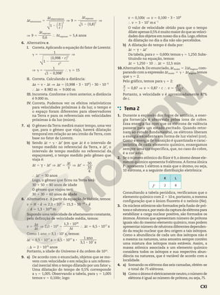 ,
t
c
v
t t
1
9
1 0 8
S 5
2
S
] 5
2
S
]
2 2
astronauta
observadores repouso
d `
n j
,
t
t
9
0 6
5,4 anos
] 5
S
} 5
repouso
repouso
D
6. Alternativa e.
I. Correta.Aplicando a equação do fator de Lorentz:
,
,
8
c
c
1
0 998
1
1 0 998
1
15
D 5
2
]
] D 5 } D 7
2
2
2
-
` j
II. Correta. Calculando a distância:
,
. .
8 8 8 8 8
s v t s
s
0 998 3 10 30 10
8 982 9 000
m m
S 5 S ] S 5
} S 5 7
8 6
2
` j
III. Incorreta. Conforme o item anterior, a distância
é 9.000 m.
IV. Correta. Pudemos ver os efeitos relativísticos
para velocidades próximas à da luz; o tempo e
o espaço foram diferentes para observadores
na Terra e para os referenciais em velocidades
próximas à da luz (múon).
7. a) O gêmeo daTerra medirá maior tempo, uma vez
que, para o gêmeo que viaja, haverá dilatação
temporal em relação ao seu irmão daTerra, com
base no fator de Lorentz.
b) Sendo '
8
t t
S 5 D S (em que t
S é o intervalo de
tempo medido no referencial da Terra, e '
t
S , o
intervalo de tempo medido no referencial da
espaçonave), o tempo medido pelo gêmeo que
viaja é:
' ' '
'
8
t t t
t
t
t
6
10
50
30 anos
S 5 S ] S 5
S
] S 5
} S 5
c
c
Logo, o gêmeo que ficou na Terra terá:
30 1 50 5 80 anos de idade
O gêmeo que viajou terá:
30 1 30 5 60 anos de idade
8. Alternativa c. A partir da equação de Hubble, temos:
, ,
,
8 8 8 8
8
v H d d
d
2 0 10 15 3 10
1 3 10 m
5 ] 5
} 7
8 19
26
2
Supondo uma velocidade de afastamento constante,
pela definição de velocidade média, temos:
,
,
,
8
8
8
v
t
s
t
t
2 0 10
1 3 10
6 5 10 s
5
S
S
] 5 } S 5
8
26
17
D
Como 1 ano 5 3,1 3 107
s, temos:
, ,
,
8 8 8
8
8
t 6 5 10 6 5 10
3 1 10
2 10
s s
s
1 ano
anos
S 5 5
} S 7
17 17
7
10
Portanto, a idade do Universo é da ordem de 1010
.
9. a) De acordo com o enunciado, objetos que se mo­
vem com velocidade v em relação a um referen­
cial inercial têm o tempo dilatado por um fator D.
Uma dilatação do tempo de 0,5% corresponde
a ,
1 005
D 5 . Observando a tabela, para ,
1 005
D 5
temos ,
v c
0 100
5 ; logo:
, , 8 8
8
v c v
v
0 100 0 100 3 10
3 10 m s
5 ] 5
} 5
8
7 1
2
O valor de velocidade obtido para que o tempo
dilate apenas 0,5% é muito maior do que as veloci­
dades dos objetos em nosso dia a dia.Logo,efeitos
da dilatação no dia a dia não são percebidos.
b) A dilatação do tempo é dada por:
'
8
t t
S 5 S
c
Da tabela, para ,
v c
0 600
5 temos ,
1 250
D 5 . Subs­
tituindo na equação, temos:
, ,
8 min
t t
1 250 10 12 5
S 5 } S 5
10.Alternativa b. Do enunciado, t t
2
S 5 S
André Regina, com­
parando com a expressão 8
t t
S 5 D S
André Regina, temos
que 2
D 5 .
Pelo gráfico, temos para 2
D 5 :
, , 8
c
v
v c v c
0 87 0 87
100
87
7 ] 7 } 7
Portanto, a velocidade v é aproximadamente 87%
de c.
Tema 2
1. Durante a explosão dos fogos de artifício, a ener­
gia fornecida é absorvida pelos íons de cobre.
Essa energia faz com que os elétrons de valência
passem para um estado excitado. Quando retor­
nam ao estado fundamental, os elétrons liberam
a energia excedente em forma de luz visível (cor).
Como a energia de transição é quantizada e carac­
terística de cada elemento químico, enxergamos
sempre uma cor específica, que, no caso do cobre,
é a cor azul.
2. Se o número atômico do flúor é 9, o átomo desse ele­
mento químico apresenta 9 elétrons.A forma iônica
F2
apresenta 1 elétron a mais que o átomo, ou seja,
10 elétrons, e a seguinte distribuição eletrônica:
K L
9
F2 2 8
Consultando a tabela periódica, verificamos que o
elemento químico com Z 5 10 e, portanto, a mesma
configuração que o ânion fluoreto é o neônio (Ne).
3. Os núcleos atômicos são formados pela fusão de pró­
tonsenêutronse,pormeiodacapturadeelétronspara
estabilizar a carga nuclear positiva, são formados os
átomos.Átomos que apresentam número de prótons
iguais são do mesmo elemento químico, mas podem
apresentar número de nêutrons diferentes dependen­
do da reação nuclear que deu origem a tais isótopos.
Como a abundância de cada um dos isótopos não é
a mesma na natureza, uma amostra sempre contém
uma mistura dos isótopos mais estáveis. Assim, a
massa atômica associada a um elemento químico
considera todos os isótopos e sua respectiva abun­
dância na natureza, que é variável de acordo com a
localidade.
4. a) Somando os elétrons das seis camadas,obtém­se
o total de 75 elétrons.
b) Comooátomoéeletricamenteneutro,onúmerode
elétrons é igual ao número de prótons, ou seja, 75.
CXI
 