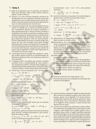 Tema 3
1. Sabe-se atualmente que os planetas do Sistema
Solar são: Mercúrio, Vênus, Terra, Marte, Saturno,
Júpiter, Urano e Netuno.
2. Porque a cor das estrelas depende somente da
temperatura de sua superfície. Estrelas mais frias
apresentam uma cor mais próxima dos tons de ver-
melho, enquanto estrelas mais quentes apresentam
uma cor mais próxima dos tons de azul.
3. O processo evolutivo de uma estrela depende da sua
massa. À medida que o núcleo da estrela queima
seu combustível através de reações nucleares, a
força gravitacional faz a estrela contrair, levando a
temperatura do núcleo a aumentar e queimar outros
elementos químicos. Nesse processo, a estrela passa
por fases diferentes de reações nucleares, em que
gera elementos químicos cada vez mais pesados.
Por fim, dependendo da massa, a estrela chega num
ponto em que não consegue mais gerar energia
suficiente para manter sua estrutura e colapsa de-
vido à força gravitacional. Estrelas de menor massa
se tornam anãs brancas, enquanto que estrelas de
maior massa explodem e viram uma supernova ou
até mesmo um buraco negro.
4. A principal fonte de energia das estrelas é a ener-
gia nuclear gerada durante as transformações de
elementos químicos leves em elementos químicos
mais pesados.
5. O diagrama HR é um gráfico que mostra a relação
existente entre a luminosidade de uma estrela e
sua temperatura efetiva. Através desse diagrama, é
possível extrair informações sobre a evolução estelar
e estimar idade e outras informações das estrelas.
6. Temos que 1 ano-luz equivale a 9,5 3 1012
km; logo:
,
,
,
8
8 8
8
D
D
1 5 10
1 5 10
9 5 10
km
km
km
1 ano-luz
5 ]
] 5
8
8
12
ano-luz
ano-luz
, 8
D 1 10
6 ano-luz
} 7 5
ano-luz
2
Já 1 parsec equivale a 3,097 3 1013
km; logo:
,
,
,
8
8 8
8
D
D
1 5 10
1 5 10
3 097 10
1
km
km
km
pc
5 ]
] 5
8
8
13
parsec
parsec
, 8
D 4 8 10
4 pc
7 6
parsec
2
`
7. A massa total de hidrogênio que se funde para pro-
duzir hélio é de:
, ,
8 8 8
8
m m
m
0 05 0 05 4 10
2 10
kg
kg
5 5 ]
] 5
30
29
fusão Estrela
fusão
Dessa forma, a parcela de massa que se converte
em energia é dada por:
, ,
8 8 8
8
m m
m
0 001 0 001 2 10
2 10
kg
kg
5 5
] 5
]
29
26
convertida fusão
convertida
Finalmente, podemos utilizar a fórmula de Einstein
para calcular a energia equivalente a essa quanti-
dade de matéria, assim:
( ) ,
8 8 8 8 8
E
E m c 2 10 3 10 1 8 10 J
5 5 ] 5
2 26 8 2 43
convertida
Então, da definição de potência, temos:
,
8
8
8
P
t
E
t t
2 10
1 8 10
9 10 s
5 ] 5 } S 5
26
43
16
D
D
Considerando 1 ano 5 3,15 3 107
s, esse período
equivale a:
,
8
t t
3 15 10
9 10
3 10 anos
S 5 } S 7
7
16
9
$
$
8. Sendo d a distância, em parsecs, da estrela Rigel ao
planeta Terra, a partir do enunciado, temos:
, ,
8
8
log
log
M m d
d
5 3
6 8 0 2 5 3
5 1 ]
] 2 5 1 ]
,
,
3
0 48
3
0 48
2
2
`
`
j
j
,
8 8
log d d
d d d
d
3 1 4 3 3
3 3 3
243 pc
] 5 2 ] 5 ]
] 5 ] 5 ] 5
} 5
, , ,
, ,
,
,
3
0 48 0 48 1 4
0 48 2 4
0 48
2 4
5
2 2
2 2
-
` j
Como 1 pc 7 3 3 1013
km, temos:
,
8
8
8
d d
3 10
7 29 10
243 pc
1 pc
km
km
5 } 5
13
15
9. Alternativa e. À temperatura de 255°C, a água em
Marte estaria no estado sólido.
10.Alternativa a. Se a temperatura da estrela é cinco
vezes a temperatura do Sol, sua temperatura é cer-
ca de 30.000 K (5 3 6.000 K). Então, de acordo com a
tabela, em relação à temperatura de 28.000 K, a lu-
minosidade é .
8
2 10 20 000
5
4
,que é a luminosidade
de uma estrela de tipo B0 e que por sua vez possui
luminosidade 20.000 vezes maior que a do Sol.
11.Alternativa c.
Analisando as afirmações, temos:
1. Incorreta. De acordo com o gráfico da densidade, a
maiorpartedamassaseconcentranonúcleosolar.
2. Incorreta.A densidade varia ao longo do raio ge-
rando uma distribuição de massa não uniforme.
3. Correta. Valores dados nos gráficos.
4. Correta. Valores dados nos gráficos.
Tema 4
1. Fórmula molecular do ciclopropano: C3
H6
Fórmula estrutural com indicação da orientação dos
átomos de hidrogênio:
C C
C
H
H
H
H H
H
2. Apenas dois dos compostos orgânicos apresentados
têm momento de dipolo (j) igual a zero. Isso ocorre
porque, apesar de as ligações C–H serem polares,
a disposição espacial dos átomos apresenta soma
vetorial igual a zero. Nos demais compostos, além
de as ligações serem polares, a soma vetorial dos
dipolos não se anula.
3. A estrutura do sabão, por apresentar caráter anfipá-
tico, apresenta uma região que é polar (assim como
a água) e outra região que é apolar (assim como a
gordura). Desse modo, a região hidrofóbica (apolar)
do sabão interage com as moléculas apolares de gor-
dura,confinando as partículas gordurosas no interior
das micelas formadas.A região hidrofílica (polar) da
micela interage com a água quando enxaguamos a
louça, arrastando e removendo a sujeira gordurosa.
CXIII
 