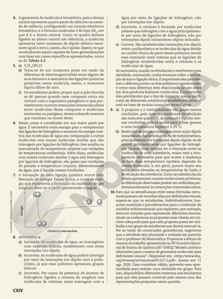4. A geometria da molécula é tetraédrica, pois o átomo
central apresenta quatro pares de elétrons na cama-
da de valência, configurando um arranjo eletrônico
tetraédrico, e a fórmula molecular é do tipo AX4
, em
que A é o átomo central. Como os quatro átomos
ligados ao átomo central são idênticos, a molécula
apresenta vetor momento de dipolo elétrico resul-
tante igual a zero e,assim,ela é apolar.Espera-se que
os estudantes sejam capazes de fazer generalizações
com base em casos específicos apresentados, como
os da Tabela 4.3.
5. a) C7
H13
ON2
Cl
b) Trata-se de um composto polar em razão da
diferença de eletronegatividade entre alguns de
seus átomos e a assimetria das ligações químicas
presentes nessa molécula, assim, o momento
dipolo difere de zero.
c) Os estudantes podem propor que a ação biocida
se dê apenas quando esse composto entra em
contato com o organismo patogênico e que pro-
vavelmente ocorrem interações intermoleculares
entre moléculas desse composto e moléculas
existentes no patógeno, desencadeando eventos
que resultam na morte deste.
6. Nosso corpo é constituído em sua maior parte por
água. É necessário mais energia para o rompimento
das ligações de hidrogênio e aumento da energia ciné-
tica das moléculas de água em comparação a outras
moléculas com massa molecular similar que não
interagem por ligações de hidrogênio. Isso auxilia na
manutenção da temperatura corporal nas variações
de temperaturas ambientais. Além disso, moléculas
com massa molecular similar à água não interagem
por ligações de hidrogênio, são gases nas condições
de pressão e temperatura corporal, diferentemente
da água, que é líquida nessas condições.
7. A formação de uma ligação química ocorre com
liberação de energia. Dessa forma, a curva de ener-
gia que representa a formação da molécula de gás
oxigênio deve ter o perfil apresentado a seguir.
Distância internuclear
Energia
8. Alternativa e.
a) Incorreta. As moléculas de água, ao interagirem
com espécies iônicas, estabelecem com estas
interações íon-dipolo.
b) Incorreta.As moléculas de água podem interagir
por meio de interações íon-dipolo com o polia-
crilato, já que esse polímero apresenta grupos
iônicos.
c) Incorreta. Por causa da presença de átomos de
hidrogênio ligados a átomos de oxigênio nas
moléculas de celulose, estas interagem com a
água por meio de ligações de hidrogênio, não
por interações íon-dipolo.
d) Incorreta. A celulose é formada por moléculas
polares que interagem com a água principalmen-
te por meio de ligações de hidrogênio, não por
interações dipolo instantâneo-dipolo induzido.
e) Correta. São estabelecidas interações íon-dipolo
entre o poliacrilato e as moléculas de água devido
ao caráter iônico de parte desse polímero, sendo
essa interação mais intensa que as ligações de
hidrogênio estabelecidas entre a celulose e as
moléculas de água.
Se necessário,auxilie os estudantes a resolverem essa
atividade, retomando conhecimentos sobre a forma-
ção de íons e ligação iônica.É importante eles percebe-
rem a diferença entre os dois polímeros apresentados
e como essa diferença está relacionada ao uso deles
em dois produtos bastante conhecidos. É importante
eles perceberem que o tipo de interação que as partí-
culas de diferentes substâncias estabelecem entre si
está na base de muitas inovações tecnológicas.
9. a) O propano e o metoximetano são gases nessas
condições, pois suas temperaturas de ebulição
são menores que 25 °C. Já o etanol é líquido nes-
sas condições, pois só passa para a fase gasosa
a uma temperatura superior a 25 °C.
b) Moléculasdepropanointeragementresipordipolo
instantâneo-dipoloinduzido.Asdemetoximetano,
principalmente por interações dipolo-dipolo.As de
etanol, principalmente por ligações de hidrogê-
nio. Quanto mais intensa for a interação entre as
moléculas de uma substância, maior será a tem-
peratura necessária para que ocorra a mudança
de fase. Essa temperatura também depende da
massa molecular, e, em geral, quanto maior seu
valor, mais elevadas as temperaturas de fusão e
de ebulição da substância.Como as substâncias da
tabela apresentam massas moleculares próximas,
asdiferençasobservadaspodemseratribuídaspre-
dominantemente às interações intermoleculares.
10. Para que as semelhanças entre essas fórmulas estru-
turaispossamserreconhecidaspordeficientesvisuais,
espera-se que os estudantes, individualmente, bus-
quem materiais e procedimentos para a confecção de
modelos tridimensionais que explorem, por exemplo,
texturas variadas para representar diferentes átomos.
Ajude-osaselecionaraspropostasmaisviáveis,emnú-
mero adequado para que cada proposta possa ser atri-
buídaaumgrupodeestudantesquedeveráexecutá-la.
Por se tratar de construções geométricas, sugerimos
que a atividade seja planejada e avaliada em parceria
com o professor de Matemática.Propomos a leitura do
resumodotrabalhoapresentadonoXVEncontroNacio-
nal de Ensino de Química (XV ENEQ) “Modelo atômico
alternativo para o ensino de geometria molecular para
deficientes visuais”. Disponível em: <http://www.sbq.
org.br/eneq/xv/resumos/R1157-2.pdf>. Acesso em: 11
ago. 2020. Caso considere válido, aproveite essa opor-
tunidade para realizar uma atividade em grupo. Para
isso, disponibilize diferentes materiais aos estudantes
para que eles possam construir pelo menos uma das
representações propostas nessa questão.
ILUSTRAÇÃO:
ERICSON
GUILHERME
LUCIANO
CXIV
 