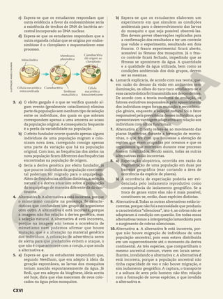c) Espera-se que os estudantes respondam que
outra evidência a favor da endossimbiose seria
a existência de trechos de DNA de bactéria an-
cestral incorporado ao DNA nuclear.
d) Espera-se que os estudantes respondam que a
outra organela celular que se origina por endos-
simbiose é o cloroplasto e esquematizem esse
processo.
Célula eucariótica
mitocondriada
Cianobactéria
Simbiose
mutualística
Cianobactéria
dá origem ao
cloroplasto
Célula
eucariótica
fotossintetizante
Mitocôndria
Membrana
plasmática
3. a) O efeito gargalo é o que se verifica quando al-
gum evento (geralmente cataclísmico) elimina
parte da população sem nenhum tipo de seleção
entre os indivíduos, dos quais os que sobram
correspondem apenas a uma amostra ao acaso
da população original.A consequência frequente
é a perda da variabilidade na população.
b) O efeito fundador ocorre quando apenas alguns
indivíduos de uma população migram e colo-
nizam nova área, carregando consigo apenas
uma parte da variação que há na população
original. Com isso, as frequências dos alelos na
nova população ficam diferentes das frequências
encontradas na população de origem.
c) Seria a deriva genética por efeito fundador, já
que poucos indivíduos da população continen-
tal poderiam ter migrado para o arquipélago.
Além de frequências alélicas distintas, a seleção
natural e a deriva atuariam sobre a população
do arquipélago de maneira diferente da do con-
tinente.
4. Alternativa b.A alternativa a está incorreta, porque
o mimetismo consiste na presença de caracte-
rísticas que confundem um grupo de organismo
com outro. A alternativa c está incorreta, porque
a imagem não faz relação à deriva genética, mas
à seleção natural. A alternativa d está incorreta,
porque na imagem não temos a ocorrência de
mimetismo nem podemos afirmar que houve
mutação, que é a alteração no material genético
dos indivíduos. A coloração de advertência serve
de alerta para que predadores evitem o ataque, o
que não é o que acontece com a coruja, o que anula
a alternativa e.
5. a) Espera-se que os estudantes respondam que,
segundo Needham, que era adepto à ideia da
geração espontânea, as larvas dos mosquitos
teriam nascido espontaneamente da água. Já
Redi, que era adepto da biogênese, ideia aceita
até hoje, diria que elas nasceram de ovos colo-
cados na água pelos mosquitos.
b) Espera-se que os estudantes elaborem um
experimento em que simulem as condições
ambientais para o desenvolvimento das larvas
do mosquito e que seja possível observá-las.
Eles devem prever observações replicadas para
a confirmação dos resultados e ter um controle
que valide o experimento, resultando em dois
frascos. O frasco experimental ficará aberto,
acessível às fêmeas dos mosquitos. Já o fras-
co controle ficará fechado, impedindo que as
fêmeas se aproximem da água. A quantidade
e a qualidade da água utilizada, bem como as
condições ambientais dos dois grupos, devem
ser as mesmas.
6. Lamarck explicaria, de acordo com sua teoria, que,
em razão do desuso da visão em ambientes sem
iluminação, os olhos do tuco-tuco atrofiaram-se e
essa característica foi transmitida aos descendentes.
De acordo com a teoria moderna de evolução, os
fatores evolutivos responsáveis pelo aparecimento
dos indivíduos cegos foram mutação e recombina-
ção gênica, enquanto a seleção natural foi o fator
responsável pela prevalência desses indivíduos, que
apresentavam vantagem adaptativa em relação aos
indivíduos com olhos funcionais.
7. Alternativa c. O texto refere-se ao movimento das
placas litosféricas durante a formação de monta-
nhas, o que fez com que houvesse a elevação de
regiões que eram ocupadas por oceanos e que os
organismos que morreram durante esse processo
fossem fossilizados. Sendo assim, todas as outras
alternativas estão incorretas.
8. a) Especiação alopátrica, ocorrida em razão da
fragmentação de uma população em duas por
barreira geográfica (mar cortando a área de
ocorrência da espécie de planta).
b) A ocorrência de especiação poderia ser evi-
denciada pelo isolamento reprodutivo como
consequência do isolamento geográfico. Se a
troca de genes entre elas não é mais possível,
constituem-se, então, duas espécies distintas.
9. Alternativa d.Todas as outras alternativas estão in-
corretas, porque não foi a necessidade que produziu
a característica “silenciosa”, isto é, as cobras não se
adaptaram à condição em questão. Em todas essas
alternativas temos a interpretação lamarckista para
o surgimento de cobras silenciosas.
10.Alternativa a. A alternativa b está incorreta, por-
que não houve migração de indivíduos de uma
população ancestral, pois essa estava distribuída
em um supercontinente até o momento da deriva
continental. As três espécies, que compartilham o
mesmo ancestral comum, vivem em locais seme-
lhantes, invalidando a alternativa c. A alternativa d
está incorreta, porque a população ancestral não
tinha capacidade de voo e não houve migração, e
sim isolamento geográfico. A captura, o transporte
e a soltura de aves pelo homem não têm relação
com a formação de novas espécies, o que invalida
a alternativa e.
ILUSTRAÇÃO:
ANGELO
SHUMAN
CXVI
 