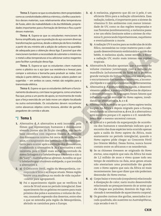 Tema 3.Espera-sequeosestudantescitempropriedades
comoascondutividadeselétricaetérmica,obrilhocaracterís-
tico desses materiais, suas relativamente altas temperaturas
de fusão, além da maleabilidade e da ductibilidade, proprie-
dades importantes para a formação de lâminas e fios a partir
desses materiais.
Tema 4. Espera-se que os estudantes mencionem de
forma simplificada, que na produção do aço ocorrem diversas
transformações químicas, desde a obtenção do ferro metálico
a partir do seu minério até a adição de carbono na quantida-
de adequada para a obtenção dessa liga. É possível que eles
mencionemtambémanecessidadedesubmeterominérioou
o metal a altas temperaturas e/ou adicionar outros reagentes
para facilitar a produção dessa liga.
Tema 5. Espera-se que os estudantes citem materiais
como o plástico ou o aço (por sua resistência e leveza) para
compor a estrutura e borracha para produzir as rodas. Com
relação à parte elétrica, baterias ou placas solares podem ser
sugeridas 2 em ambos os casos, metais são exigidos para a
transmissão elétrica.
Tema 6. Espera-se que os estudantes definam o funcio-
namentodaalavanca,combasenagangorra,comoumabarra
fixa que, presa a um ponto de apoio, se movimenta de modo
que a força exercida de um lado move um objeto localizado
na outra extremidade. Os estudantes devem reconhecer
como alavancas objetos como tesoura, abridor de garrafa,
pegadores de comida e alicate.
Tema 1
1. Alternativa d. A alternativa a está incorreta, pois
filmes que representam humanos e dinossauros
vivendo juntos são de ficção científica, não tendo
base científica com registros fósseis. A extinção
dos dinossauros ocorreu há cerca de 66 milhões de
anos, e o surgimento dos hominídeos demorou bas-
tante para ocorrer após a extinção dos dinossauros,
invalidando a alternativa b. Já a alternativa c está
incorreta, pois o fóssil mais antigo encontrado da
nossa linhagem é o Sahelanthropus tchadensis e não o
da “Lucy” – Australopithecus aferensis. Acredita-se que
o Sahelanthropus tchadensis erabípede, o que invalida
a alternativa e.
2. a) O Crescente Fértil, região da Mesopotâmia, cor-
responde à Síria e ao Iraque atuais. Nessa região
houve uma mudança no modo de vida caçador-
-coletor para agropastoril.
b) Foi o aquecimento rápido que se verificou há
cerca de 50 mil anos no período interglacial. Esse
aquecimento fez as geleiras recuarem para mais
próximo dos polos e aumentou o volume de chu-
vas, causando regressão dos desertos, entre eles
o que se estendia pela região da Mesopotâmia,
abrindo os caminhos para a Europa.
3. a) A melanina, pigmento que dá cor à pele, é um
eficiente filtro para a radiação ultravioleta. Essa
radiação, todavia, é importante para a síntese da
vitamina D. Em ambientes com menor intensi-
dade de UV, como os das regiões temperadas e
nas florestas (sombreamento), a melanina passa
a ter um efeito limitante sobre a síntese da vita-
mina D, provocando hipovitaminose, raquitismo
e eventualmente a morte.
b) A radiação UV é nociva para as moléculas de ácido
fólico, necessárias no corpo materno para o ade-
quado desenvolvimento embrionário e saúde dos
bebês. A melanina ajuda, nesse sentido, a filtrar
a radiação UV, muito mais intensa nas regiões
tropicais.
4. Alternativa b. Estudos apontam que o aumento do
volume craniano juntamente com a redução da
mandíbula (achatamento da face) foi a primeira
grande variação da linhagem humana; em seguida,
o encurtamento dos membros anteriores, a locomo-
ção bípede e o uso e aprimoramento de ferramentas.
5. Alternativa e.A postura ereta ou bípede, o desenvol-
vimento cerebral,a manipulação precisa de objetos e
o desenvolvimento da linguagem foram fatores que
influenciaram na evolução do Homo sapiens, invali-
dando as alternativas a, b, c e d.
6. Alternativa b.Acredita-se que o Homo sapiens tenha
surgido na África e depois migrado para a Europa,
invalidando as alternativas a, d e e. Já a alternativa c
está incorreta porque o H. sapiens e o H. neandertha-
lensis têm o mesmo ancestral comum.
7. a) O local e o período da superposição de ocorrên-
cia dos humanos e neandertais indicam que o
encontro das duas espécies teria ocorrido apenas
após a saída do Homo sapiens da África, mais
exatamente no período interglacial, quando o
Homo sapiens pôde chegar ao Crescente Fértil
(no Oriente Médio). Dessa forma, nunca houve
contato entre os africanos e os neandertais.
b) Se os chineses tivessem se originado do Homo
erectus, uma espécie que saiu da África há mais
de 1,2 milhão de anos e viveu quase todo seu
tempo de existência na Ásia, seus genes atuais
não atestariam uma proximidade tão grande
com o Homo sapiens que saiu da África só mais
recentemente. Isso quer dizer que não poderiam
descender do Homo erectus.
8. a) Corpo baixo e troncudo (corpulento) relacionado
à dissipação do calor; nariz muito desenvolvido
relacionado ao preaquecimento do ar antes que
ele chegue aos pulmões; domínio do fogo rela-
cionado à necessidade de aquecimento corporal.
b) Os grandes caninos dos gorilas, associados à ar-
cada quadrada, são ausentes no Australopithecus,
cuja arcada é em U.
CXIX
 