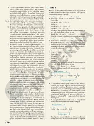 b) O metal que apresenta maior condutividade elé-
trica é o cobre, pois,quanto maior a porcentagem
desse elemento químico na liga metálica, maior
a condutividade elétrica dessa liga. Deixe claro
que essa conclusão é apenas para o exemplo da
atividade; existem ligas que não apresentam li-
nearidade entre a composição e a condutividade.
8. a) O mercúrio é o único entre os metais que se apre-
senta líquido, a 25 °C e 1 atm. Tal característica
facilita a formação do amálgama e a sua coleta.
b) O texto informa que, em relação ao processo de
extração, o mercúrio tem facilidade em formar
uma liga metálica com o ouro, chamada de
amálgama, favorecendo a separação do ouro
dos sedimentos presentes nos rios. Além disso,
à mesma pressão, o mercúrio se funde e evapora
a temperaturas menores que o ouro, o que pos-
sibilita que esses metais sejam separados por
aquecimento, facilitando a obtenção do ouro.
c) Resposta pessoal. O objetivo da atividade é fa-
zer com que os estudantes reflitam sobre como
alguns aspectos aparentemente vantajosos de
processos produtivos podem resultar em danos à
saúde e ao ambiente.Os estudantes podem men-
cionar a marginalização social dos trabalhadores
de garimpos, que geralmente não têm acesso às
informações sobre a toxicidade dos materiais
com os quais trabalham e são explorados por
mineradoras em todo o mundo. O conhecimento
químico poderia auxiliá-los a não se expor a tais
materiais tóxicos, mas que o fim desse tipo de
atividade exploratória está atrelado à participa-
ção de vários setores da sociedade, como o go-
verno, a população, os órgãos ambientais, entre
outros.A sociedade deve participar das decisões
que envolvem a exploração de recursos naturais
e opinar de maneira ativa, uma vez que esse tipo
de atividade pode afetar a qualidade de vida das
gerações atuais e futuras. Os estudantes podem
mencionar a importância da Química Verde, em
que os processos químicos têm sido continua-
mente aprimorados para gerar menos resíduos,
empregar menos matérias-primas poluentes e
diminuir os impactos causados ao ambiente.
d) O texto traz a informação de que o mercúrio se
funde e evapora a temperaturas relativamente
baixas comparado a outros metais. Isso faz com
que vapores dessa substância contaminem o
ar e se espalhem pela atmosfera. Assim, não se
alimentar de animais e plantas que contenham
mercúrio não evita a contaminação, uma vez que
os vapores dessa substância também podem estar
presentes no ar, com risco de se difundir por lon-
gas distâncias. Essa atividade tem como objetivo
mostrar aos estudantes que eles devem se posicio-
nar criticamente sobre qualquer prática que afete
o ambiente e as pessoas, independentemente da
região do mundo onde tal prática ocorra,uma vez
que os possíveis danos causados afetarão a todos.
Tema 4
1. Apenas as reações representadas pelas equações a
e c são de oxirredução, como mostra a variação de
Nox nos esquemas a seguir.
a) 2 ZnS(s) 1 3 O2
(g) 2 Zn(s) 1 2 SO3
(g)
Oxidação
SNox(S) 5 16 2 (22) 5 8
Redução
SNox(Zn) 5 0 2 (12) 5 22
SNox(O) 5 22 2 0 5 22
Portanto, a transferência total de elétrons pode
ser calculada da seguinte forma:
2 mol 3 8 e2
5 (2 mol 3 2 e2
) 1 (6 mol 3 2 e2
) 5 16 mol
Total de elétrons transferido corresponde a 16 mol.
b) ZnSO4
(aq) 1 CaCl2
(aq) ZnCl2
(aq) 1 CaSO4
(s)
Não se trata de uma reação de oxirredução, pois
não houve variação no número de oxidação das
espécies químicas; portanto, não houve transfe-
rência de elétrons.
c) N2
(g) 1 3 H2
(g) 2 NH3
(g)
Oxidação
SNox(H) 5 11 2 0 5 1
Redução
SNox(N) 5 23 2 0 5 23
Portanto, a transferência total de elétrons pode
ser calculada da seguinte forma:
6 mol 3 1 e2
5 2 mol 3 3 e2
5 6 mol
Total de elétrons transferido corresponde a 6 mol.
2. a)
SnO2
(s) 1 2 H2
(g) Sn(s) 1 2 H2
O(g)
b) O hidrogênio gasoso constitui atmosfera reduto-
ra, pois promove a redução dos cátions estanho
a estanho metálico. De acordo com a equação
química, pode-se verificar que o estanho recebe
4 elétrons e o hidrogênio é oxidado, de tal forma
que cada átomo de hidrogênio cede 1 elétron,
totalizando 4 elétrons. O agente oxidante é o
óxido de estanho(IV), e o agente redutor é o gás
hidrogênio.
3. a) A equação não balanceada com os respectivos
Nox dos elementos químicos é dada por:
NdCl3
1 Ca Nd 1 CaCl2
Para igualar as quantidades de elétrons cedidos e
recebidos, basta atribuir o coeficiente 2 à espécie
12 −2 0 0 16 −2
121622 1221 1221 121622
0 0 23 11
Redução (SNox 5 24)
Oxidação (SNox 5 1)
14 22 22
11
0
0
Redução (SNox 5 23)
Oxidação (SNox 5 2)
13 21 21
12
0
0
CXXII
 