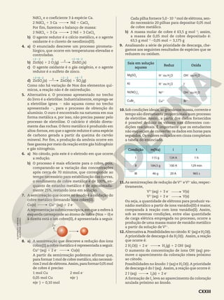 NdCl3
e o coeficiente 3 à espécie Ca.
2 NdCl3
1 3 Ca Nd 1 CaCl2
Por fim, fazemos o balanço de massa:
2 NdCl3
1 3 Ca 2 Nd 1 3 CaCl2
b) O agente redutor é o cálcio metálico, e o agente
oxidante é o cloreto de neodímio(III).
4. a) O enunciado descreve um processo pirometa-
lúrgico, que ocorre em temperaturas elevadas e
controladas.
b) ZnS(s) 1 2 O2
(g) ZnSO4
(s)
c) O agente oxidante é o gás oxigênio, e o agente
redutor é o sulfeto de zinco.
d) ZnSO4
(s) ZnO(s) 1 SO3
(g)
Como não há variação de Nox dos elementos quí-
micos, a reação não é de oxirredução.
5. Alternativa c. O processo apresentado no trecho
do livro é a eletrólise. Industrialmente, emprega-se
a eletrólise ígnea 2 não aquosa como no trecho
apresentado 2, para o processo de obtenção do
alumínio. O ouro é encontrado na natureza em sua
forma metálica e, por isso, não precisa passar pelo
processo de eletrólise. O calcário é obtido direta-
mente das rochas. O ferro metálico é produzido em
altos-fornos, em que o agente redutor é uma espécie
de carbono gerada a partir da queima do carvão
mineral. Por fim, a produção da amônia ocorre em
fase gasosa por meio da reação entre gás hidrogênio
e gás nitrogênio.
6. a) No cátodo, pois este é o eletrodo em que ocorre
a redução.
b) O processo é mais eficiente para o cobre, pois,
comparando-se a variação das concentrações
após cerca de 70 minutos, que corresponde ao
tempo necessário para estabilização das curvas,
o rendimento de cobre metálico é de 100%, en-
quanto de estanho metálico é de aproximada-
mente 25%, restando íons em solução.
7. A semirreação que ocorre no ânodo é a oxidação do
cobre metálico formando íons cobre(II).
Cu(s) Cu21
(aq) 1 2 e2
A representação submicroscópica, em que a esfera à
esquerda corresponde ao átomo de cobre (Nox 5 0) e
à direita está o íon cobre(II), é apresentada a seguir.
2e2
8. a) A semirreação que descreve a redução dos íons
cobre(II) a cobre metálico é representada a seguir.
Cu21
(aq) 1 2 e2
Cu(s)
A partir da semirreação podemos afirmar que,
para formar 1 mol de cobre metálico,são necessá-
rios2moldeelétrons.Assim,paraformar0,05mol
de cobre é preciso
1 mol Cu 2 mol e2
0,05 mol Cu n(e2
)
n(e2
) 5 0,10 mol
S
121622 12 16
22
S
Cada pilha fornece 5,0 3 1023
mol de elétrons, sen-
do necessário 20 pilhas para depositar 0,05 mol
de cobre metálico.
b) A massa molar de cobre é 63,5 g mol21
; assim,
a massa de 0,05 mol de cobre depositado é:
63,5 g mol21
3 0,05 mol 5 3,175 g
9. Analisando a série de prioridade de descarga, che-
gamos aos seguintes resultados de espécies que se
reduzem ou oxidam.
Sais em solução
aquosa
Reduz Oxida
MgSO4 H1
ou H2
O OH2
ou H2
O
KI H1
ou H2
O I2
Ni(NO3
)2 Ni21
OH2
ou H2
O
CuBr2 Cu21
Br2
10.Sob condições ideais,as grandezas massa,corrente e
tempo são diretamente proporcionais num processo
de eletrólise. Assim, a partir dos dados fornecidos
é possível deduzir os valores nas diferentes con-
dições reacionais. É importante que os estudantes
não esqueçam de converter os dados em horas para
segundos.Os valores realçados em cinza completam
a tabela do enunciado.
Condição m(Na) i t
I 115 g 134 A 1 h
II 184,5 g 100 A 129 min
III 46 g 20 A 965 s
11.As semirreações de redução deV31
eV21
são, respec-
tivamente,
V31
(aq) 1 3 e2
V(s)
V21
(aq) 1 2 e2
V(s)
Ou seja, a quantidade de elétrons para produzir va-
nádio metálico a partir de íons vanádio(III) é maior,
comparada à reação com íons vanádio(II). Assim,
sob as mesmas condições, entre elas quantidade
de carga elétrica empregada no processo, ocorre a
produção de uma massa maior de vanádio metálico
a partir da solução de V21
.
12.Alternativa a.Possibilidades no cátodo: K1
(aq) e H2
O(l).
A prioridade de descarga é da H2
O(l). Assim, a reação
que ocorre é:
2 H2
O(l) 1 2 e−
H2
(g) 1 2 OH2
(aq)
O aumento da concentração de íons OH2
(aq) pro-
move o aparecimento da coloração rósea próximo
ao cátodo.
Possibilidades no ânodo: I−
(aq) e H2
O(l).A prioridade
de descarga é do I−
(aq). Assim, a reação que ocorre é:
2 I−
(aq) I2
(s) 1 2 e−
A formação de I2
leva ao aparecimento da coloração
azulada próximo ao ânodo.
ILUSTRAÇÃO:
ERICSON
GUILHERME
LUCIANO
22
12 22 12 1622
0
CXXIII
 