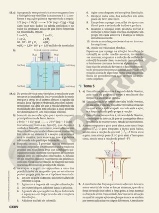 13.a) A proporção estequiométrica entre os gases cloro
e hidrogênio na eletrólise da salmoura é 1 : 1,con-
forme a equação química representada a seguir.
2Cl2
(aq)12H2
O(l) 2OH2
(aq)1Cl2
(g)1H2
(g)
Com base nos dados da tabela periódica e no
valor da produção anual de gás cloro fornecida
no enunciado, temos:
1 mol Cl2
1 mol H2
71 g Cl2
2 g H2
60 3 106
3 106
g Cl2
m(H2
)
m(H2
) 7 1,69 3 1012
g 5 1,69 milhão de toneladas
b)
Cl2(g)
Fonte de corrente contínua
H2(g)
1 2
NaOH(aq)
Na
1
OH2
NaOH(aq)
NaCl(aq)
NaCl(aq)
14.a) Do ponto de vista macroscópico,a estudante quer
testar se a consistência ou a viscosidade do meio
em que o prego está imerso afetam a rapidez da
reação. Essa hipótese é baseada, em nível submi-
croscópico, na ideia de que a reação depende da
mobilidade dos íons em solução, a qual poderia
ser diminuída em um meio mais viscoso.
b) Levando em consideração que o aço é composto
principalmente de ferro, temos:
2 Fe(s) 1 3 Cu21
(aq) 2 Fe31
(aq) 1 3 Cu(s)
Inicialmente, forma-se ferro(II), que depois é
oxidado a ferro(III); entretanto,os estudantes não
têm subsídios para saber disso nesse momento.
Em relação ao sistema II, a reação que ocorrerá
será a mesma, pois espera-se que a gelatina
adicionada não participe da reação.
c) Resposta pessoal. É provável que os estudantes
tendamaresponderintuitivamentequeareaçãona
gelatina será mais lenta. Peça que justifiquem qui-
micamentesuashipótesesecomparemashipóteses
iniciais com os resultados observados. A difusão
de gás oxigênio diminui na presença da gelatina e,
comisso,reduzaconcentraçãodereagentenomeio
reacional, diminuindo a rapidez da reação.
d) As etapas a seguir correspondem a uma das
possibilidades de respostas que os estudantes
podem propor para testar a hipótese levantada.
1. Em um béquer ou frasco, adicione sulfato de
cobre(II) à água.
2. Agite com a bagueta até completa dissolução.
3. Em outro béquer, adicione água à gelatina.
4. Aguarde até que a gelatina fique hidratada
e aqueça-a em fogo brando até completa
dissolução.
5. Adicione sulfato de cobre(II).
6. Agite com a bagueta até completa dissolução.
7. Despeje cada uma das soluções em uma
placa de Petri diferente.
8. Limpe bem o prego com palha de aço e com
álcool para a retirada de óxidos e gordura.
9. Quando a solução com gelatina esfriar e
começar a ficar mais viscosa, mergulhe um
prego em cada amostra e marque o tempo
simultaneamente.
10. Anote as mudanças observadas em interva-
los regulares.
11. Avalie os resultados obtidos.
Espera-se que o prego na solução de sulfato de
cobre(II) se oxide imediatamente, tornando-
-se marrom, enquanto a solução de sulfato de
cobre(II) fica mais clara; na solução com gelatina,
o fenômeno costuma demorar alguns dias.
Esse tipo de atividade favorece o desenvolvimen-
to do pensamento computacional, sobretudo em
relação à ideia de algoritmo como uma sequência
finita de procedimentos que permite alcançar
certo objetivo.
Tema 5
1. a) Essa afirmação se refere à segunda lei de Newton,
pois trata da proporção entre a resultante das
forças e a aceleração obtida.
b) Essa afirmação se refere à terceira lei de Newton,
lei da ação e reação, pois descreve uma situação
na qual a força aplicada pelo martelo seria a ação,
e a força aplicada pelo prego a reação.
c) Essa afirmação se refere à primeira lei de Newton,
o princípio da inércia,já que os passageiros têm a
tendência de manter o seu estado de movimento.
2. A mesa empurra o gato para cima, com uma força
normal FN
a k. O gato empurra a mesa para baixo,
sendo essa a reação da normal F
2 N
a k. A Terra atrai
o gato, com a força peso P
` j. O gato atrai aTerra para
cima, sendo essa a reação do peso P
2
` j.
FN
2P
2FN
P
3. A resultante das forças que atuam sobre um deles é a
soma vetorial de todas as forças atuantes, que são a
força de tração (no cabo), a força peso, a força normal
e a força de atrito.O enunciado descreve uma situação
na qual há um par ação e reação que nunca se anulam
porseremaplicadasemcorposdiferentes.Aresultante
ILUSTRAÇÕES:
ERICSON
GUILHERME
LUCIANO
CXXIV
 