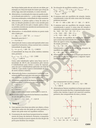 das forças dadas pode não ser nula em um deles, por
exemplo, se a força de tração for maior que a força de
atrito; logo, esse será arrastado, e o outro vencerá.
4. Alternativa c.A aceleração do corpo em queda no pla-
no inclinado sem atrito éa g sen
5 J,logo,constante.
Com essa aceleração,a velocidade do corpo aumenta.
5. Alternativa c. A pessoa aplica a força de atrito no
solo, na direção paralela ao solo e com sentido para
trás. O solo, pela lei da ação e reação, aplica a força
no sentido contrário (no sentido do movimento) com
a mesma intensidade.
6. Alternativa c. A velocidade mínima no ponto mais
alto é dada por:
, 8
v Rg v v
3 6 10 6 m s
5 ] 5 } 5 1
2
Passando para km h21
:
,
v 21 6 km h
5 1
2
7. Alternativa d. Como a caixa está apoiada sobre uma
superfície horizontal, a força normal tem a mesma
intensidade do peso; logo:
FN
5 m 3 g ] FN
5 200 3 10 } FN
5 2.000 N
A intensidade da força de atrito estático máxima
será, portanto:
, .
.
8 8
F F F
F
0 5 2 000
1 000 N
5 j ] 5
} 5
at máx at máx
at máx
e N
Como cada trabalhador aplica uma força com in-
tensidade de 200 N, são necessários pelo menos
6 trabalhadores para retirar a caixa do repouso,
uma vez que 5 trabalhadores aplicarão um total de
1.000 N, o que ainda é igual à intensidade da força
de atrito estático máxima.
8. Alternativa b. Como o movimento é uniforme, a re-
sultante das forças será não nula apenas nos trechos
não retilíneos, ou seja, nos trechos BC e DE.
9. Utilizando a segunda lei de Newton na formaa
m
F
5
R
,
podemos obter a aceleração dos três carros:
,
a 10 6 m s
5
A
2
2
,
a 10 5 m s
5
B
2
2
,
a 10 4 m s
5
C
2
2
Logo, o carro com a maior aceleração é o carro A.
10.De acordo com a segunda lei de Newton e escolhen-
do um dos pontos, temos:
, , ,
8
F ma F F
0 1 0 01 0 01 N
5 ] 5 } 5
Tema 6
1. Caso apenas uma força aja sobre um objeto, a força
resultante sobre ele não pode ser nula; portanto, o
objeto não pode estar em equilíbrio estático.
2. O momento de uma força é proporcional ao compri-
mento do braço da alavanca. Portanto, a maçaneta
da porta é fixada no ponto oposto do eixo de giro da
porta para facilitar sua rotação.
3. Da situação de equilíbrio estático, temos:
8 8
P P T m g P T
P
2 2
50 10 2 400
1 5 ] 1 5 ]
] 1 5
pessoa andaime pessoa andaime
andaime
P 300 N
} 5
andaime
4. O sistema está em equilíbrio de rotação. Assim,
considerando o eixo da roda como eixo de rotação,
podemos escrever:
8 8 8 8
P F F F
40 100 200 40 100 80 N
5 ] 5 } 5
5. O sistema está em equilíbrio de rotação. Assim,
considerando o ponto A como eixo de rotação e
adotando como positivo o sentido para cima, temos:
, , ,
,
8 8 8
8
N
N
10 0 50 5 0 50 7 0 0
10 0 250 350 0
2 2 5 ]
] 2 2 5 ]
B
B
,
8
N N
10 0 600 60 N
] 5 } 5
B B
Da situação de equilíbrio de translação, sabemos
que a soma das intensidades de todas as forças peso
deve ser igual à soma das intensidades das forças
de reação, portanto:
N N N N
50 50 100 N
1 5 1 } 1 5
A B A B
Substituindo o valor de NB obtido da situação de
equilíbrio de rotação, temos:
N N
60 100 40 N
1 5 } 5
A A
6. Alternativa d. Considerando as forças que atuam no
ponto de junção dos fios, temos a seguinte repre-
sentação esquemática:
P
T2
T1x
T1y
T1
x
B
J
y
Das componentes no eixo y, temos:
,
8 8
T P T T
T
300 0 5 300
600
sen 30º
N
5 ] 5 ] 5
} 5
y A
1 1 1
1
7. Alternativa e.Vamos considerar as forças que atuam
no ponto de junção dos fios.A representação esque-
mática dos vetores é igual à do exercício anterior,
portanto, das componentes do eixo y, temos:
P
T2
T1x
T1y
T1
x
B
J
y
º
,
8 8
8 8
T P T m g
T T
37
0 6 24 10 400
sen
N
5 ] 5 ]
] 5 } 5
y A
1 1
1 1
ILUSTRAÇÕES:
ERICSON
GUILHERME
LUCIANO
CXXV
 