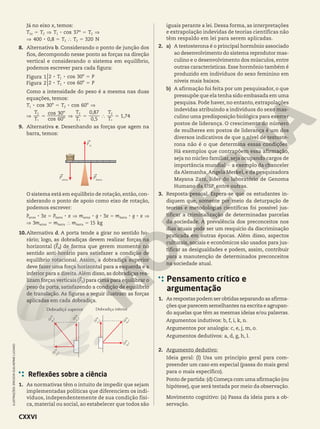 Já no eixo x, temos:
º
,
8
8
cos
T T T T
T T
37
400 0 8 320 N
5 ] 5 ]
] 5 } 5
x
1 2 1 2
2 2
8. Alternativa b. Considerando o ponto de junção dos
fios, decompondo nesse ponto as forças na direção
vertical e considerando o sistema em equilíbrio,
podemos escrever para cada figura:
º
º
8 8
8 8
cos
cos
T P
T P
2
2
30
60
Figura 1
Figura 2
5
5
1
2
*
Como a intensidade do peso é a mesma nas duas
equações, temos:
º º
º
º
,
,
,
8 8
cos cos
cos
cos
T T
T
T
T
T
T
T
60
30
0 5
0 87
1 74
30 60
5 ]
] 5 ] 5 } 5
1 2
1
2
1
2
1
2
9. Alternativa e. Desenhando as forças que agem na
barra, temos:
FN
Parroz
Pbarra
O sistema está em equilíbrio de rotação, então, con-
siderando o ponto de apoio como eixo de rotação,
podemos escrever:
8 8 8 8 8 8
P x P x m g x m g x
m m m
3 3
3 15 kg
5 ] 5 ]
] 5 } 5
arroz barra arroz barra
arroz barra barra
10.Alternativa d. A porta tende a girar no sentido ho-
rário; logo, as dobradiças devem realizar forças na
horizontal ( )
FH de forma que gerem momento no
sentido anti-horário para satisfazer a condição de
equilíbrio rotacional. Assim, a dobradiça superior
deve fazer uma força horizontal para a esquerda e a
inferior para a direita.Além disso, as dobradiças rea-
lizam forças verticais( )
FV para cima para equilibrar o
peso da porta, satisfazendo a condição de equilíbrio
de translação. As figuras a seguir ilustram as forças
aplicadas em cada dobradiça.
Dobradiça superior
(FH
)
(FV
)
(FR
)
Dobradiça inferior
(FH
)
(FV
) (FR
)
Reflexões sobre a ciência
1. As normativas têm o intuito de impedir que sejam
implementadas políticas que diferenciem os indi-
víduos, independentemente de sua condição físi-
ca, material ou social, ao estabelecer que todos são
ILUSTRAÇÕES:
ERICSON
GUILHERME
LUCIANO
iguais perante a lei. Dessa forma, as interpretações
e extrapolação indevidas de teorias científicas não
têm respaldo em lei para serem aplicadas.
2. a) A testosterona é o principal hormônio associado
ao desenvolvimento do sistema reprodutor mas-
culino e o desenvolvimento dos músculos, entre
outras características. Esse hormônio também é
produzido em indivíduos do sexo feminino em
níveis mais baixos.
b) A afirmação foi feita por um pesquisador, o que
pressupõe que ela tenha sido embasada em uma
pesquisa. Pode haver, no entanto, extrapolações
indevidas atribuindo a indivíduos do sexo mas-
culino uma predisposição biológica para exercer
postos de liderança. O crescimento do número
de mulheres em postos de liderança é um dos
diversos indicativos de que o nível de testoste-
rona não é o que determina essas condições.
Há exemplos que contrapõem essa afirmação,
seja no núcleo familiar, seja ocupando cargos de
importância mundial 2 a exemplo da chanceler
da Alemanha,Angela Merkel, e da pesquisadora
Mayana Zatz, líder do laboratório de Genoma
Humano da USP, entre outras.
3. Resposta pessoal. Espera-se que os estudantes in-
diquem que, somente por meio da deturpação de
teorias e metodologias científicas foi possível jus-
tificar a criminalização de determinadas parcelas
da sociedade. A prevalência dos preconceitos nos
dias atuais pode ser um resquício da discriminação
praticada em outras épocas. Além disso, aspectos
culturais, sociais e econômicos são usados para jus-
tificar as desigualdades e podem, assim, contribuir
para a manutenção de determinados preconceitos
na sociedade atual.
Pensamento crítico e
argumentação
1. As respostas podem ser obtidas separando as afirma-
ções que parecem semelhantes na escrita e agrupan-
do aquelas que têm as mesmas ideias e/ou palavras.
Argumentos indutivos: b, f, i, k, n.
Argumentos por analogia: c, e, j, m, o.
Argumentos dedutivos: a, d, g, h, l.
2. Argumento dedutivo:
Ideia geral: (l) Usa um princípio geral para com-
preender um caso em especial (passa do mais geral
para o mais específico).
Ponto de partida: (d) Começa com uma afirmação (ou
hipótese), que será testada por meio da observação.
Movimento cognitivo: (a) Passa da ideia para a ob-
servação.
CXXVI
 