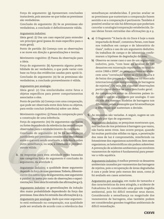Força do argumento: (g) Apresentam conclusões
inatacáveis, pois assume-se que todas as premissas
são verdadeiras.
Conclusão do argumento: (h) Se as premissas são
verdadeiras, a conclusão é definitivamente válida.
Argumento indutivo:
Ideia geral: (i) Usa um caso especial para entender
um princípio geral (passa do mais específico para o
mais geral).
Ponto de partida: (b) Começa com as observações
e se move em direção a generalizações e teorias.
Movimento cognitivo: (f) Passa da observação para
a ideia.
Força do argumento: (k) Apresenta alguma proba-
bilidade de ser verdadeiro, o que pode variar com
base na força das evidências usadas para apoiá-lo.
Conclusão do argumento: (n) Se as premissas são
verdadeiras, a conclusão provavelmente é válida.
Argumento por analogia:
Ideia geral: (c) Usa similaridades entre fatos e
objetos específicos para prever comportamentos
associados a eles.
Ponto de partida: (e) Começa com uma comparação,
que pode ser observada entre dois fatos ou objetos,
para então concluir (inferência) sobre um deles.
Movimento cognitivo: (j) Passa da comparação para
a construção de uma inferência.
Força do argumento: (m) Os argumentos são fracos
ou fortes dependendo da relevância das semelhanças
observadas para o estabelecimento da conclusão.
Conclusão do argumento: (o) Se há semelhanças
justificáveis por premissas consideradas verdadeiras
entre o que está sendo analisado, a inferência sobre
outra semelhança, ou seja, a conclusão é provavel-
mente válida.
3. As respostas para esta atividade estão baseadas
nas categorias força do argumento e conclusão do
argumento, da atividade 2.
Argumento dedutivo: a qualidade desse argumento
dependedaforçadesuaspremissas.Todavia,diferente-
mentedosoutrostiposdeargumentos,esseargumento
é passível de testes por meio de observações e experi-
mentações.Essaideiafoiextraídadasafirmaçõesg eh.
Argumento indutivo: as generalizações da indução
têm maior probabilidade dependendo da força das
premissas.Essa ideia foi extraída das afirmações k e n.
Argumento por analogia: dado que esse argumen-
to está embasado na comparação, sua qualidade
pode ser avaliada de acordo com a relevância das
semelhanças estabelecidas. É preciso avaliar se
as premissas que sustentam a comparação fazem
sentido e se a comparação é pertinente.Também é
possível avaliar se não há diferenças que poderiam
cancelar a analogia/comparação estabelecida. Es-
sas ideias foram extraídas das afirmações m e o.
4. a) O fragmento “‘A bacia do rio Doce é hoje a mais
impactada do Brasil’, comentou Pavan, com base
nos trabalhos em campo e de laboratório do
Giaia”, indica o uso de um argumento dedutivo.
Os trabalhos de campo e de laboratório confir-
maram a hipótese de degradação da área.
b) Observa-se nesse caso o uso de um argumento
indutivo, pois, “com base na análise de 143
desastres em mineração reportados no mundo
entre 1968 e 2009”, os pesquisadores estabele-
cem uma “correlação entre os ciclos de alta e
de baixa dos preços dos minérios no mercado
internacional com rompimentos de barragens
de rejeitos”. Ou seja, em algumas observações
particulares deriva-se uma conclusão geral.
c) As comparações entre os diferentes países in-
dicam o uso de argumento por analogia. O uso
ou não dos mesmos modelos de barragens nos
diferentes países pressupõe que há semelhanças
e diferenças que sustentam a decisão.
5. As respostas são variadas. A seguir, sugere-se um
exemplo por tipo de argumento.
Argumento dedutivo: as pesquisas mostraram que,
nos trechos de rios próximos à barragem que vazou,
não havia seres vivos. Isso ocorre porque, quando
há muitas partículas sólidas na água, a penetração
dos raios de luz é comprometida, interferindo na
fotossíntese dos organismos autotróficos.Sem esses
organismos,os heterotróficos não podem sobreviver.
A prevenção de acidentes ambientais que envolvem
vazamentos de rejeitos é fundamental para preser-
var a vida aquática.
Argumento indutivo: é melhor prevenir os desastres
ambientais causados por vazamentos das barragens
de rejeitos, pois a recuperação de áreas degradadas
é cara e pode levar pelo menos dez anos, como já
foi avaliado em casos anteriores.
Argumento por analogia: em razão do tamanho e
das características da área atingida, o acidente de
Fukushima foi considerado uma grande tragédia
ambiental, pois foi difícil remediar seus danos.
Considerando a semelhança na magnitude dos
vazamentos de barragens, elas também podem
ser consideradas grandes tragédias ambientais de
difícil remediação.
CXXVII
 