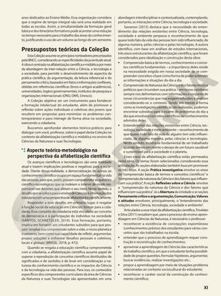 anos dedicados ao Ensino Médio. Essa organização considera
que o regime de tempo integral não será uma realidade em
todas as escolas. Assim, a simultaneidade da formação geral
básicaedositineráriosformativospodeacarretarumaredução
notemponecessárioparaotrabalhodasáreasdoconhecimen-
to,justificandoousodeumvolumeaolongodeumsemestre.
Pressupostos teóricos da Coleção
EstaColeçãoassumeosprincípiosnorteadorespreconizados
pelaBNCC,considerandoasespecificidadesdajuventudeatual.
Aobraécentradanaalfabetizaçãocientíficaemidiáticapormeio
da abordagem da inter-relação entre a Ciência, a tecnologia e
a sociedade, para permitir o desenvolvimento de aspectos da
prática científica, da argumentação, da leitura inferencial e do
pensamentocrítico,baseadosemfatoseinformaçõesconfiáveis,
obtidas em referências científicas (livros e artigos acadêmicos),
universidades,órgãosgovernamentais,institutosdepesquisae
organizações internacionais (ONU, OMS, Unesco).
A Coleção objetiva ser um instrumento para fortalecer
a formação intelectual do estudante, além de promover a
reflexão sobre ações individuais e coletivas dos jovens que
resultem em propostas para minimizar os problemas con-
temporâneos e para interagir de forma ativa na sociedade,
exercendo a cidadania.
Buscamos aprofundar elementos teórico-práticos para
dialogar com você, professor, sobre o papel desta Coleção no
contexto da alfabetização científica e midiática no ensino de
Ciências da Natureza e suas Tecnologias.
Aspecto teórico-metodológico na
perspectiva da alfabetização científica
Os avanços científicos e tecnológicos são uma realidade
atual e trazem implicações positivas e negativas para a socie-
dade. Diante dessa realidade, a democratização do acesso ao
conhecimentocientíficoocupaumespaçofundamentalnavida
daspessoas,paraque,assim,possamcompreenderasquestões
científico-tecnológicas que as rodeiam e intervir de modo res-
ponsável nas decisões que afetam o seu meio. Nesse sentido, o
desafioquesecolocaparaoensinodeCiênciaséaformaçãodos
estudantesemumaperspectivadealfabetizá-loscientificamente.
Responder a esse desafio, em primeiro lugar, é resgatar
a função social da educação em Ciências: formar para a cida-
dania. Esse conceito de cidadania está vinculado ao conceito
de democracia e à participação do indivíduo na sociedade
(SANTOS; SCHNETZLER, 2010). Essa formação, portanto,
implica em fornecer aos estudantes subsídios para que pos-
sam“ampliarsuacompreensãosobreavida,onossoplanetae
o universo, bem como sua capacidade de refletir, argumentar,
propor soluções e enfrentar desafios pessoais e coletivos,
locais e globais”(BRASIL, 2018, p. 472).
Quando se resgata a educação científica comprometida
com a cidadania, a alfabetização científica assume papel de
superar a reprodução de conceitos científicos destituídos de
significados e de sentidos e de levar em consideração a na-
tureza do conhecimento científico e os impactos da Ciência
e da tecnologia na vida das pessoas. Para isso, os conteúdos
específicos dos componentes curriculares da área de Ciências
da Natureza e suas Tecnologias são apresentados em uma
abordageminterdisciplinarecontextualizada,contemplando,
portanto, as interações entre Ciência, tecnologia e sociedade.
Sasseron (2015) destaca que a necessidade do enten-
dimento das relações existentes entre Ciência, tecnologia,
sociedade e ambiente perpassa o reconhecimento de que
quase todo fato da vida das pessoas tem sido influenciado, de
alguma maneira, pelas ciências e pelas tecnologias. A autora
identifica, com base em análises de estudos internacionais,
três eixos estruturantes da alfabetização científica, que foram
considerados para idealização e construção desta obra:
• Compreensão básica de termos, conhecimentos e concei-
tos científicos fundamentais – a importância deles reside
na necessidade exigida em nossa sociedade de se com-
preenderconceitos-chavecomoformadepoderentender
as informações e situações do dia a dia.
• CompreensãodaNaturezadaCiênciaedosfatoreséticose
políticos que circundam sua prática – em nosso cotidiano
sempre nos defrontamos com informações e conjunto de
novas circunstâncias que nos exigem reflexões e análises
considerando-se o contexto. Tendo em mente a forma
comoasinvestigaçõescientíficassãorealizadas,podemos
encontrar subsídios para o exame de problemas do dia a
diaqueenvolvamconceitoscientíficosouconhecimentos
advindos deles.
• Entendimento das relações existentes entre Ciência, tec-
nologia,sociedadeemeioambiente–reconhecimentode
que quase todo fato da vida de alguém tem sido influen-
ciado, de alguma maneira, pelas ciências e tecnologias.
Neste sentido, mostra-se fundamental de ser trabalhado
quando temos em mente o desejo de um futuro saudável
e sustentável para a sociedade e o planeta.
Esses eixos da alfabetização científica estão permeados
nesta obra. Os temas foram selecionados considerando essa
articulação. As seções elaboradas também buscam promover
os três eixos. A seção Prática investigativa envolve os eixos
de “compreensão básica de termos e conceitos científicos” e
“compreensãodanaturezadaCiênciaedosfatoresqueinfluen-
ciam sua prática”. A seção Reflexões sobre a Ciência envolve
a “compreensão da natureza da Ciência e dos fatores que
influenciamsuaprática”.JáaAberturadaUnidadeeasseções
Pensamentocríticoeargumentação,Comunicação,Valores
e atitudes envolvem, principalmente, o “entendimento das
relações entre Ciência, tecnologia, sociedade e ambiente”.
Articuladosaessetripédaalfabetizaçãocientífica,Trivelato
eSilva(2011)ressaltamque,paraoprocessodeensino-apren-
dizagem em Ciências da Natureza, é necessário o professor:
• reconhecer a existência de concepções espontâneas
(conhecimentos prévios) dos estudantes para vários con-
ceitos que são trabalhados na escola;
• entender que o processo de aprendizagem requer cons-
trução e reconstrução de conhecimentos;
• aproximar a aprendizagem de Ciências das características
dotrabalhocientífico,emqueoestudantetenhapossibili-
dadedeproporquestões,formularhipóteses,argumentar,
buscar evidências, realizar investigações etc.;
• propor a aprendizagem por meio de situações-problema
relacionadas ao contexto sociocultural do estudante;
• reconhecer o caráter social da construção do conheci-
mento científico;
XI
 