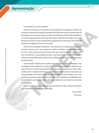 Apresentação
Conversando com você, estudante,
Estamos vivenciando um momento sem precedentes de integração mundial e de
produção e fluxo de informação, promovidos principalmente pelo uso disseminado de
tecnologias da comunicação. Nesse cenário, as contribuições das Ciências da Natureza
e suas Tecnologias ganham ainda mais importância, trazendo novos dados acerca dos
fenômenos naturais e novas interpretações daquilo que já conhecíamos, desvendando
fronteiras tecnológicas cada vez mais amplas.
Diante dessa realidade, almejamos uma educação de qualidade amplamente
acessível a jovens como você, pautada em dados científicos e no desenvolvimento
de senso crítico, fornecendo instrumentos para que você faça escolhas conscientes
a fim de melhorar a sua qualidade de vida e a das demais pessoas. Afinal, entender a
natureza nos possibilita adotar posturas mais adequadas diante dos enormes desafios
do mundo atual.
Por meio desta coleção, vamos analisar como a Química, a Física e a Biologia e suas
tecnologias estão integradas na resolução de problemas reais. Nosso objetivo é que
você encontre o estímulo para despertar seu olhar para a natureza de modo crítico,
analítico, ético e responsável. Para isso, selecionamos temáticas atuais e relevantes que
serão abordadas à luz dessas ciências ao longo de cada uma das unidades. Com essas
escolhas, procuramos valorizar o desenvolvimento de competências e habilidades fun-
damentais para sua formação como indivíduo e cidadão de um mundo em constante
transformação.
Assim, convidamos você a desfrutar do prazer de abrir os olhos e desvendar a beleza
que é entender a natureza e fazer parte dela.
Com carinho,
Os Autores.
3
Reprodução
proibida.
Art.184
do
Código
Penal
e
Lei
9.610
de
19
de
fevereiro
de
1998.
 