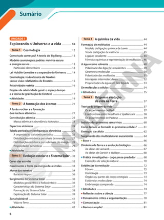 Tema 4 A química da vida ....................................... 44
Formação de moléculas ....................................................... 44
Modelo de ligação química de Lewis ......................... 44
Teoria da ligação de valência ........................................ 45
Ligação covalente ............................................................. 45
Fórmulas químicas e representação de moléculas ... 46
A água como solvente ........................................................... 48
Polaridade das ligações covalentes ............................ 49
Geometria molecular ....................................................... 50
Polaridade das moléculas ............................................... 51
Interações intermoleculares .......................................... 52
Propriedades da água em fase líquida ...................... 53
De moléculas a células ......................................................... 54
Atividades ............................................................................... 55
Tema 5 Origem e evolução
da vida na Terra ........................................... 57
Teorias da origem da vida ................................................... 57
Os experimentos de Redi ................................................ 57
Controvérsia entre Needham e Spallanzani ............ 58
Os experimentos de Pasteur .......................................... 59
Indícios dos primeiros seres vivos ................................... 60
Como teriam se formado as primeiras células? ......... 61
Evolução da célula .................................................................. 62
Surgimento dos multicelulares eucariontes ............... 64
Boxe + ....................................................................................... 66
Dinâmica da Terra e a evolução biológica .................... 66
As ideias de Lamarck ........................................................ 67
As ideias de Darwin e Wallace ....................................... 68
Prática investigativa – Jogo presa-predador ........... 68
Exemplos de seleção natural ......................................... 70
Evidências da evolução ........................................................ 72
Fósseis .................................................................................... 72
Homologia ........................................................................... 73
Órgãos ou partes do corpo vestigiais ........................ 73
Evidências moleculares ................................................... 74
Embriologia comparada ................................................. 74
Atividades ............................................................................... 74
Reflexões sobre a ciência .................................................. 77
Pensamento crítico e argumentação ........................... 78
Comunicação ......................................................................... 81
Revise e amplie! .................................................................... 81
UNIDADE 1
Explorando o Universo e a vida ............... 10
Tema 1 Cosmologia .................................................... 12
Como tudo começou? A teoria do Big Bang ................ 13
Modelo cosmológico padrão: matéria escura
e energia escura ....................................................................... 13
Partículas elementares .................................................... 14
Lei Hubble-Lemaître e a expansão do Universo ........ 14
Cosmologia: visão clássica de Newton
versus visão relativística de Einstein ............................... 15
Relatividade restrita .............................................................. 16
Noções de relatividade geral: o espaço-tempo
e a teoria de gravitação de Einstein ................................ 17
Atividades ............................................................................... 19
Tema 2 A formação dos átomos ........................ 21
A fusão nuclear e a formação
dos núcleos atômicos ............................................................ 21
Constituição atômica ............................................................. 22
Massa atômica e abundância isotópica ..................... 23
Espectros atômicos ................................................................ 24
Tabela periódica e configuração eletrônica ................ 25
A organização da tabela periódica .............................. 25
Distribuição eletrônica por níveis de energia ......... 27
Distribuição eletrônica por subníveis de energia .. 28
Propriedades periódicas ................................................. 29
Atividades ............................................................................... 30
Tema 3 Evolução estelar e o Sistema Solar .. 32
Cores das estrelas ................................................................... 32
Nascimento e fonte da energia das estrelas ................ 33
Morte das estrelas .................................................................. 34
Buracos negros ................................................................... 36
Surgimento do Sistema Solar ............................................ 36
Modelos geocêntrico e heliocêntrico ........................ 36
Características do Sistema Solar .................................. 37
Formação do Sistema Solar ........................................... 38
Exploração do Sistema Solar ......................................... 39
Zona habitável ......................................................................... 41
Vida na Terra ........................................................................ 42
Atividades ............................................................................... 42
Sumário
6
 