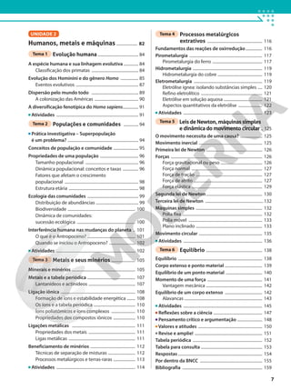 UNIDADE 2
Humanos, metais e máquinas .................... 82
Tema 1 Evolução humana ....................................... 84
A espécie humana e sua linhagem evolutiva .............. 84
Classificação dos primatas ............................................. 84
Evolução dos Hominini e do gênero Homo ................. 85
Eventos evolutivos ............................................................ 87
Dispersão pelo mundo todo ............................................. 89
A colonização das Américas .......................................... 90
A diversificação fenotípica do Homo sapiens............... 91
Atividades ............................................................................... 91
Tema 2 Populações e comunidades .............. 94
Prática investigativa – Superpopulação
é um problema? .................................................................... 94
Conceitos de população e comunidade ........................ 95
Propriedades de uma população ..................................... 96
Tamanho populacional ................................................... 96
Dinâmica populacional: conceitos e taxas ............... 96
Fatores que afetam o crescimento
populacional ....................................................................... 98
Estrutura etária ................................................................... 98
Ecologia das comunidades ................................................. 99
Distribuição de abundâncias ......................................... 99
Biodiversidade ................................................................. 100
Dinâmica de comunidades:
sucessão ecológica ........................................................ 100
Interferência humana nas mudanças do planeta .. 101
O que é o Antropoceno? .............................................. 101
Quando se iniciou o Antropoceno? ......................... 102
Atividades ............................................................................ 102
Tema 3 Metais e seus minérios ....................... 105
Minerais e minérios ............................................................. 105
Metais e a tabela periódica .............................................. 107
Lantanídeos e actinídeos ............................................. 107
Ligação iônica ........................................................................ 108
Formação de íons e estabilidade energética ........ 108
Os íons e a tabela periódica ........................................ 110
Íons poliatômicos e íons complexos ....................... 110
Propriedades dos compostos iônicos ..................... 110
Ligações metálicas ............................................................. 111
Propriedades dos metais ............................................. 111
Ligas metálicas ................................................................ 111
Beneficiamento de minérios ........................................... 112
Técnicas de separação de misturas .......................... 112
Processos metalúrgicos e terras-raras ..................... 113
Atividades ............................................................................ 114
Tema 4 Processos metalúrgicos
extrativos ..................................................... 116
Fundamentos das reações de oxirredução................ 116
Pirometalurgia ...................................................................... 117
Pirometalurgia do ferro ................................................ 117
Hidrometalurgia ................................................................... 119
Hidrometalurgia do cobre ........................................... 119
Eletrometalurgia .................................................................. 119
Eletrólise ígnea: isolando substâncias simples .... 120
Refino eletrolítico ........................................................... 121
Eletrólise em solução aquosa ..................................... 121
Aspectos quantitativos da eletrólise ....................... 122
Atividades ............................................................................ 123
Tema 5 Leis de Newton, máquinas simples
e dinâmica do movimento circular .. 125
O movimento necessita de uma causa? ..................... 125
Movimento inercial ............................................................. 125
Primeira lei de Newton ...................................................... 126
Forças ........................................................................................ 126
Força gravitacional ou peso ........................................ 126
Força normal .................................................................... 127
Força de tração ................................................................ 127
Força de atrito .................................................................. 127
Força elástica .................................................................... 129
Segunda lei de Newton...................................................... 130
Terceira lei de Newton ........................................................132
Máquinas simples ................................................................ 132
Polia fixa ............................................................................. 132
Polia móvel ....................................................................... 133
Plano inclinado ................................................................ 133
Movimento circular ............................................................. 135
Atividades ............................................................................ 136
Tema 6 Equilíbrio ...................................................... 138
Equilíbrio ................................................................................. 138
Corpo extenso e ponto material .................................... 139
Equilíbrio de um ponto material ................................... 140
Momento de uma força ..................................................... 141
Vantagem mecânica ...................................................... 142
Equilíbrio de um corpo extenso .................................... 142
Alavancas ........................................................................... 143
Atividades ............................................................................ 145
Reflexões sobre a ciência ............................................... 147
Pensamento crítico e argumentação ........................ 148
Valores e atitudes .............................................................. 150
Revise e amplie! ................................................................. 151
Tabela periódica ................................................................... 152
Tabela para consulta ........................................................... 153
Respostas ................................................................................. 154
Por dentro da BNCC ............................................................ 155
Bibliografia ............................................................................. 159
7
 