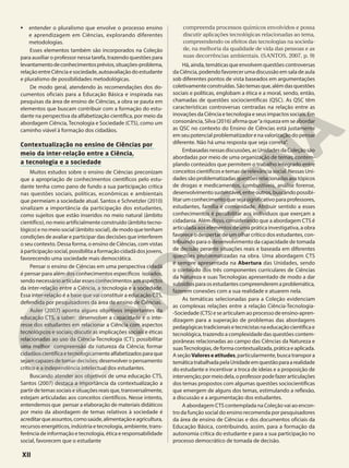 • entender o pluralismo que envolve o processo ensino
e aprendizagem em Ciências, explorando diferentes
metodologias.
Esses elementos também são incorporados na Coleção
para auxiliar o professor nessa tarefa, trazendo questões para
levantamentodeconhecimentosprévios,situações-problema,
relaçãoentreCiênciaesociedade,autoavaliaçãodoestudante
e pluralismo de possibilidades metodológicas.
De modo geral, atendendo às recomendações dos do-
cumentos oficiais para a Educação Básica e inspirada nas
pesquisas da área de ensino de Ciências, a obra se pauta em
elementos que buscam contribuir com a formação do estu-
dante na perspectiva da alfabetização científica, por meio da
abordagem Ciência, Tecnologia e Sociedade (CTS), como um
caminho viável à formação dos cidadãos.
Contextualização no ensino de Ciências por
meio da inter-relação entre a Ciência,
a tecnologia e a sociedade
Muitos estudos sobre o ensino de Ciências preconizam
que a apropriação de conhecimentos científicos pelo estu-
dante tenha como pano de fundo a sua participação crítica
nas questões sociais, políticas, econômicas e ambientais
que permeiam a sociedade atual. Santos e Schnetzler (2010)
sinalizam a importância da participação dos estudantes,
como sujeitos que estão inseridos no meio natural (âmbito
científico), no meio artificialmente construído (âmbito tecno-
lógico) e no meio social (âmbito social), de modo que tenham
condições de avaliar e participar das decisões que interferem
o seu contexto. Dessa forma, o ensino de Ciências, com vistas
àparticipaçãosocial,possibilitaaformaçãocidadãdosjovens,
favorecendo uma sociedade mais democrática.
Pensar o ensino de Ciências em uma perspectiva cidadã
é pensar para além dos conhecimentos específicos isolados,
sendo necessário articular esses conhecimentos aos aspectos
da inter-relação entre a Ciência, a tecnologia e a sociedade.
Essa inter-relação é a base que vai constituir a educação CTS,
defendida por pesquisadores da área de ensino de Ciências.
Auler (2007) aponta alguns objetivos importantes da
educação CTS, a saber: desenvolver a capacidade e o inte-
resse dos estudantes em relacionar a Ciência com aspectos
tecnológicos e sociais; discutir as implicações sociais e éticas
relacionadas ao uso da Ciência-Tecnologia (CT); possibilitar
uma melhor compreensão da natureza da Ciência; formar
cidadãoscientíficaetecnologicamentealfabetizadosparaque
sejam capazes de tomar decisões; desenvolver o pensamento
crítico e a independência intelectual dos estudantes.
Buscando atender aos objetivos de uma educação CTS,
Santos (2007) destaca a importância da contextualização a
partirdetemassociaisesituaçõesreaisque,transversalmente,
estejam articuladas aos conceitos científicos. Nesse intento,
entendemos que pensar a elaboração de materiais didáticos
por meio da abordagem de temas relativos à sociedade é
acreditarqueassuntos,comosaúde,alimentaçãoeagricultura,
recursos energéticos, indústria e tecnologia, ambiente, trans-
ferência de informação e tecnologia, ética e responsabilidade
social, favorecem que o estudante
compreenda processos químicos envolvidos e possa
discutir aplicações tecnológicas relacionadas ao tema,
compreendendo os efeitos das tecnologias na socieda-
de, na melhoria da qualidade de vida das pessoas e as
suas decorrências ambientais. (SANTOS, 2007, p. 9)
Há,ainda,temáticasqueenvolvemquestõescontroversas
da Ciência, podendo favorecer uma discussão em sala de aula
sob diferentes pontos de vista baseados em argumentações
coletivamenteconstruídas.Sãotemasque,alémdasquestões
sociais e políticas, englobam a ética e a moral, sendo, então,
chamadas de questões sociocientíficas (QSC). As QSC têm
características controversas centradas na relação entre as
inovações da Ciência e tecnologia e seus impactos sociais. Em
consonância, Silva (2016) afirma que“a riqueza em se abordar
as QSC no contexto do Ensino de Ciências está justamente
em seu potencial problematizador e na valorização do pensar
diferente. Não há uma resposta que seja correta”.
Embasadasnessasdiscussões,asUnidadesdaColeçãosão
abordadas por meio de uma organização de temas, contem-
plando conteúdos que permitem o trabalho integrado entre
conceitos científicos e temas de relevância social. Nessas Uni-
dadessãoproblematizadasquestõesrelacionadasaostópicos
de drogas e medicamentos, combustíveis, análise forense,
desenvolvimentosustentável,entreoutros,buscandopossibi-
litarumconhecimentoquesejasignificativoparaprofessores,
estudantes, família e comunidade. Atribuir sentido a esses
conhecimentos é possibilitar aos indivíduos que exerçam a
cidadania. Além disso, considerando que a abordagem CTS é
articulada aos elementos de uma prática investigativa, a obra
favorece o despertar de um olhar crítico dos estudantes, con-
tribuindo para o desenvolvimento da capacidade de tomada
de decisão perante situações reais e baseada em diferentes
questões problematizadas na obra. Uma abordagem CTS
é sempre apresentada na Abertura das Unidades, sendo
o conteúdo dos três componentes curriculares de Ciências
da Natureza e suas Tecnologias apresentado de modo a dar
subsídiosparaosestudantescompreenderemaproblemática,
fazerem conexões com a sua realidade e atuarem nela.
As temáticas selecionadas para a Coleção evidenciam
as complexas relações entre a relação Ciência-Tecnologia-
-Sociedade (CTS) e se articulam ao processo de ensino-apren-
dizagem para a superação de problemas das abordagens
pedagógicastradicionaisetecnicistasnaeducaçãocientíficae
tecnológica, trazendo a complexidade das questões contem-
porâneas relacionadas ao campo das Ciências da Natureza e
suasTecnologias,deformacontextualizada,práticaeaplicada.
AseçãoValoreseatitudes,particularmente,buscatranspora
temáticatrabalhadapelaUnidadeemquestãoparaarealidade
do estudante e incentivar a troca de ideias e a proposição de
intervenção;pormeiodela,oprofessorpodefazerarticulações
dos temas propostos com algumas questões sociocientíficas
que emergem de alguns dos temas, estimulando a reflexão,
a discussão e a argumentação dos estudantes.
A abordagem CTS contemplada na Coleção vai ao encon-
tro da função social do ensino recomenda por pesquisadores
da área de ensino de Ciências e dos documentos oficiais da
Educação Básica, contribuindo, assim, para a formação da
autonomia crítica do estudante e para a sua participação no
processo democrático de tomada de decisão.
XII
 