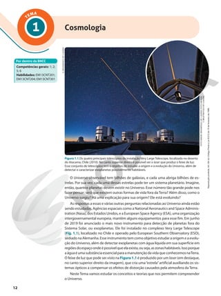 TEMA
1 Cosmologia
Por dentro da BNCC
Competências gerais: 1; 2;
5; 6
Habilidades: EM13CNT201;
EM13CNT204; EM13CNT301
S.
BRUNIER/(CC
BY
4.0)/ESO
FOTO
MAIOR:
BRUNIER/(CC
BY
4.0)/ESO;
FOTO
MENOR:
Y.
BELETSKY/(CC
BY
4.0)/ESO
Figura 1.1 Os quatro principais telescópios da instalação Very Large Telescope, localizada no deserto
do Atacama, Chile (2010). No canto superior direito é possível ver o laser que produz o feixe de luz.
Esse conjunto de telescópios tem o objetivo de estudar a origem e a evolução do Universo, além de
detectar e caracterizar exoplanetas possivelmente habitáveis.
O Universo observável tem bilhões de galáxias, e cada uma abriga bilhões de es-
trelas. Por sua vez, cada uma dessas estrelas pode ter um sistema planetário. Imagine,
então, quantos planetas devem existir no Universo. Esse número tão grande pode nos
fazer pensar: será que existem outras formas de vida fora da Terra? Além disso, como o
Universo surgiu? Há uma explicação para sua origem? Ele está evoluindo?
As respostas a essas e várias outras perguntas relacionadas ao Universo ainda estão
sendo estudadas. Agências espaciais como a National Aeronautics and Space Adminis-
tration (Nasa), dos Estados Unidos, e a European Space Agency (ESA), uma organização
intergovernamental europeia, mantêm alguns equipamentos para esse fim. Em junho
de 2019 foi anunciado o mais novo instrumento para detecção de planetas fora do
Sistema Solar, ou exoplanetas. Ele foi instalado no complexo Very Large Telescope
(Fig. 1.1), localizado no Chile e operado pelo European Southern Observatory (ESO),
sediado na Alemanha. Esse instrumento tem como objetivo estudar a origem e a evolu-
ção do Universo, além de detectar exoplanetas com água líquida em sua superfície em
regiõesdoespaçoondeépossívelqueelaexista,ouseja,aszonashabitáveis.Issoporque
aáguaéumasubstânciaessencialparaamanutençãodavidaqueconhecemosnaTerra.
O feixe de luz que pode ser visto na Figura 1.1 é produzido por um laser (em destaque,
no canto superior direito da imagem), que cria uma“estrela”artificial auxiliando os sis-
temas ópticos a compensar os efeitos de distorção causados pela atmosfera da Terra.
Neste Tema vamos estudar os conceitos e teorias que nos permitem compreender
o Universo.
12
Reprodução
proibida.
Art.184
do
Código
Penal
e
Lei
9.610
de
19
de
fevereiro
de
1998.
 