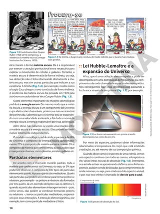 Figura 1.5 Luz branca atravessando um prisma e sendo
decomposta nas cores do arco-íris.
Frequência
Comprimento de onda
eles criaram o termo matéria escura. Ela é a responsável
por exercer a atração gravitacional extra necessária para
explicar o movimento de estrelas e galáxias. Portanto, a
matéria escura é determinada de forma indireta, ou seja,
sua detecção não é feita observando diretamente a ma-
téria escura, mas sim outras partículas que indicam a sua
existência. A tirinha (Fig. 1.4), por exemplo, mostra como
o bugio Caco chegou a uma conclusão de forma indireta.
A existência da matéria escura foi provada em 1978 pela
astrônoma estadunidense Vera Cooper Rubin (Fig. 1.3).
Outro elemento importante do modelo cosmológico
padrão é a energia escura. Do mesmo modo que a maté-
ria escura, a energia escura é um componente do Universo
cujos efeitos são observáveis, porém sua natureza ainda é
desconhecida. Sabemos que o Universo está se expandin-
do com uma velocidade acelerada, e foi dado o nome de
energia escura à energia responsável por essa aceleração.
Além disso, não sabemos se existe uma relação entre
a matéria escura e a energia escura. Elas podem ser fenô-
menos totalmente independentes.
Omodelocosmológicopadrãoindicaquecercade68%
do Universo é composto de energia escura, aproximada-
mente 27% é composto de matéria escura e apenas 5% é
compostodamatériaqueconhecemos,ouseja,tudooque
conseguimosobservar,comoplanetas,estrelas,galáxiasetc.
Partículas elementares
De acordo com o chamado modelo padrão, toda a
matéria que conhecemos no Universo, ou seja, os 5% que
podemos observar, é composta de três tipos de partículas
elementares:quarks,léptonsepartículasmediadoras.Quarks
sãopartículasquepodemsecombinarparaformarprótonse
nêutrons,porexemplo–osprótonsenêutronssãoformados
por três quarks. Já um exemplo de lépton são os elétrons. E,
quandoaspartículaselementaresinteragementresi–pois,
como vimos, elas podem se combinar formando prótons
ou nêutrons –, temos as partículas mediadoras, responsá-
veis por essas interações. A interação eletromagnética, por
exemplo, tem como partícula mediadora o fóton.
©HUMOR
COM
CIÊNCIA
WILLIAN
RAPHAEL
SILVA
Figura 1.4 Na tirinha, o bugio Caco concluiu de modo indireto que o tucano Tuca roubou
suas goiabas.
HO/CARNEGIE
INSTITUTION
OF
WASHINGTON/AFP
Figura 1.3 A astrônoma Vera Cooper
Rubin (1928-2016) comprovou a
existência da matéria escura (Carnegie
Institution for Science, 1970).
Lei Hubble-Lemaître e a
expansão do Universo
A luz, que é uma radiação eletromagnética, pode ser
decomposta em uma distribuição de frequências ou com-
primentosdeondachamadadeespectroeletromagnético.
Nós conseguimos fazer essa decomposição passando a
luz branca através de um prisma (Fig. 1.5), por exemplo.
KTSIMAGE/ISTOCK
PHOTOS/GETTY
IMAGES
PLUS
Figura 1.6 Espectro de absorção do Sol.
NELSON
MATSUDA
Por meio do espectro, podemos obter informações
relacionadas à temperatura do corpo que está emitindo
a radiação, ou até mesmo de sua composição química.
Quando observamos o espectro de uma estrela, vemos
um espectro contínuo com todas as cores e, sobrepostas a
ele, várias linhas escuras de absorção (Fig.1.6). Entretanto,
seaestrelaestiverseaproximandodaTerra,essaslinhases-
pectrais acabam sendo deslocadas para comprimentos de
ondamenores,ouseja,paraoladoazuldoespectrovisível,
e por isso esse efeito é chamado de desvio para o azul.
14
Reprodução
proibida.
Art.184
do
Código
Penal
e
Lei
9.610
de
19
de
fevereiro
de
1998.
 