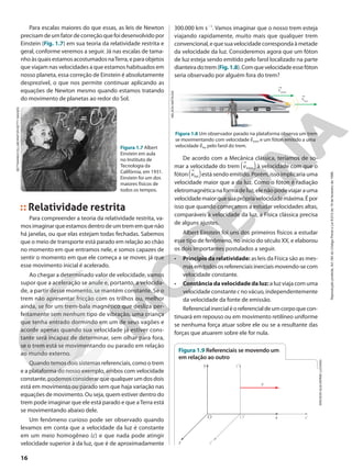 vtrem
vluz
Para escalas maiores do que essas, as leis de Newton
precisamdeumfatordecorreçãoquefoidesenvolvidopor
Einstein (Fig. 1.7) em sua teoria da relatividade restrita e
geral, conforme veremos a seguir. Já nas escalas de tama-
nhoàsquaisestamosacostumadosnaTerra,eparaobjetos
que viajam nas velocidades a que estamos habituados em
nosso planeta, essa correção de Einstein é absolutamente
desprezível, o que nos permite continuar aplicando as
equações de Newton mesmo quando estamos tratando
do movimento de planetas ao redor do Sol.
Figura 1.7 Albert
Einstein em aula
no Instituto de
Tecnologia da
Califórnia, em 1931.
Einstein foi um dos
maiores físicos de
todos os tempos.
Relatividade restrita
Para compreender a teoria da relatividade restrita, va-
mosimaginarqueestamosdentrodeumtrememquenão
há janelas, ou que elas estejam todas fechadas. Sabemos
que o meio de transporte está parado em relação ao chão
no momento em que entramos nele, e somos capazes de
sentir o momento em que ele começa a se mover, já que
esse movimento inicial é acelerado.
Ao chegar a determinado valor de velocidade, vamos
supor que a aceleração se anule e, portanto, a velocida-
de, a partir desse momento, se mantém constante. Se o
trem não apresentar fricção com os trilhos ou, melhor
ainda, se for um trem-bala magnético que desliza per-
feitamente sem nenhum tipo de vibração, uma criança
que tenha entrado dormindo em um de seus vagões e
acorde apenas quando sua velocidade já estiver cons-
tante será incapaz de determinar, sem olhar para fora,
se o trem está se movimentando ou parado em relação
ao mundo externo.
Quando temos dois sistemas referenciais, como o trem
e a plataforma do nosso exemplo, ambos com velocidade
constante, podemos considerar que qualquer um dos dois
está em movimento ou parado sem que haja variação nas
equações de movimento. Ou seja, quem estiver dentro do
trem pode imaginar que ele está parado e que aTerra está
se movimentando abaixo dele.
Um fenômeno curioso pode ser observado quando
levamos em conta que a velocidade da luz é constante
em um meio homogêneo (c) e que nada pode atingir
velocidade superior à da luz, que é de aproximadamente
300.000 km s21
. Vamos imaginar que o nosso trem esteja
viajando rapidamente, muito mais que qualquer trem
convencional,equesuavelocidadecorrespondaàmetade
da velocidade da luz. Consideremos agora que um fóton
de luz esteja sendo emitido pelo farol localizado na parte
dianteiradotrem(Fig.1.8).Comquevelocidadeessefóton
seria observado por alguém fora do trem?
Figura 1.8 Um observador parado na plataforma observa um trem
se movimentando com velocidade vtrem e um fóton emitido a uma
velocidade vluz pelo farol do trem.
NELSON
MATSUDA
De acordo com a Mecânica clássica, teríamos de so-
mar a velocidade do trem vtrem
a k à velocidade com que o
fóton vluz
a kestá sendo emitido. Porém, isso implicaria uma
velocidade maior que a da luz. Como o fóton é radiação
eletromagnéticanaformadeluz,elenãopodeviajarauma
velocidademaiorquesuaprópriavelocidademáxima.Épor
isso que quando começamos a estudar velocidades altas,
comparáveis à velocidade da luz, a Física clássica precisa
de alguns ajustes.
Albert Einstein foi uns dos primeiros físicos a estudar
esse tipo de fenômeno, no início do século XX, e elaborou
os dois importantes postulados a seguir.
• Princípio da relatividade: as leis da Física são as mes-
masemtodososreferenciaisinerciaismovendo-secom
velocidade constante.
• Constânciadavelocidadedaluz: a luz viaja com uma
velocidade constante c no vácuo, independentemente
da velocidade da fonte de emissão.
Referencialinercialéoreferencialdeumcorpoquecon-
tinuará em repouso ou em movimento retilíneo uniforme
se nenhuma força atuar sobre ele ou se a resultante das
forças que atuarem sobre ele for nula.
ERICSON
GUILHERME
LUCIANO
Figura 1.9 Referenciais se movendo um
em relação ao outro
z
x
v
y y’
z’
O’
O x’
BETTMANN/COLLABORATOR/GETTY
IMAGES
16
Reprodução
proibida.
Art.184
do
Código
Penal
e
Lei
9.610
de
19
de
fevereiro
de
1998.
 