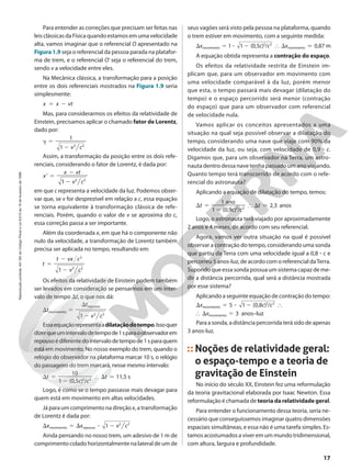 Para entender as correções que precisam ser feitas nas
leisclássicasdaFísicaquandoestamosemumavelocidade
alta, vamos imaginar que o referencial O apresentado na
Figura 1.9 seja o referencial da pessoa parada na platafor-
ma de trem, e o referencial O’ seja o referencial do trem,
sendo v a velocidade entre eles.
Na Mecânica clássica, a transformação para a posição
entre os dois referenciais mostrados na Figura 1.9 seria
simplesmente:
x x vt
5 2
Mas, para considerarmos os efeitos da relatividade de
Einstein, precisamos aplicar o chamado fator de Lorentz,
dado por:
D
v c
1
1
5
2 2 2
Assim, a transformação da posição entre os dois refe-
renciais, considerando o fator de Lorentz, é dada por:
’
x
v c
x vt
1
5
2
2
2 2
em que c representa a velocidade da luz. Podemos obser-
var que, se v for desprezível em relação a c, essa equação
se torna equivalente à transformação clássica de refe-
renciais. Porém, quando o valor de v se aproxima do c,
essa correção passa a ser importante.
Além da coordenada x, em que há o componente não
nulo da velocidade, a transformação de Lorentz também
precisa ser aplicada no tempo, resultando em:
t
v c
t vx c
1
5
2
2
2 2
2
Os efeitos da relatividade de Einstein podem também
ser levados em consideração se pensarmos em um inter-
valo de tempo St, o que nos dá:
t
v c
t
1
S 5
2
S
2 2
movimento
repouso
Essaequaçãorepresentaadilataçãodotempo.Issoquer
dizerqueumintervalodetempode1sparaoobservadorem
repousoédiferentedointervalodetempode1sparaquem
está em movimento. No nosso exemplo do trem, quando o
relógio do observador na plataforma marcar 10 s, o relógio
do passageiro do trem marcará, nesse mesmo intervalo:
( , ) /
,
t
c c
t
1 0 5
10
11 5 s
S 5
2
} S 7
2 2
Logo, é como se o tempo passasse mais devagar para
quem está em movimento em altas velocidades.
Já para um comprimento na direção x, a transformação
de Lorentz é dada por:
x x v c
1
S 5 S 3 2 2 2
movimento repouso
Ainda pensando no nosso trem, um adesivo de 1 m de
comprimento colado horizontalmente na lateral de um de
seus vagões será visto pela pessoa na plataforma, quando
o trem estiver em movimento, com a seguinte medida:
( , ) / ,
x c c x
1 1 0 5 0 87 m
S 5 3 2 } S 7
2 2
movimento movimento
A equação obtida representa a contração do espaço.
Os efeitos da relatividade restrita de Einstein im-
plicam que, para um observador em movimento com
uma velocidade comparável à da luz, porém menor
que esta, o tempo passará mais devagar (dilatação do
tempo) e o espaço percorrido será menor (contração
do espaço) que para um observador com referencial
de velocidade nula.
Vamos aplicar os conceitos apresentados a uma
situação na qual seja possível observar a dilatação do
tempo, considerando uma nave que viaje com 90% da
velocidade da luz, ou seja, com velocidade de 0,9 3 c.
Digamos que, para um observador na Terra, um astro-
nauta dentro dessa nave tenha passado um ano viajando.
Quanto tempo terá transcorrido de acordo com o refe-
rencial do astronauta?
Aplicando a equação de dilatação do tempo, temos:
( , ) /
,
t
c c
t
1 0 9
1
2 3
ano
anos
S 5
2
} S 7
2 2
Logo, o astronauta terá viajado por aproximadamente
2 anos e 4 meses, de acordo com seu referencial.
Agora, vamos ver outra situação na qual é possível
observar a contração do tempo, considerando uma sonda
que partiu da Terra com uma velocidade igual a 0,8 3 c e
percorreu 5 anos-luz, de acordo com o referencial daTerra.
Supondo que essa sonda possua um sistema capaz de me-
dir a distância percorrida, qual será a distância mostrada
por esse sistema?
Aplicando a seguinte equação de contração do tempo:
2 ( , ) /
x c c
x
5 1 0 8
3 anos–luz
S 5 3 }
} S 5
2 2
movimento
movimento
Para a sonda, a distância percorrida terá sido de apenas
3 anos-luz.
Noções de relatividade geral:
o espaço-tempo e a teoria de
gravitação de Einstein
No início do século XX, Einstein fez uma reformulação
da teoria gravitacional elaborada por Isaac Newton. Essa
reformulação é chamada de teoriadarelatividadegeral.
Para entender o funcionamento dessa teoria, seria ne-
cessário que conseguíssemos imaginar quatro dimensões
espaciais simultâneas, e essa não é uma tarefa simples. Es-
tamos acostumados a viver em um mundo tridimensional,
com altura, largura e profundidade.
17
Reprodução
proibida.
Art.184
do
Código
Penal
e
Lei
9.610
de
19
de
fevereiro
de
1998.
 