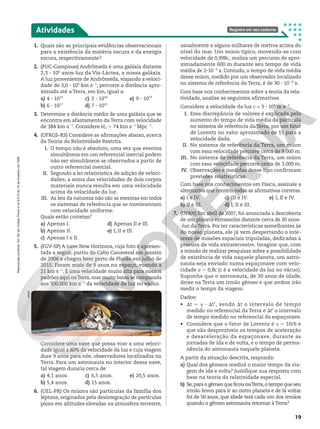 1. Quais são as principais evidências observacionais
para a existência da matéria escura e da energia
escura, respectivamente?
2. (PUC-Campinas) Andrômeda é uma galáxia distante
2,3 3 106
anos-luz da Via-Láctea, a nossa galáxia.
A luz proveniente de Andrômeda, viajando a veloci-
dade de 3,0 3 105
km s21
, percorre a distância apro-
ximada até a Terra, em km, igual a:
a) 4 3 1015
b) 6 3 1017
c) 2 3 1019
d) 7 3 1021
e) 9 3 1023
3. Determine a distância média de uma galáxia que se
encontra em afastamento da Terra com velocidade
de 384 km s21
. Considere H0 5 74 km s21
Mpc21
.
4. (UFRGS-RS) Considere as afirmações abaixo, acerca
da Teoria da Relatividade Restrita.
I. O tempo não é absoluto, uma vez que eventos
simultâneos em um referencial inercial podem
não ser simultâneos se observados a partir de
outro referencial inercial.
II. Segundo a lei relativística de adição de veloci-
dades, a soma das velocidades de dois corpos
materiais nunca resulta em uma velocidade
acima da velocidade da luz.
III. As leis da natureza não são as mesmas em todos
os sistemas de referência que se movimentam
com velocidade uniforme.
Quais estão corretas?
a) Apenas I.
b) Apenas II.
c) Apenas I e II.
d) Apenas II e III.
e) I, II e III.
5. (FGV-SP) A nave New Horizons, cuja foto é apresen-
tada a seguir, partiu do Cabo Canaveral em janeiro
de 2006 e chegou bem perto de Plutão em julho de
2015. Foram mais de 9 anos no espaço, voando a
21 km s21
. É uma velocidade muito alta para nossos
padrões aqui naTerra, mas muito baixa se comparada
aos 300.000 km s21
da velocidade da luz no vácuo.
Atividades Registre em seu caderno
NASA
usualmente a alguns milhares de metros acima do
nível do mar. Um múon típico, movendo-se com
velocidade de 0,998c, realiza um percurso de apro-
ximadamente 600 m durante seu tempo de vida
média de 231026
s. Contudo, o tempo de vida média
desse múon, medido por um observador localizado
no sistema de referência da Terra, é de 30 3 1026
s.
Com base nos conhecimentos sobre a teoria da rela-
tividade, analise as seguintes afirmativas.
Considere a velocidade da luz c = 3 3 108
m s21
.
I. Essa discrepância de valores é explicada pelo
aumento do tempo de vida média da partícula
no sistema de referência da Terra, por um fator
de Lorentz no valor aproximado de 15 para a
velocidade dada.
II. No sistema de referência da Terra, um múon
com essa velocidade percorre cerca de 9.000 m.
III. No sistema de referência da Terra, um múon
com essa velocidade percorre cerca de 3.000 m.
IV. Observações e medidas desse tipo confirmam
previsões relativísticas.
Com base nos conhecimentos em Física, assinale a
alternativa que contém todas as afirmativas corretas.
a) I e IV.
b) II e III.
c) III e IV.
d) I, II e III.
e) I, II e IV.
7. (UFRN) Em abril de 2007, foi anunciada a descoberta
de um planeta extrassolar distante cerca de 20 anos-
-luz da Terra. Por ter características semelhantes às
do nosso planeta, ele já vem despertando o inte-
resse de missões espaciais tripuladas, dedicadas à
procura de vida extraterrestre. Imagine que, com
a missão de realizar pesquisas sobre a possibilidade
de existência de vida naquele planeta, um astro-
nauta seja enviado numa espaçonave com velo-
cidade v 5 0,8c (c é a velocidade da luz no vácuo).
Suponha que o astronauta, de 30 anos de idade,
deixe na Terra um irmão gêmeo e que ambos irão
medir o tempo da viagem.
Dados:
• St 5 D 3 St’, sendo St o intervalo de tempo
medido no referencial da Terra e St’ o intervalo
de tempo medido no referencial da espaçonave.
• Considere que o fator de Lorentz é D 5 10/6 e
que são desprezíveis os tempos de aceleração
e desaceleração da espaçonave, durante as
jornadas de ida e de volta, e o tempo de perma-
nência do astronauta naquele planeta.
A partir da situação descrita, responda:
a) Qual dos gêmeos medirá o maior tempo da via-
gem de ida e volta? Justifique sua resposta com
base na teoria da relatividade especial.
b) Se,para o gêmeo que ficou naTerra,o tempo que seu
irmão levou para ir ao outro planeta e de lá voltar
foi de 50 anos, que idade terá cada um dos irmãos
quando o gêmeo astronauta retornar àTerra?
Considere uma nave que possa voar a uma veloci-
dade igual a 80% da velocidade da luz e cuja viagem
dure 9 anos para nós, observadores localizados na
Terra. Para um astronauta no interior dessa nave,
tal viagem duraria cerca de
a) 4,1 anos.
b) 5,4 anos.
c) 6,5 anos.
d) 15 anos.
e) 20,5 anos.
6. (UEL-PR) Os múons são partículas da família dos
léptons, originados pela desintegração de partículas
píons em altitudes elevadas na atmosfera terrestre,
19
Reprodução
proibida.
Art.184
do
Código
Penal
e
Lei
9.610
de
19
de
fevereiro
de
1998.
 