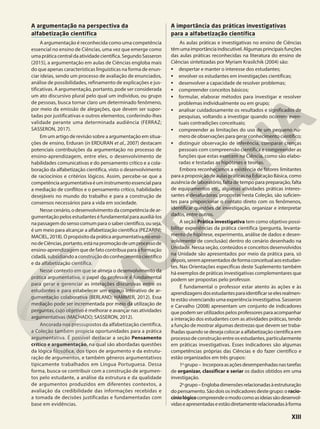 A argumentação na perspectiva da
alfabetização científica
A argumentação é reconhecida como uma competência
essencial no ensino de Ciências, uma vez que emerge como
uma prática centraldaatividadecientífica.SegundoSasseron
(2015), a argumentação em aulas de Ciências engloba mais
do que apenas características linguísticas na forma de enun-
ciar ideias, sendo um processo de avaliação de enunciados,
análise de possibilidades, refinamento de explicações e jus-
tificativas. A argumentação, portanto, pode ser considerada
um ato discursivo plural pelo qual um indivíduo, ou grupo
de pessoas, busca tornar claro um determinado fenômeno,
por meio da emissão de alegações, que devem ser supor-
tadas por justificativas e outros elementos, conferindo-lhes
validade perante uma determinada audiência (FERRAZ;
SASSERON, 2017).
Em um artigo de revisão sobre a argumentação em situa-
ções de ensino, Erduran (in ERDURAN et al., 2007) destacam
potenciais contribuições da argumentação no processo de
ensino-aprendizagem, entre eles, o desenvolvimento de
habilidades comunicativas e do pensamento crítico e a cola-
boração da alfabetização científica, visto o desenvolvimento
de raciocínios e critérios lógicos. Assim, percebe-se que a
competênciaargumentativaéuminstrumentoessencialpara
a mediação de conflitos e o pensamento crítico, habilidades
desejáveis no mundo do trabalho e para a construção de
consensos necessários para a vida em sociedade.
Nesse cenário, o desenvolvimento da competência de ar-
gumentação pelos estudantes é fundamental para auxiliá-los
na passagem do senso comum para o saber científico, ou seja,
é um meio para alcançar a alfabetização científica (PEZARINI;
MACIEL, 2018). O propósito da prática argumentativa no ensi-
nodeCiências,portanto,estánapromoçãodeumprocessode
ensino-aprendizagem que de fato contribua para a formação
cidadã, subsidiando a construção do conhecimento científico
e da alfabetização científica.
Nesse contexto em que se almeja o desenvolvimento da
prática argumentativa, o papel do professor é fundamental
para gerar e gerenciar as interações discursivas entre os
estudantes e para estabelecer um espaço interativo de ar-
gumentação colaborativa (BERLAND; HAMMER, 2012). Essa
mediação pode ser incrementada por meio da utilização de
perguntas, cujo objetivo é melhorar e avançar nas atividades
argumentativas (MACHADO; SASSERON, 2012).
Ancorada nos pressupostos da alfabetização científica,
a Coleção também propicia oportunidades para a prática
argumentativa. É possível destacar a seção Pensamento
crítico e argumentação, na qual são abordadas questões
da lógica filosófica, dos tipos de argumento e da estrutu-
ração de argumentos, e também gêneros argumentativos
tipicamente trabalhados em Língua Portuguesa. Dessa
forma, busca-se contribuir com a construção de argumen-
tos pelo estudante, a análise da estrutura e da qualidade
de argumentos produzidos em diferentes contextos, a
avaliação da credibilidade das informações recebidas e
a tomada de decisões justificadas e fundamentadas com
base em evidências.
A importância das práticas investigativas
para a alfabetização científica
As aulas práticas e investigativas no ensino de Ciências
têmumaimportânciaindiscutível.Algumasprincipaisfunções
das aulas práticas reconhecidas na literatura do ensino de
Ciências sintetizadas por Myriam Krasilchik (2004) são:
• despertar e manter o interesse dos estudantes;
• envolver os estudantes em investigações científicas;
• desenvolver a capacidade de resolver problemas;
• compreender conceitos básicos;
• formular, elaborar métodos para investigar e resolver
problemas individualmente ou em grupo;
• analisar cuidadosamente os resultados e significados de
pesquisas, voltando a investigar quando ocorrem even-
tuais contradições conceituais;
• compreender as limitações do uso de um pequeno nú-
mero de observações para gerar conhecimento científico;
• distinguir observação de inferência, comparar crenças
pessoais com compreensão científica e compreender as
funções que estas exercem na Ciência, como são elabo-
radas e testadas as hipóteses e teorias.
Embora reconheçamos a existência de fatores limitantes
para a proposição de aulas práticas na Educação Básica, como
ausência de laboratório, falta de tempo para preparação, falta
de equipamentos etc., algumas atividades práticas interes-
santes e desafiadoras, propostas nesta Coleção, são suficien-
tes para proporcionar o contato direto com os fenômenos,
identificar questões de investigação, organizar e interpretar
dados, entre outros.
A seção Prática investigativa tem como objetivo possi-
bilitar experiências da prática científica (pergunta, levanta-
mento de hipótese, experimento, análise de dados e desen-
volvimento de conclusão) dentro do cenário desenhado na
Unidade. Nessa seção, conteúdos e conceitos desenvolvidos
na Unidade são apresentados por meio da prática para, só
depois,seremapresentadosdeformaconceitualaosestudan-
tes. Nas Orientações específicas deste Suplemento também
há exemplos de práticas investigativas complementares que
podem ser propostas pelo professor.
É fundamental o professor estar atento às ações e às
aprendizagensdosestudantesparaidentificarseelesrealmen-
te estão vivenciando uma experiência investigativa. Sasseron
e Carvalho (2008) apresentam um conjunto de indicadores
que podem ser utilizados pelos professores para acompanhar
a interação dos estudantes com as atividades práticas, tendo
a função de mostrar algumas destrezas que devem ser traba-
lhadas quando se deseja colocar a alfabetização científica em
processo de construção entre os estudantes, particularmente
em práticas investigativas. Esses indicadores são algumas
competências próprias das Ciências e do fazer científico e
estão organizados em três grupos:
1o
grupo– Incorporaasaçõesdesempenhadasnastarefas
de organizar, classificar e seriar os dados obtidos em uma
investigação.
2o
grupo–Englobadimensõesrelacionadasàestruturação
do pensamento. São dois os indicadores deste grupo: o racio-
cíniológicocompreendeomodocomoasideiassãodesenvol-
vidaseapresentadaseestãodiretamenterelacionadasàforma
XIII
 