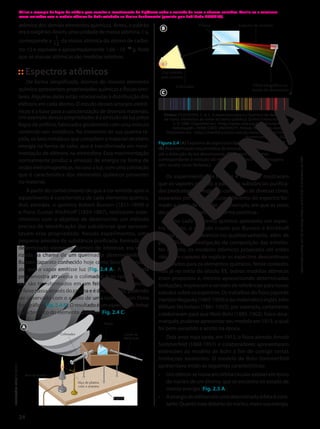 Espectros atômicos
De forma simplificada, átomos do mesmo elemento
químico apresentam propriedades químicas e físicas simi-
lares. Algumas delas estão relacionadas à distribuição dos
elétrons em cada átomo. O estudo desses arranjos eletrô-
nicos é a base para a caracterização de diversos materiais.
Um exemplo dessas propriedades é a emissão de luz pelos
fogos de artifício, fabricados geralmente com uma mistura
contendo sais metálicos. No momento de sua queima rá-
pida, os íons metálicos que compõem o material recebem
energia na forma de calor, que é transformada em movi-
mentação de elétrons na eletrosfera. Essa movimentação
normalmente produz a emissão de energia na forma de
ondas eletromagnéticas, no caso a luz, com uma coloração
que é característica dos elementos químicos presentes
no material.
A partir do conhecimento de que a cor emitida após o
aquecimento é característica de cada elemento químico,
dois alemães, o químico Robert Bunsen (1811-1899) e
o físico Gustav Kirchhoff (1824-1887), realizaram expe-
rimentos com o objetivo de desenvolver um método
preciso de identificação das substâncias que apresen-
tavam essa propriedade. Nesses experimentos, uma
pequena amostra de substância purificada, formada por
determinado elemento químico de interesse, era vapo-
rizada na chama de um queimador desenvolvido por
Bunsen (aparato conhecido hoje como bico de Bunsen),
até que o vapor emitisse luz (Fig. 2.4 A). A luz emitida
pela amostra atravessa o colimador, e os raios lumino-
sos são transformados em um feixe de raios paralelos.
O feixe passa através do prisma e é decomposto, podendo
ser observado com o auxílio de uma luneta ou um filme
fotográfico(Fig.2.4B).Oresultadoéumespectrodelinhas
característico do elemento químico (Fig. 2.4 C).
Bico de Bunsen
Alça de platina
com a amostra
Colimador
Prisma
Luneta de
observação
Suporte
ILUSTRAÇÕES:
ADILSON
SECCO
A
Os experimentos de Bunsen e Kirchhoff mostraram
que os vapores gerados a partir das substâncias purifica-
das produziam um espectro com linhas de diversas cores,
separadas por regiões escuras, diferente do espectro for-
mado a partir da luz solar, por exemplo, em que as cores
decompostas aparecem de forma contínua.
Como cada elemento químico apresenta um espec-
tro distinto, o método criado por Bunsen e Kirchhoff
tornou possível diferenciá-los qualitativamente, além de
possibilitar a investigação da composição das estrelas.
No entanto, os modelos atômicos propostos até então
não eram capazes de explicar os espectros descontínuos
observados para os elementos químicos. Neste contexto,
mas já no início do século XX, outros modelos atômicos
eram propostos e, mesmo apresentando determinadas
limitações, inspiravam e serviam de referências para novos
estudos sobre os espectros. Os trabalhos do fisico japonês
HantaroNagaoka(1865-1950)edomatemáticoinglêsJohn
William Nicholson (1881-1955), por exemplo, certamente
colaboraram para que Niels Bohr (1885-1962), físico dina-
marquês, pudesse apresentar seu modelo em 1913, o qual
foi bem-sucedido e aceito na época.
Dois anos mais tarde, em 1915, o físico alemão Arnold
Sommerfeld (1868-1951) e colaboradores apresentaram
extensões ao modelo de Bohr a fim de corrigir certas
limitaçoes existentes. O modelo de Bohr-Sommerfeld
apresentava então as seguintes características:
• Umelétronsemoveemórbitacircularestávelemtorno
do núcleo de um átomo, que se encontra no estado de
menor energia (Fig. 2.5 A).
• Aenergiadoelétronemumadeterminadaórbitaécons-
tante.Quantomaisdistantedonúcleo,maiorsuaenergia.
atômica dos demais elementos químicos. Antes, o padrão
era o oxigênio. Assim, uma unidade de massa atômica, 1 u,
corresponde a
12
1
da massa atômica do átomo de carbo-
no-12 e equivale a aproximadamente 1,66 3 10224
g. Note
que as massas atômicas são medidas relativas.
Luz emitida
pela amostra
Colimador
Prisma Espectro de emissão
Filme fotográfico ou
luneta de observação
B
Fontes: FILGUEIRAS, C. A. L. A espectroscopia e a Química: da descoberta
de novos elementos ao limiar da teoria quântica. Química Nova na Escola,
n. 3, 1996. Disponível em: <http://qnesc.sbq.org.br/online/qnesc03/
historia.pdf>; PENN STATE UNIVERSITY. Periodic table of the elements.
Disponível em: <http://chemistry.bd.psu.edu/jircitano/periodic4.html>.
Acessos em: 12 jun. 2020.
Figura 2.4 (A) Esquema do espectroscópio de Bunsen e Kirchhoff.
(B) Representação esquemática da emissão de luz pela amostra
até a detecção da luz decomposta. (C) Espectro de linhas
correspondente à emissão do elemento químico bário. (Imagens
sem escala; cores-fantasia.)
C
Utilize o exemplo de fogos de artifício para suscitar o levantamento de hipóteses sobre a emissão de luzes e chamas coloridas. Auxilie-os a relacionar
essas emissões com o modelo atômico de Bohr estudado no Ensino Fundamental (previsto pela habilidade EF09CI03).
24
Reprodução
proibida.
Art.184
do
Código
Penal
e
Lei
9.610
de
19
de
fevereiro
de
1998.
 