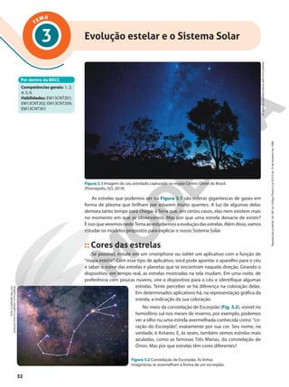 TEMA
3 Evolução estelar e o Sistema Solar
Por dentro da BNCC
Competências gerais: 1; 2;
4; 5; 6
Habilidades: EM13CNT201;
EM13CNT202; EM13CNT209;
EM13CNT301
S.
GARCIA
COURNOYER/ALAMY/FOTOARENA
Figura 3.1 Imagem do céu estrelado capturada na região Centro-Oeste do Brasil.
(Pirenópolis, GO, 2019).
As estrelas que podemos ver na Figura 3.1 são esferas gigantescas de gases em
forma de plasma que brilham por estarem muito quentes. A luz de algumas delas
demora tanto tempo para chegar à Terra que, em certos casos, elas nem existem mais
no momento em que as observamos. Mas por que uma estrela deixaria de existir?
ÉissoqueveremosnesteTemaaoestudarmosaevoluçãodasestrelas.Alémdisso,vamos
estudar os modelos propostos para explicar o nosso Sistema Solar.
Cores das estrelas
Se possível, instale em um smartphone ou tablet um aplicativo com a função de
“mapa estelar”. Com esse tipo de aplicativo, você pode apontar o aparelho para o céu
e saber o nome das estrelas e planetas que se encontram naquela direção. Girando o
dispositivo, em tempo real, as estrelas mostradas na tela mudam. Em uma noite, de
preferência com poucas nuvens, vire o dispositivo para o céu e identifique algumas
estrelas. Tente perceber se há diferença na coloração delas.
Em determinados aplicativos há, na representação gráfica da
estrela, a indicação da sua coloração.
No meio da constelação de Escorpião (Fig. 3.2), visível no
hemisfério sul nos meses de inverno, por exemplo, podemos
ver a olho nu uma estrela avermelhada conhecida como “co-
ração do Escorpião”, exatamente por sua cor. Seu nome, na
verdade, é Antares. E, às vezes, também vemos estrelas mais
azuladas, como as famosas Três Marias, da constelação de
Órion. Mas por que estrelas têm cores diferentes?
Figura 3.2 Constelação de Escorpião. As linhas
imaginárias se assemelham à forma de um escorpião.
TONY
&
DAPHNE
HALLAS/
SCIENCE
PHOTO
LIBRARY/
FOTOARENA
32
Reprodução
proibida.
Art.184
do
Código
Penal
e
Lei
9.610
de
19
de
fevereiro
de
1998.
 