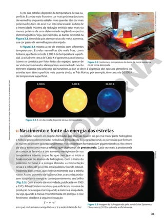 A cor das estrelas depende da temperatura de sua su-
perfície. Estrelas mais frias têm cor mais próxima dos tons
de vermelho, enquanto estrelas mais quentes têm cor mais
próxima dos tons de azul. Isso está relacionado ao fato de
a intensidade máxima da radiação emitida estar mais ou
menos próxima de uma determinada região do espectro
eletromagnético. Veja, por exemplo, as barras de metal na
Figura3.3.Àmedidaqueatemperaturadometalaumenta,
sua cor passa de vermelha para alaranjada.
A Figura 3.4 mostra a cor de estrelas com diferentes
temperaturas. Estrelas vermelhas são mais frias, como
Antares, que tem cerca de 2.500 K de temperatura superfi-
cial. Já o Sol tem cerca de 5.800 K e apresenta a cor branca
(como se constata por fotos feitas do espaço), apesar de
ser visto como amarelo, alaranjado ou avermelhado no céu
terrestre quando está próximo ao horizonte, o que se deve à dispersão dos raios na atmosfera. As
estrelas azuis têm superfície mais quente ainda; as Três Marias, por exemplo, têm cerca de 30.000 K
de temperatura superficial.
Figura 3.3 Conforme a temperatura da barra de metal aumenta,
ela se torna alaranjada.
BALL
LUNLA/SHUTTERSTOCK
PAULO
MANZI
SDO/NASA
Figura 3.4 A cor da estrela depende da sua temperatura.
Nascimento e fonte da energia das estrelas
As estrelas nascem em regiões formadas por imensas nuvens de gás (na maior parte hidrogênio
e hélio) e poeira denominadas nebulosas. Em razão da força gravitacional, as partículas que formam
as nuvens se atraem gravitacionalmente e se concentram formando um gigantesco disco. No centro
do disco existe uma massa esférica que chamamos de protoestrela. Cada vez mais a protoestrela
se compacta levando a um aumento vertiginoso de sua
temperatura interna, o que faz que com que se inicie a
fusão nuclear de átomos de hidrogênio. Com o início do
processo de fusão e a energia liberada, a compactação
cessa e a esfera de gás entra em equilíbrio, ficando estável.
Podemos dizer, então, que é nesse momento que a estrela
nasce. Assim, por meio da fusão nuclear, as estrelas produ-
zem sua própria energia e, consequentemente, seu brilho
(Fig. 3.5). Com a teoria da relatividade, publicada em 1905
e 1915, Albert Einstein mostrou que a eficiência máxima de
produçãodeenergiaocorrequandoamatériaéaniquilada,
ou seja, quando a massa é transformada em energia. E esse
fenômeno obedece à seguinte equação:
E 5 m 3 c2
em que m é a massa aniquilada e c é a velocidade da luz.
Figura 3.5 Imagem do Sol registrada pela sonda Solar Dynamics
Observatory (2015) e colorida artificialmente.
2.500 K 5.800 K 30.000 K
33
Reprodução
proibida.
Art.184
do
Código
Penal
e
Lei
9.610
de
19
de
fevereiro
de
1998.
 