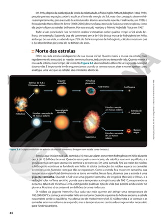 Em1920,depoisdapublicaçãodateoriadarelatividade,ofísicoinglêsArthurEddington(1882-1944)
propôs que essa equação poderia explicar a fonte da energia do Sol, mas não conseguiu desenvolvê-
-la completamente, pois o estudo da estrutura dos átomos era muito recente. Finalmente, em 1938, o
físico alemão Hans Albrecht Bethe (1906-2005) desenvolveu a teoria da fusão nuclear e explicou como
ela poderia fazer as estrelas brilharem. Por esse estudo recebeu o Prêmio Nobel de Física em 1967.
Todas essas conclusões nos permitem realizar estimativas sobre quanto tempo o Sol ainda bri-
lhará, por exemplo. Supondo que ele converterá cerca de 10% de sua massa de hidrogênio em hélio,
ao longo de sua vida, e sabendo que 75% do Sol é composto de hidrogênio, cálculos mostram que
o Sol deve brilhar por cerca de 10 bilhões de anos.
Morte das estrelas
O fim de cada estrela vai depender de sua massa inicial. Quanto maior a massa da estrela, mais
rapidamente ela executará as reações termonucleares, reduzindo seu tempo de vida. Quanto menor a
massa da estrela, mais tempo ela viverá. Na Figura3.6 são mostrados diferentes estágios da evolução
das estrelas. É importante lembrar que estamos usando os termos nascer, viver e morrer apenas como
analogia, uma vez que as estrelas são entidades abióticas.
PAULO
MANZI
Figura 3.6 Estágios evolutivos de estrelas de massas diferentes. (Imagem sem escala; cores-fantasia.)
Estrelas de 0,8 a
10 massas solares
Estrelas com mais de
10 massas solares
Gigante
vermelha
Supergigante
vermelha
Estrelas com até
25 massas solares
Estrelas com mais
de 25 massas
solares
Supernova
Estrelas de
nêutrons
Buraco
negro
Nebulosa
planetária
Nebulosa
Anã branca
Anã branca
Estrelas que iniciam sua vida com 0,8 a 10 massas solares convertem hidrogênio em hélio durante
cerca de 10 bilhões de anos. Quando essa queima se encerra, ela não fica mais em equilíbrio, e a
gravidade faz com que seu núcleo comece a se contrair. Em uma camada fina ao redor do núcleo,
o hidrogênio continua se fundindo em hélio. A súbita contração do núcleo aquece as camadas
exteriores a ele, fazendo com que elas se expandam. Como a estrela fica maior em tamanho, sua
temperatura superficial diminui e ela se torna vermelha. Nessa fase, dizemos que a estrela é uma
gigante vermelha. Quando o Sol virar uma gigante vermelha, ele engolirá Mercúrio e Vênus, e a
radiação solar na Terra será tão grande que a temperatura atingirá cerca de 700 °C, evaporando os
oceanos, talvez até mesmo a Terra, extinguindo qualquer tipo de vida que poderá ainda existir no
planeta. Mas isso só acontecerá em bilhões de anos no futuro.
O núcleo da gigante vermelha fica cada vez mais quente até atingir uma temperatura de
100.000.000 °Cecomeçaaconverterhélioemcarbono.Quandoaqueimadohélioseencerra,aestrela
novamente perde o equilíbrio, mas dessa vez de modo irreversível. O núcleo volta a se contrair e as
camadas externas voltam a se expandir, mas a temperatura no centro não atinge o valor necessário
para fundir o carbono.
34
Reprodução
proibida.
Art.184
do
Código
Penal
e
Lei
9.610
de
19
de
fevereiro
de
1998.
 