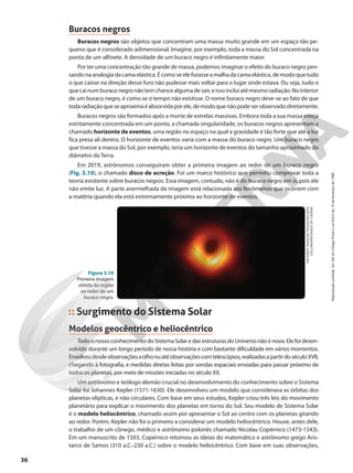 Buracos negros
Buracos negros são objetos que concentram uma massa muito grande em um espaço tão pe-
queno que é considerado adimensional. Imagine, por exemplo, toda a massa do Sol concentrada na
ponta de um alfinete. A densidade de um buraco negro é infinitamente maior.
Por ter uma concentração tão grande de massa, podemos imaginar o efeito do buraco negro pen-
sandona analogia da cama elástica.Écomoseelefurasseamalhadacamaelástica,demodoquetudo
o que caísse na direção desse furo não pudesse mais voltar para o lugar onde estava. Ou seja, tudo o
quecainumburaconegronãotemchancealgumadesair,eissoincluiatémesmoradiação.Nointerior
de um buraco negro, é como se o tempo não existisse. O nome buraco negro deve-se ao fato de que
todaradiaçãoqueseaproximaéabsorvidaporele,demodoquenãopodeserobservadodiretamente.
Buracos negros são formados após a morte de estrelas massivas. Embora toda a sua massa esteja
estritamente concentrada em um ponto, a chamada singularidade, os buracos negros apresentam o
chamado horizonte de eventos, uma região no espaço na qual a gravidade é tão forte que até a luz
fica presa ali dentro. O horizonte de eventos varia com a massa do buraco negro. Um buraco negro
que tivesse a massa do Sol, por exemplo, teria um horizonte de eventos do tamanho aproximado do
diâmetro da Terra.
Em 2019, astrônomos conseguiram obter a primeira imagem ao redor de um buraco negro
(Fig. 3.10), o chamado disco de acreção. Foi um marco histórico que permitiu comprovar toda a
teoria existente sobre buracos negros. Essa imagem, contudo, não é do buraco negro em si, pois ele
não emite luz. A parte avermelhada da imagem está relacionada aos fenômenos que ocorrem com
a matéria quando ela está extremamente próxima ao horizonte de eventos.
Surgimento do Sistema Solar
Modelos geocêntrico e heliocêntrico
Todo o nosso conhecimento do Sistema Solar e das estruturas do Universo não é novo. Ele foi desen-
volvido durante um longo período de nossa história e com bastante dificuldade em vários momentos.
Envolveudesdeobservaçõesaolhonuatéobservaçõescomtelescópios,realizadasapartirdoséculoXVII,
chegando à fotografia, e medidas diretas feitas por sondas espaciais enviadas para passar próximo de
todos os planetas, por meio de missões iniciadas no século XX.
Um astrônomo e teólogo alemão crucial no desenvolvimento do conhecimento sobre o Sistema
Solar foi Johannes Kepler (1571-1630). Ele desenvolveu um modelo que considerava as órbitas dos
planetas elípticas, e não circulares. Com base em seus estudos, Kepler criou três leis do movimento
planetário para explicar o movimento dos planetas em torno do Sol. Seu modelo de Sistema Solar
é o modelo heliocêntrico, chamado assim por apresentar o Sol ao centro com os planetas girando
ao redor. Porém, Kepler não foi o primeiro a considerar um modelo heliocêntrico. Houve, antes dele,
o trabalho de um cônego, médico e astrônomo polonês chamado Nicolau Copérnico (1473-1543).
Em um manuscrito de 1503, Copérnico retomou as ideias do matemático e astrônomo grego Aris-
tarco de Samos (310 a.C.-230 a.C.) sobre o modelo heliocêntrico. Com base em suas observações,
THE
EVENT
HORIZON
TELESCOPE
(EHT)
COLLABORATION/(CC
BY
4.0)/ESO
Figura 3.10
Primeira imagem
obtida da região
ao redor de um
buraco negro.
36
Reprodução
proibida.
Art.184
do
Código
Penal
e
Lei
9.610
de
19
de
fevereiro
de
1998.
 