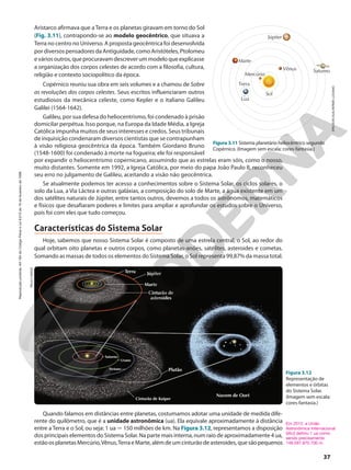 ERICSON
GUILHERME
LUCIANO
Figura 3.11 Sistema planetário heliocêntrico segundo
Copérnico. (Imagem sem escala; cores-fantasia.)
Júpiter
Marte
Terra
Lua
Sol
Vênus
Mercúrio
Saturno
Aristarco afirmava que a Terra e os planetas giravam em torno do Sol
(Fig. 3.11), contrapondo-se ao modelo geocêntrico, que situava a
Terra no centro no Universo. A proposta geocêntrica foi desenvolvida
por diversos pensadores da Antiguidade, como Aristóteles, Ptolomeu
e vários outros, que procuravam descrever um modelo que explicasse
a organização dos corpos celestes de acordo com a filosofia, cultura,
religião e contexto sociopolítico da época.
Copérnico reuniu sua obra em seis volumes e a chamou de Sobre
as revoluções dos corpos celestes. Seus escritos influenciaram outros
estudiosos da mecânica celeste, como Kepler e o italiano Galileu
Galilei (1564-1642).
Galileu, por sua defesa do heliocentrismo, foi condenado à prisão
domicilar perpétua. Isso porque, na Europa da Idade Média, a Igreja
Católica impunha muitos de seus interesses e credos. Seus tribunais
de inquisição condenaram diversos cientistas que se contrapunham
à visão religiosa geocêntrica da época. Também Giordano Bruno
(1548-1600) foi condenado à morte na fogueira; ele foi responsável
por expandir o heliocentrismo copernicano, assumindo que as estrelas eram sóis, como o nosso,
muito distantes. Somente em 1992, a Igreja Católica, por meio do papa João Paulo II, reconheceu
seu erro no julgamento de Galileu, aceitando a visão não geocêntrica.
Se atualmente podemos ter acesso a conhecimentos sobre o Sistema Solar, os ciclos solares, o
solo da Lua, a Via Láctea e outras galáxias, a composição do solo de Marte, a água existente em um
dos satélites naturais de Júpiter, entre tantos outros, devemos a todos os astrônomos, matemáticos
e físicos que desafiaram poderes e limites para ampliar e aprofundar os estudos sobre o Universo,
pois foi com eles que tudo começou.
Características do Sistema Solar
Hoje, sabemos que nosso Sistema Solar é composto de uma estrela central, o Sol, ao redor do
qual orbitam oito planetas e outros corpos, como planetas-anões, satélites, asteroides e cometas.
Somando as massas de todos os elementos do Sistema Solar, o Sol representa 99,87% da massa total.
PAULO
MANZI
Figura 3.12
Representação de
elementos e órbitas
do Sistema Solar.
(Imagem sem escala;
cores-fantasia.)
Saturno
Urano
Cinturão de Kuiper
Cinturão de
asteroides
Marte
Júpiter
Terra
Netuno Plutão
Nuvem de Oort
Quando falamos em distâncias entre planetas, costumamos adotar uma unidade de medida dife-
rente do quilômetro, que é a unidade astronômica (ua). Ela equivale aproximadamente à distância
entre a Terra e o Sol, ou seja: 1 ua 7 150 milhões de km. Na Figura 3.12, representamos a disposição
dos principais elementos do Sistema Solar. Na parte mais interna, num raio de aproximadamente 4 ua,
estãoosplanetasMercúrio,Vênus,TerraeMarte,alémdeumcinturãodeasteroides,quesãopequenos
Em 2012, a União
Astronômica Internacional
(IAU) definiu 1 ua como
sendo precisamente
149.597.870.700 m.
37
Reprodução
proibida.
Art.184
do
Código
Penal
e
Lei
9.610
de
19
de
fevereiro
de
1998.
 