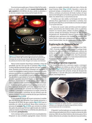 Nessa nuvem atuaram duas forças contrárias: a força da
gravidade, que fez com que ela se contraísse (Fig. 3.14 A),
e a força devida à pressão do gás, que fez com que se expan-
disse. Quando essas duas forças entravam em equilíbrio, a
nuvemseestabilizavaenadaacontecia.Entretanto,anuvem
passavaasecontrair,seoequilíbriofosserompidoporalgum
agenteexterno–porexemplo,umaperturbaçãogravitacional
fora do sistema que estava se formando, como a explosão
de uma supernova nas proximidades ou outra estrela em
formação. O acúmulo de matéria passou a atrair cada vez
maisomaterialaoredor,aumentandoaindamaisacontração.
A energia gerada pela contração gravitacional aumen-
tou a agitação térmica das partículas que compunham a
nuvem, acarretando um aumento da temperatura. Com
o tempo, a pressão e a temperatura na região central da
nuvem começaram a aumentar de tal maneira que ela
passou a brilhar e formar o embrião do Sol, que chamamos
de protossol (Fig. 3.14 B).
A velocidade de rotação da nuvem aumentou à medida
que ela diminuiu seu tamanho. Essa rotação provocou a
formação de um disco de gás e poeira (Fig. 3.14 C) que se
estendeu em volta do protossol. Nesse disco iniciou-se o
processo de acreção (Fig. 3.14 D), que consiste na colisão
dos grãos de poeira que formam aglomerados de matérias
cadavezmaiores.Essesforamosembriõesdosplanetas,ou
os chamados protoplanetas.
Comotempo,tantooprotossolcomoosprotoplanetas
limparam os seus arredores agregando corpos menores
presentes na região, tomando cada vez mais a forma do
atual Sistema Solar (Fig. 3.14 E). Quando o centro do
protossol atingiu a temperatura de 15 milhões de graus
Celsius, começou um processo de fusão nuclear, em que
átomos de hidrogênio se fundiram para formar átomos de
hélio. Isso determinou o nascimento do Sol.
A matéria que não colidiu na formação do Sol e dos
planetas ficou aglutinada nos asteroides e cometas, mas
grande parte dela ficou concentrada no cinturão de Kuiper
e na nuvem de Oort.
A teoria da nuvem solar primitiva permite explicar
várias características do Sistema Solar, como: os planetas
estarem no mesmo plano, órbitas circulares, rotação no
mesmo sentido da translação, formação de dois grupos
de planetas etc. Atualmente, diversos outros estudos são
realizados para aprimorar esse modelo. No entanto, essa
teoria forma a base para compreensão não somente do
nosso Sistema Solar, mas de outros sistemas planetários.
Exploração do Sistema Solar
A exploração espacial teve início na Guerra Fria (1945-
-1991). A tensão entre os Estados Unidos e a antiga União
Soviética fez com que não fossem poupados esforços de
ambas as partes em uma competição para determinar
quem conquistaria o espaço primeiro. Esse foi provavel-
mente o período em que houve o maior desenvolvimento
de tecnologias de exploração espacial.
Principais programas espaciais
A União Soviética foi a primeira nação a conseguir
colocar um objeto em órbita ao redor da Terra. O satélite
Sputnik 1 (Fig. 3.15) foi lançado em 4 de outubro de 1957
e orbitou a Terra por três semanas, tempo de duração das
suas baterias, e caiu de volta para a atmosfera dois meses
depois, desintegrando-se.
EVERETT
HISTORICAL/SHUTTERSTOCK
Figura 3.15 Modelo do satélite Sputnik 1, o primeiro objeto
humano a ser colocado em órbita ao redor da Terra. Possuía
aproximadamente 58 cm de diâmetro.
PAULO
MANZI
Figura 3.14 Representação esquemática da teoria da nebulosa
solar primitiva (NSP). (A) Contração. (B) Formação do protossol. (C)
Formação de um disco de gás e poeira. (D) Acreção. (E) Formação
dos planetas do Sistema Solar. (Imagem sem escala; cores-fantasia.)
A
B
C
D
E
OSputnik1eraformadoporumcorpoesféricocomdiâ-
metrodeaproximadamente58cmequatroantenasderádio
externas.Alémdoseufeitohistórico,eleenviouparaaTerra
dadosreferentesàscamadasmaisaltasdanossaatmosfera.
Essa teoria pressupõe que o Sistema Solar foi formado,
como um todo, a partir de uma nuvem interestelar de
gás e poeira há 4,6 bilhões de anos, sendo os planetas e
os demais corpos o que restou da formação do Sol.
39
Reprodução
proibida.
Art.184
do
Código
Penal
e
Lei
9.610
de
19
de
fevereiro
de
1998.
 