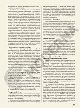 levantamento de hipótese, análise e discussão de dados e
estabelecimento de conclusão.
No entanto, caso a turma seja mais madura ou já tenha
vivenciado outras atividades investigativas, é possível adap-
tar as atividades do Livro do estudante, tornando-as de grau
III e IV. Pode-se, por exemplo, apresentar apenas a questão-
-problema, deixando a cargo do corpo discente o levanta-
mento de hipótese e o desenho experimental adequado para
resolver o problema com base nos conteúdos conceituais
estudados, exercendo habilidades criadoras de seriação de
etapas, raciocínio lógico e resolução de problemas. A possi-
bilidade da vivência de diferentes graus ajuda a criar novos
desafios para que os estudantes passem da manipulação
para a discussão, a argumentação, os registros, a organização
das apresentações e a relação com o conteúdo teórico da
Unidade, exercendo desse modo seu protagonismo.
Oprofessorassumeumpapelfundamentalnesseprocesso
investigativo,nosentidodepropornovosproblemas,acompa-
nharasdiscussões,promovernovasoportunidadesdereflexão,
estimular,desafiar,argumentar,ouseja,torna-seumorientador
da aprendizagem de seus estudantes, auxiliando a passagem
dosensocomumparaosabercientífico.Nessaabordageminte-
gradadasdiferentesCiênciasdaNatureza,oprofessortambém
tem o papel de problematizar com os estudantes a articulação
das diferentes ciências na produção de conhecimento.
• Segurança nas atividades práticas
Seja em um laboratório equipado, seja na sala de aula,
as atividades práticas representam situações que envolvem
riscos – à integridade física e à saúde das pessoas, de forma
direta; ou, de forma indireta, ao ambiente. Nesta Coleção,
oferecemos formas de minimizá-los: eliminamos reagentes
tóxicos,adequamosmateriaiseprocedimentosereduzimosas
quantidadesenvolvidas.Outrasmedidasindispensáveissãoo
uso do avental (ou jaleco) e óculos de segurança em todas as
atividades. Ainda que esses equipamentos possam parecer, à
primeira vista, dispensáveis, seu uso constante colabora para
uma cultura de segurança no laboratório. Os estudantes tam-
bém devem ter pleno domínio do trabalho a ser executado;
para isso, oriente-os a revisar todo o procedimento antes de
executá-lo, evitando ações mecânicas e irrefletidas.
No Livro do estudante, a segurança é orientada em dois
momentos: no quadro Atenção, na seção Prática inves-
tigativa e no infográfico Segurança no laboratório, nas
páginas iniciais de cada volume.
Como já mencionado, o infográfico Segurança no
laboratório foi concebido para disseminar, em linguagem
próxima à do estudante, as principais regras de segurança
em atividades práticas. Oriente os estudantes a consultá-lo
antes de cada atividade prática. Embora o cenário ilustrado
seja o de um laboratório, enfatize que essas regras se apli-
cam a qualquer ambiente onde sejam realizadas atividades
práticas. A seguir, detalhamos alguns aspectos que devem
ser aprofundados na primeira leitura do infográfico.
Pictogramas de risco
No armário de reagentes, são apresentados os pictogra-
mas utilizados nos rótulos de produtos químicos para identi-
ficação dos riscos a eles associados (com base no sistema GHS
de classificação e rotulagem).
Os pictogramas e seus significados podem ser divulgados
em cartazes no laboratório, junto a outros avisos de segurança
que considerar pertinentes. Os pictogramas também devem
constar nos rótulos dos frascos de reagentes e suas soluções.
Paraacessarossignificadosdospictogramas,consulteaNorma
Brasileira ABNT NBR 14725-3. Produtos químicos: informações
sobresegurança,saúdeemeioambiente.3.ed.2017,disponível
em:<https://www.abntcatalogo.com.br/default.aspx>;acesso
em: 16 jun. 2020. Nesse endereço, o acesso à norma é gratuita,
mas requer cadastramento.
Aquecimento e eletricidade
Embora tenhamos priorizado atividades que não neces-
sitem de chama, aquecimento ou eletricidade, esses recursos
são, muitas vezes, imprescindíveis. Recomendamos que o
professor realize pessoalmente procedimentos que envol-
vam chama; de qualquer forma, oriente os estudantes sobre
o modo correto de acionamento do bico de gás e a manter
avisos próximos a materiais aquecidos. Uma alternativa pode
ser o uso de um fogão ou fogareiro de camping a gás. Se pos-
sível, privilegie chapas ou mantas elétricas de aquecimento e
banho-maria e evite o uso de lamparinas a álcool.
Trabalho com gases
Para o trabalho com gases, o uso de capela é imprescin-
dível e dispensa, nas atividades geralmente propostas para o
EnsinoMédio, ouso demáscaras de proteção contragases. Se
não for possível sua aquisição, avalie a possibilidade da cons-
trução de uma capela de alvenaria, com meia janela frontal
de vidro fixa e com sistema de exaustão simples, de menor
custo, e suficiente para a maioria das atividades envolvendo
gases no Ensino Médio. Idealmente, deve haver uma pia,
uma tomada elétrica e uma saída de gás para aquecimento
em seu interior. Nesta Coleção, não incluímos procedimentos
que envolvam a produção de gases tóxicos.
Prevenção e atendimento de acidentes
Procedimentos de primeiros socorros e o uso de extinto-
res de incêndio devem ser realizados somente por pessoas
capacitadas. Consulte o Serviço de Atendimento Móvel de
Urgência (Samu, 192) e o Corpo de Bombeiros (193) do seu
município sobre a possibilidade de realizar treinamentos em
sua escola e propicie que seus estudantes conheçam os equi-
pamentos disponíveis. Entretanto, priorize ações preventivas,
enfatizandoasregrasdecondutaapresentadasnoinfográfico.
O uso obrigatório de avental e óculos de proteção reduz
drasticamente o risco de contato de substâncias químicas
com a pele. Em alguns casos, faz-se necessário o uso de luvas.
Se ainda assim houver contato de substâncias químicas com
a pele, olhos ou mucosas, retire imediatamente a vítima do
laboratório, a fim de impedir um contato ainda maior com o
agente causador do acidente.
Para as substâncias utilizadas nas atividades práticas
desta Coleção, dentro das quantidades indicadas, é em geral
suficiente que a área atingida seja lavada com água em abun-
dância. Caso outras substâncias ou quantidades sejam utili-
zadas (em procedimentos desenvolvidos investigativamente
pelos estudantes, por exemplo), peça que sejam consultadas
informações de segurança nas FISPQ fornecidas pelos fabri-
cantes, que orientam os procedimentos de emergência. As
FISPQ também trazem informações ao profissional de saúde
responsável por um eventual atendimento médico. Procure
garantir, entretanto, que sejam utilizadas substâncias não
tóxicas e nas menores quantidades possíveis.
XV
 