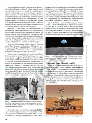 Exploração espacial no século XXI
Noanode2003aNasaenviouaMartedoisveículosnão
tripulados idênticos chamados Spirit e Opportunity(Fig.
3.18) e, em 2012, o Curiosity. Eles pousaram em diferentes
localidadesdoplaneta,comoobjetivoprincipaldeestudar
o solo marciano. Os veículos foram muito bem-sucedidos
emdeterminaracomposiçãodascamadasmaissuperiores
da superfície de Marte, detectando inclusive evidências da
presença de água. O Spirit permaneceu ativo até março de
2010 e o Opportunity,até junho de 2018. O Curiosity ainda
está em atividade.
NASA
LANGLEY
RESEARCH
CENTER
MIT
MUSEUM/SCIENCE
PHOTO
LIBRARY/FOTOARENA
Figura 3.16 (A) Katherine Johnson, matemática responsável pelos
cálculos de trajetórias das missões Apollo. (B) Margaret Hamilton
ao lado de uma pilha de papéis com o código-fonte do software de
navegação que desenvolvera.
A B
ElespartiramdoCentroEspacialKennedy,naFlórida(Estados
Unidos), em 16 de julho de 1969, e chegaram à Lua quatro
dias depois. Enquanto Collins ficou no módulo de comando
emórbitalunar,ArmstrongeAldrindesceramatéasuperfície
daLuanomódulodepouso.Osastronautaspermaneceram
nasuperfícielunarporvoltadeduashorasecoletaramcerca
de 21 kg de rochas para estudos naTerra, além de deixarem
importantes experimentos científicos na superfície.
Depois da Apollo 11, foram realizadas outras missões
Apollo, e um total de 12 astronautas pisaram na superfí-
cie lunar (Fig. 3.17), assim como as missões Skylab, que
colocaram uma estação espacial temporária em órbita,
para experimentos científicos, além do desenvolvimento
do ônibus espacial, aposentado em 2011, que ajudou na
instalaçãoenamanutençãodotelescópioespacialHubble.
EVERETT
HISTORICAL/SHUTTERSTOCK
Figura 3.17 Terra vista da superfície da Lua em fotografia captada
pela missão Apollo 11, primeira missão tripulada à Lua, em 20 de
julho de 1969.
JPL/CORNELL
UNIVERSITY/NASA
Figura 3.18 Reprodução artística do veículo robótico Opportunity.
PoucomaisdeummêsapósolançamentodoSputnik1,
os soviéticos lançaram o Sputnik 2. Essa segunda sonda
espacialeracompostadeumabasedeformatocônico,com
diâmetrode2m,ealgunssensoresamaisdoqueaSputnik1,
como um sistema de telemetria, um sistema de controle
de temperatura e outros instrumentos científicos. Porém,
o grande diferencial do Sputnik 2 foi a presença de uma
cabine projetada para levar um ser vivo, e a cadela Laika foi
a escolhida para essa missão. O intuito na época era testar
os efeitos do lançamento e da órbita em seres vivos, tendo
em mente o posterior envio de seres humanos.
O Sputnik 2 foi lançado em 3 de novembro de 1957, e
estima-sequeLaikatenhasobrevividoporapenasalgumas
horasnoespaço.Asbateriasduraram4dias,edepoisde162
dias em órbita ao redor do planeta, em 14 de abril de 1958,
a sonda retornou para a atmosfera. Alguns debates éticos
surgiramnaépoca,jáquenãohaviaplanosparatrazerLaika
com vida de volta para aTerra, nem maneiras de mensurar
o sofrimento pelo qual o animal passaria no espaço.
Outra grande conquista soviética durante a corrida
espacial aconteceu em 12 de abril de 1961 quando o as-
tronauta Yuri Gagarin (1934-1968) foi mandado para fora
da Terra. Ele foi o primeiro ser humano a sair da atmosfera
terrestre e orbitar o planeta, por 108 minutos.
Um dos programas espaciais mais famosos dos Estados
Unidos,quecompetiucomaUniãoSoviéticaduranteacorri-
daespacial,foioprogramaApollo.Eleteveinícioem1961e
durou11anos.Umdeseusobjetivosfinaiseralevarohomem
à Lua. Vários profissionais contribuíram para o sucesso das
missõesdoprogramaApollo,maspodemosdestacaralguns
deles, como a matemática Katherine Johnson (1918-2020)
(Fig. 3.16 A), que desempenhou papel fundamental nos
cálculos das trajetórias de ida e volta da Lua, e a cientista
da computação Margaret Hamilton (1936-) (Fig. 3.16 B),
que liderou a equipe responsável pelo desenvolvimento do
sistema de navegação usado nas missões.
DasmissõesdoprogramaApollo,amissãoApollo11foi
a primeira a conseguir levar seres humanos até a superfície
daLua:ocomandanteNeilArmstrong(1930-2012),ocoman-
dante Michael Collins (1930-) e o piloto Buzz Aldrin (1930-).
40
Reprodução
proibida.
Art.184
do
Código
Penal
e
Lei
9.610
de
19
de
fevereiro
de
1998.
 
