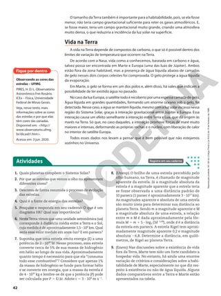 O tamanho daTerra também é importante para a habitabilidade, pois, se ela fosse
menor, não teria campo gravitacional suficiente para reter os gases atmosféricos. E,
se fosse maior, teria um campo gravitacional muito grande, criando uma atmosfera
muito densa, o que reduziria a incidência da luz solar na superfície.
Vida na Terra
A vida na Terra depende de compostos de carbono, o que só é possível dentro dos
limites de variação de temperatura que ocorrem na Terra.
De acordo com a Nasa, vida como a conhecemos, baseada em carbono e água,
talvez possa ser encontrada em Marte e Europa (uma das luas de Júpiter). Ambos
estão fora da zona habitável, mas a presença de água líquida abaixo de camadas
de gelo nesses dois corpos celestes foi comprovada. O gelo protege a água líquida
da evaporação.
Em Marte, o gelo se forma em um dos polos e, além disso, há vales que indicam a
possibilidade de ter existido água no passado.
No caso da lua Europa, o satélite todo é recoberto por uma espessa camada de gelo.
Água líquida em grandes quantidades, formando um enorme oceano sob o gelo, foi
detectada. Nesse caso, a água se mantém líquida, mesmo com a luz solar escassa nessa
região do Sistema Solar, graças à interação gravitacional entre Júpiter e Europa. Essa
interação causa um efeito semelhante à interação entre Terra e Lua, que dá origem às
marés na Terra. Só que, no caso daqueles, a interação promove forças de maré muito
maiores e intensas, deformando as próprias rochas e o núcleo, com liberação de calor
no interior do satélite Europa.
Todos esses dados nos levam a pensar que é bem possível que não estejamos
sozinhos no Universo.
Fique por dentro
Observando as cores das
estrelas – UFMG
PIRES, H. D. L. Observatório
Astronômico Frei Rosário.
ICEx – Física, Universidade
Federal de Minas Gerais.
Veja, nesse texto, mais
informações sobre as cores
das estrelas e por que elas
têm cores tão variadas.
Disponível em: <http://
www.observatorio.ufmg.
br/dicas01.htm>.
Acesso em: 3 jun. 2020.
Atividades Registre em seu caderno
1. Quais planetas compõem o Sistema Solar?
2. Por que as estrelas que vemos a olho nu apresentam
diferentes cores?
3. Descreva de forma resumida o processo de evolução
das estrelas.
4. Qual é a fonte de energia das estrelas?
5. Pesquise e responda em seu caderno: O que é um
diagrama HR? Qual sua importância?
6. NesteTema vimos que uma unidade astronômica (ua)
corresponde à distância média entre a Terra e o Sol,
cuja medida é de aproximadamente 1,5 3 108
km. Qual
seria esse valor medido em anos-luz? E em parsecs?
7. Suponha que uma estrela emita energia (E) a uma
potência de 2 3 1026
W. Nesse processo, essa estrela
converte cerca de 5% de sua massa de hidrogênio
em hélio ao longo de sua vida. Aproximadamente
quanto tempo é necessário para que ela “consuma
todo esse combustível”? Considere que apenas 1%
da massa de hidrogênio se funde para formar hélio
e se converte em energia, que a massa da estrela é
de 4 3 1030
kg e lembre-se de que a potência (P) pode
ser calculada por P 5 E/St. Adote c 5 3 3 108
m s21
.
8. (Unesp) O brilho de uma estrela percebido pelo
olho humano, na Terra, é chamado de magnitude
aparente da estrela. Já a magnitude absoluta da
estrela é a magnitude aparente que a estrela teria
se fosse observada a uma distância padrão de
10 parsecs (1 parsec é aproximadamente 3 3 1013
km).
As magnitudes aparente e absoluta de uma estrela
são muito úteis para determinar sua distância ao
planeta Terra. Sendo m a magnitude aparente e M
a magnitude absoluta de uma estrela, a relação
entre m e M é dada aproximadamente pela fór-
mula M 5 m 1 5 3 log3 (3d20,48
), onde d é a distância
da estrela em parsecs. A estrela Rigel tem aproxi-
madamente magnitude aparente 0,2 e magnitude
absoluta 26,8. Determine a distância, em quilô-
metros, de Rigel ao planeta Terra.
9. (Enem) Nas discussões sobre a existência de vida
fora da Terra, Marte tem sido um forte candidato a
hospedar vida. No entanto, há ainda uma enorme
variação de critérios e considerações sobre a habi-
tabilidade de Marte, especialmente no que diz res-
peito à existência ou não de água líquida. Alguns
dados comparativos entre a Terra e Marte estão
apresentados na tabela.
42
Reprodução
proibida.
Art.184
do
Código
Penal
e
Lei
9.610
de
19
de
fevereiro
de
1998.
 