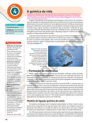 TEMA
4
A água é considerada uma substância essencial para a vida na Terra. Os cientistas a
associamtambémaosurgimentodavidacomoaconhecemos,eporissomuitaspesquisas
relacionadas à busca por vida fora do nosso planeta procuram evidências da presença
de água em diferentes corpos celestes. Essa estratégia é conhecida na Nasa como Follow
the water (siga a água). Acredita-se atualmente que as primeiras moléculas de água
no Universo tenham sido formadas há mais de 13 bilhões de anos, quando átomos de
hidrogênio que haviam sido gerados após o Big Bang se ligaram a átomos de oxigênio
gerados no colapso das primeiras estrelas.
A grande maioria dos átomos dos elementos químicos tende a formar ligações en-
tre si, dando origem às diversas substâncias e materiais que existem. O entendimento
de como os átomos estão ligados, bem como da ocorrência de interações entre as
espécies químicas, ajuda a compreender as propriedades das substâncias, como no
exemplo da Figura 4.1.
Por dentro da BNCC
Competências gerais: 1; 2; 5; 6
Habilidades: EM13CNT201;
EM13CNT202; EM13CNT209;
EM13CNT307
PAUL
STAROSTA//STONE/GETTY
IMAGES
Figura 4.1 Inseto da espécie
Culex pipiens, de cerca de
5 mm de comprimento,
pousado na superfície da água.
Por causa da tensão superficial,
uma das propriedades dos
líquidos relacionadas às
interações entre as espécies
químicas, insetos como esse
conseguem permanecer e andar
sobre a superfície da água
sem afundar.
Resgate com os estudantes os conhecimentos adquiridos nos anos finais do Ensino Fundamental acerca da
composição de moléculas simples. Você pode pedir a eles que proponham, por exemplo, um modelo para
a molécula de água, com base nas informações disponíveis na introdução deste Tema e em conhecimentos
prévios. Você pode propor também que pensem sobre a imagem mostrada na Figura 4.1 e qual é a causa (em
termos moleculares) do efeito observado.
Formação de moléculas
Muitas substâncias apresentam estruturas chamadas moléculas, sendo, portanto,
denominadas substâncias moleculares. A busca por uma explicação do ponto de
vista químico para o surgimento da vida passa por procurar entender a formação de
moléculasecomoelasseorganizamapontodeformaremagregadossupramoleculares,
o que pode ter dado origem à primeira célula.
Embora um conceito de molécula já existisse no século XVIII, o conceito atual e o
entendimento de como e por que as moléculas se formam são do século XX, fruto da
contribuiçãodediversospesquisadores.Asteoriassobreligaçõesquímicassãolimitadas
pelo conhecimento que se tem da estrutura dos átomos. Apesar de uma descrição mais
precisa da estrutura eletrônica dos átomos só ter sido possível com a elaboração do
modelo atômico quântico dez anos mais tarde, a colocação dos elétrons nos vértices
de um cubo, proposta por Lewis em 1916, ainda hoje tem utilidade para um primeiro
entendimento das ligações químicas em moléculas.
Modelo de ligação química de Lewis
Os trabalhos de Abegg, Lewis e Langmuir apresentados no Tema 2 estão na base
do que ficou conhecido como regra do octeto: dois átomos, ao se ligarem, passam a
apresentar oito elétrons na camada de valência (ou apenas dois, caso seja a camada
de valência K), adquirindo a configuração de um gás nobre no estado fundamental.
Em1923Lewispropôs,combaseemobservaçõesexperimentais,quealigaçãoentre
dois átomos fosse representada como um par de elétrons compartilhado. O modelo de
emparelhamento eletrônico de Lewis explicava a valência dos átomos e as proporções
A química da vida
Fique por dentro
Moléculas em exposição
EMSLEY, J. São Paulo: Ed-
gard Blucher, 2001.
O livro aborda uma série
de mitos e curiosidades
relacionados a várias
substâncias do cotidiano,
grande parte delas
composta de moléculas.
Geometria molecular
O simulador permite
construir modelos
moleculares que podem
ser rotacionados e obter
informações como o
ângulo entre as ligações e
o nome da geometria.
Disponível em: <https://
phet.colorado.edu/sims/
html/molecule-shapes/
latest/molecule-shapes_
pt_BR.html>.
Nanovacinas contra a
covid-19
Jornal da USP no ar,
jun. 2020.
A entrevista descreve
como proteínas automon-
tadas, análogas às proteí-
nas do vírus Sars-Cov-2,
podem ser ancoradas em
nanopartículas para serem
empregadas como vacinas.
Disponível em: <https://
jornal.usp.br/ciencias/
nanovacinas-em-producao-
na-usp-podem-ser-mais-
eficientes-contra-a-
covid-19/>.
Acessos em: 24 jun. 2020.
44
Reprodução
proibida.
Art.184
do
Código
Penal
e
Lei
9.610
de
19
de
fevereiro
de
1998.
 