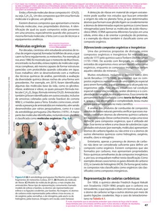 Então,afórmulamoleculardessecompostoé63(CH2O),
ou seja, C6H12O6. Um dos compostos que têm essa fórmula
molecular é a glicose, um glicídio.
Existem diversos compostos que apresentam a mesma
fórmula molecular, mas propriedades distintas. A iden-
tificação de qual ou quais compostos estão presentes
em uma amostra, especialmente quando eles possuem a
mesma fórmula molecular, é feita com o uso de técnicas e
equipamentos analíticos.
Moléculas orgânicas
Por décadas, cientistas vêm estudando amostras de ro-
chasdeorigemespacial,formadashábilhõesdeanos,eque
caemnaTerraregularmente,osmeteoritos.Porexemplo,já
nosanos1980,foimostradoqueometeoritodeMurchison,
encontradonaAustrália,estavarepletodemoléculasorgâ-
nicas complexas, até mesmo capazes de formar estruturas
parecidas com protocélulas quando colocadas em água.
Esses trabalhos vêm se desenvolvendo com a melhoria
das técnicas químicas de análise, permitindo a avaliação
da diversidade química dessas rochas de uma forma sem
precedentes. Por exemplo, em 2019, foram identificadas
algumas das moléculas base da vida, como os glicídios:
ribose, arabinose e xilose, os quais possuem fórmula mo-
lecular C5H10O5 (logo, fórmula mínima CH2O). Aminoácidos
tambémjáforamidentificadosemoutrosestudos,inclusive
de amostras coletadas pela sonda Stardust do cometa
Wild 2, e trazidas para a Terra. Estudos como esses, envol-
vendoapresençadeaminoácidosemmeteorito,vêmsendo
desenvolvidos por vários pesquisadores, como é o caso
da astrobióloga portuguesa Zita Martins (1979-). A maior
partedasmoléculasidentificadas,incluindoessesglicídios,
é classificada como moléculas orgânicas (Fig. 4.4).
Os compostos bioquímicos
serão mais bem estudados na
Unidade Vida saudável.
Figura 4.4 (A) A astrobióloga portuguesa Zita Martins junto a alguns
fragmentos de meteoritos (Lisboa, 2017). (B) Modelo da molécula
de ribose. (C) Modelo da molécula de glicina, o mais simples dos
aminoácidos. Nesse tipo de representação, comumente chamado
modelo de esferas e bastões, os átomos são representados por
esferas e as ligações covalentes, por bastões. Na imagem, os átomos
de carbono estão representados pelas esferas cinza-escuras, os
de oxigênio, pelas vermelhas, o de nitrogênio, pela azul e os de
hidrogênio, pelas brancas. (Imagens sem escala; cores-fantasia)
Com base nos modelos de esfera e bastão, verifique se os estudantes conseguem perceber que as moléculas podem ser tridimensionais. Verifique também
se eles conseguem inferir, pela leitura e interpretação dessas informações iniciais, que, embora existam substâncias com a mesma fórmula molecular,
elas apresentam propriedades físicas e/ou químicas diferentes e que esse fato tem relação com as diferentes disposições dos átomos nas moléculas que
compõem as substâncias.
A detecção de ribose em material de origem extrater-
restre pode auxiliar nos estudos que buscam entender
a origem da vida no planeta Terra, já que determinados
átomosqueformamesseglicídioligam-secovalentemente
a átomos de determinadas espécies químicas (como bases
nitrogenadas) para formar as moléculas de ácido ribonu-
cleico (RNA). O RNA apresenta diferentes funções em uma
célula, entre elas a de orientar a produção de proteínas,
e a exemplo da ribose também é classificado como um
composto orgânico.
Diferenciando compostos orgânicos e inorgânicos
Uma das primeiras propostas de distinção entre
compostos orgânicos e inorgânicos foi realizada por
volta de 1777 pelo químico suecoTorbern Olof Bergman
(1735-1784). De acordo com Bergman, os compostos
extraídos de organismos vivos seriam classificados como
orgânicos, enquanto os compostos inorgânicos seriam
aqueles obtidos de minerais.
Muitos estudiosos, incluindo o químico sueco Jöns
Jacob Berzelius (1779-1848), propuseram que os com-
postos orgânicos necessitavam de uma condição especial
para serem formados, a qual somente seria alcançada nos
organismos vivos. Para alguns estudiosos tal condição
especial estava relacionada ao caráter dinâmico e à com-
plexidadedecomposiçãodosorganismos.Essacorrentede
pensamento ficou conhecida como teoria da força vital,
e, graças a sua abrangência e complexidade, levou muito
tempo para ser superada no meio científico.
A análise dos produtos de combustão de compostos
obtidos de fontes naturais permitiu verificar que esses ma-
teriais continham átomos do elemento químico carbono
emsuacomposição.Desseconhecimento,surgiuumanova
definição para compostos orgânicos, que é utilizada até
hoje.Essetermoserefereaumaclassedesubstânciascujas
unidadesestruturais(porexemplo,moléculas)apresentam
átomos de carbono ligados ou não entre si e a átomos de
outros elementos químicos como hidrogênio, oxigênio,
enxofre, cloro e nitrogênio.
Entretanto, apenas a presença de átomos de carbo-
no não deve ser considerada suficiente para definir um
composto como orgânico. Existem compostos que são
formados por carbono, mas apresentam propriedades
físico-químicas semelhantes às de compostos inorgânicos
e,porisso,seenquadrammelhornestaclassificação.Como
exemplos desses casos temos os gases dióxido de carbono
(CO2) e cianeto de hidrogênio (HCN). De forma geral, todos
os compostos não classificados como orgânicos são clas-
sificados como compostos inorgânicos.
Representação de cadeias carbônicas
Em 1858, o químico alemão Friedrich August Kekulé
von Stradonitz (1829-1896) propôs que o carbono era
tetravalente, o que equivale a dizer, em termos atuais, que
o átomo de carbono se liga a outros átomos por meio de
quatro ligações covalentes. Veja o caso do tetraclorome-
tano na Tabela 4.1.
É muito importante que os estudantes entendam que a teoria da força vital foi sendo
desacreditada pela comunidade científica após muitos estudos e difusão de resultados,
e que esse é um processo lento, dinâmico e inerente à natureza da Ciência.
B
A
C
ERICSON
GUILHERME
LUCIANO
ZITA
MARTINS
47
Reprodução
proibida.
Art.184
do
Código
Penal
e
Lei
9.610
de
19
de
fevereiro
de
1998.
 